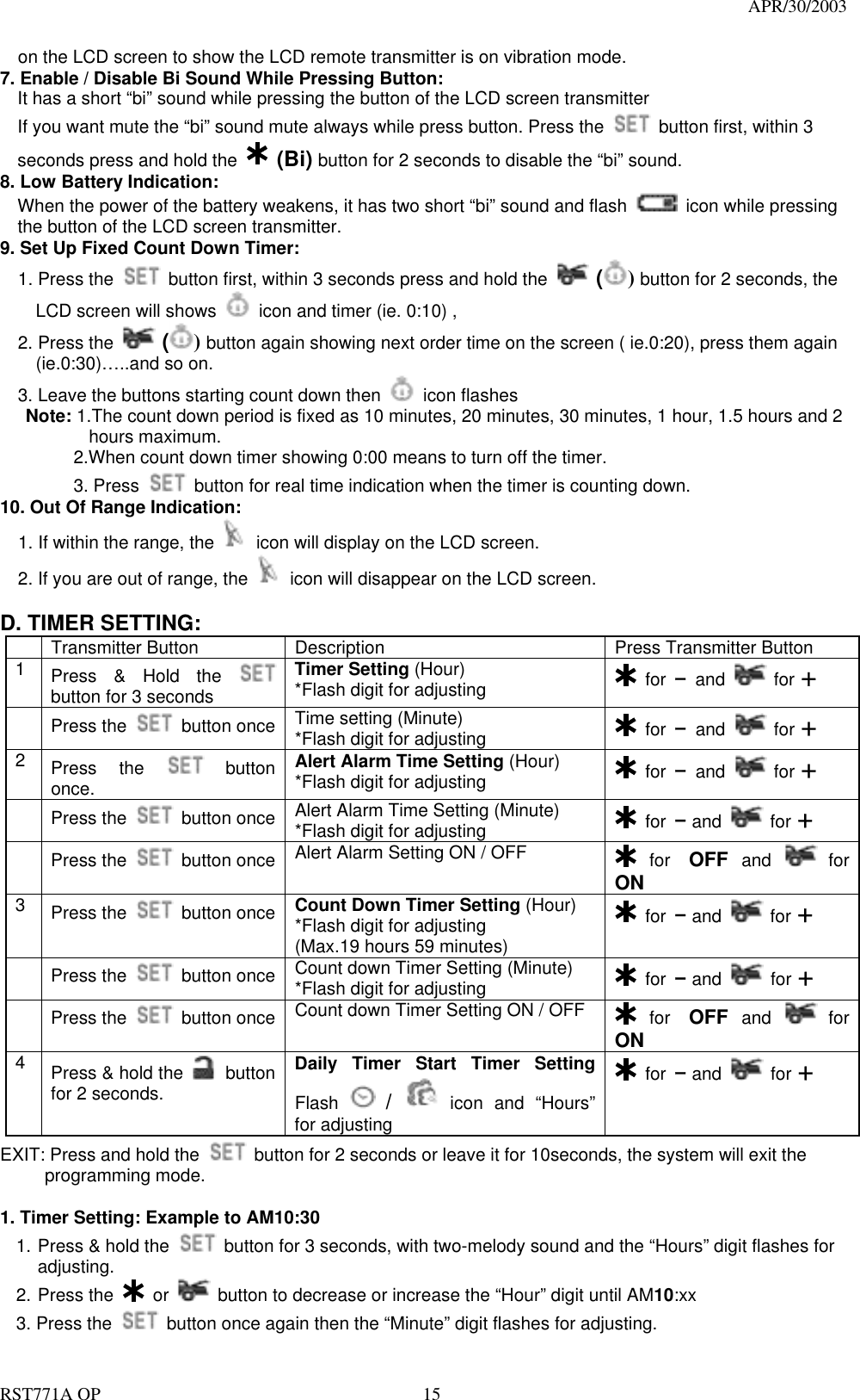                                                                                   APR/30/2003  RST771A OP    15 on the LCD screen to show the LCD remote transmitter is on vibration mode. 7. Enable / Disable Bi Sound While Pressing Button: It has a short “bi” sound while pressing the button of the LCD screen transmitter If you want mute the “bi” sound mute always while press button. Press the    button first, within 3 seconds press and hold the  (Bi) button for 2 seconds to disable the “bi” sound. 8. Low Battery Indication: When the power of the battery weakens, it has two short “bi” sound and flash    icon while pressing the button of the LCD screen transmitter. 9. Set Up Fixed Count Down Timer:   1. Press the    button first, within 3 seconds press and hold the   () button for 2 seconds, the       LCD screen will shows    icon and timer (ie. 0:10) ,   2. Press the   () button again showing next order time on the screen ( ie.0:20), press them again       (ie.0:30)…..and so on.     3. Leave the buttons starting count down then   icon flashes Note: 1.The count down period is fixed as 10 minutes, 20 minutes, 30 minutes, 1 hour, 1.5 hours and 2        hours maximum.     2.When count down timer showing 0:00 means to turn off the timer.   3. Press   button for real time indication when the timer is counting down. 10. Out Of Range Indication:   1. If within the range, the   icon will display on the LCD screen. 2. If you are out of range, the   icon will disappear on the LCD screen.       D. TIMER SETTING:   Transmitter Button  Description  Press Transmitter Button 1  Press &amp; Hold the   button for 3 seconds Timer Setting (Hour) *Flash digit for adjusting   for – and   for +  Press the   button once  Time setting (Minute) *Flash digit for adjusting   for – and   for + 2  Press the   button once.     Alert Alarm Time Setting (Hour) *Flash digit for adjusting   for – and   for +  Press the   button once  Alert Alarm Time Setting (Minute) *Flash digit for adjusting   for – and   for +  Press the   button once  Alert Alarm Setting ON / OFF   for OFF and   for ON 3  Press the   button once  Count Down Timer Setting (Hour) *Flash digit for adjusting (Max.19 hours 59 minutes)  for – and   for +  Press the   button once  Count down Timer Setting (Minute) *Flash digit for adjusting   for – and   for +  Press the   button once  Count down Timer Setting ON / OFF   for OFF and   for ON 4  Press &amp; hold the   button for 2 seconds. Daily Timer Start Timer Setting Flash   /  icon and “Hours” for adjusting  for – and   for + EXIT: Press and hold the    button for 2 seconds or leave it for 10seconds, the system will exit the  programming mode.  1. Timer Setting: Example to AM10:30 1. Press &amp; hold the    button for 3 seconds, with two-melody sound and the “Hours” digit flashes for adjusting. 2. Press the   or    button to decrease or increase the “Hour” digit until AM10:xx 3. Press the    button once again then the “Minute” digit flashes for adjusting. 