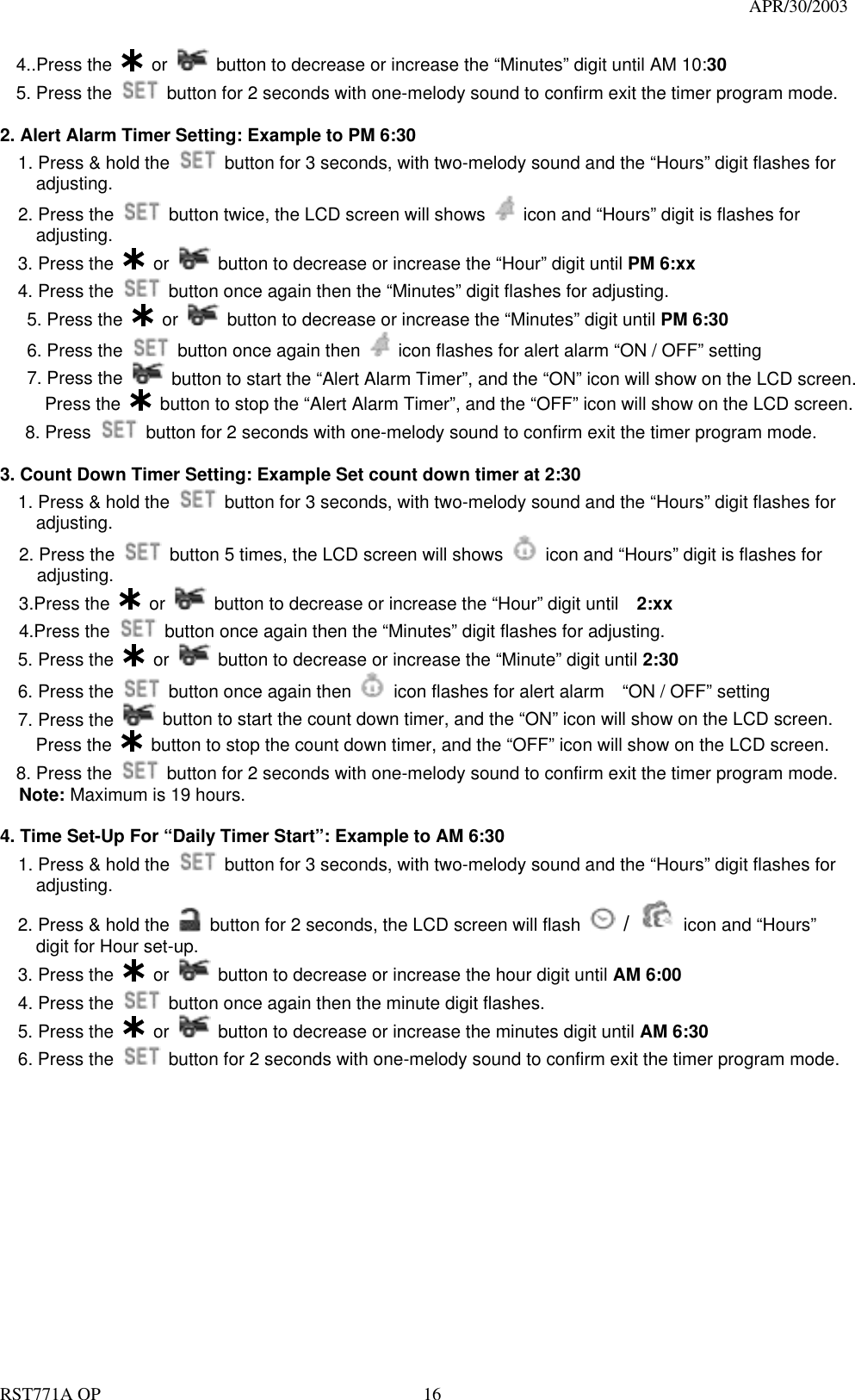                                                                                   APR/30/2003  RST771A OP    16 4..Press the   or    button to decrease or increase the “Minutes” digit until AM 10:30 5. Press the    button for 2 seconds with one-melody sound to confirm exit the timer program mode.    2. Alert Alarm Timer Setting: Example to PM 6:30 1. Press &amp; hold the    button for 3 seconds, with two-melody sound and the “Hours” digit flashes for adjusting. 2. Press the    button twice, the LCD screen will shows    icon and “Hours” digit is flashes for     adjusting.   3. Press the   or    button to decrease or increase the “Hour” digit until PM 6:xx   4. Press the    button once again then the “Minutes” digit flashes for adjusting.    5. Press the   or    button to decrease or increase the “Minutes” digit until PM 6:30    6. Press the    button once again then    icon flashes for alert alarm “ON / OFF” setting    7. Press the   button to start the “Alert Alarm Timer”, and the “ON” icon will show on the LCD screen.      Press the   button to stop the “Alert Alarm Timer”, and the “OFF” icon will show on the LCD screen.  8. Press    button for 2 seconds with one-melody sound to confirm exit the timer program mode.  3. Count Down Timer Setting: Example Set count down timer at 2:30   1. Press &amp; hold the    button for 3 seconds, with two-melody sound and the “Hours” digit flashes for adjusting. 2. Press the    button 5 times, the LCD screen will shows    icon and “Hours” digit is flashes for adjusting.   3.Press the   or    button to decrease or increase the “Hour” digit until    2:xx 4.Press the    button once again then the “Minutes” digit flashes for adjusting.   5. Press the   or    button to decrease or increase the “Minute” digit until 2:30   6. Press the    button once again then    icon flashes for alert alarm    “ON / OFF” setting   7. Press the   button to start the count down timer, and the “ON” icon will show on the LCD screen.     Press the   button to stop the count down timer, and the “OFF” icon will show on the LCD screen. 8. Press the    button for 2 seconds with one-melody sound to confirm exit the timer program mode. Note: Maximum is 19 hours.  4. Time Set-Up For “Daily Timer Start”: Example to AM 6:30   1. Press &amp; hold the    button for 3 seconds, with two-melody sound and the “Hours” digit flashes for adjusting.     2. Press &amp; hold the    button for 2 seconds, the LCD screen will flash   /  icon and “Hours” digit for Hour set-up.   3. Press the   or    button to decrease or increase the hour digit until AM 6:00     4. Press the    button once again then the minute digit flashes.   5. Press the   or    button to decrease or increase the minutes digit until AM 6:30   6. Press the    button for 2 seconds with one-melody sound to confirm exit the timer program mode. 