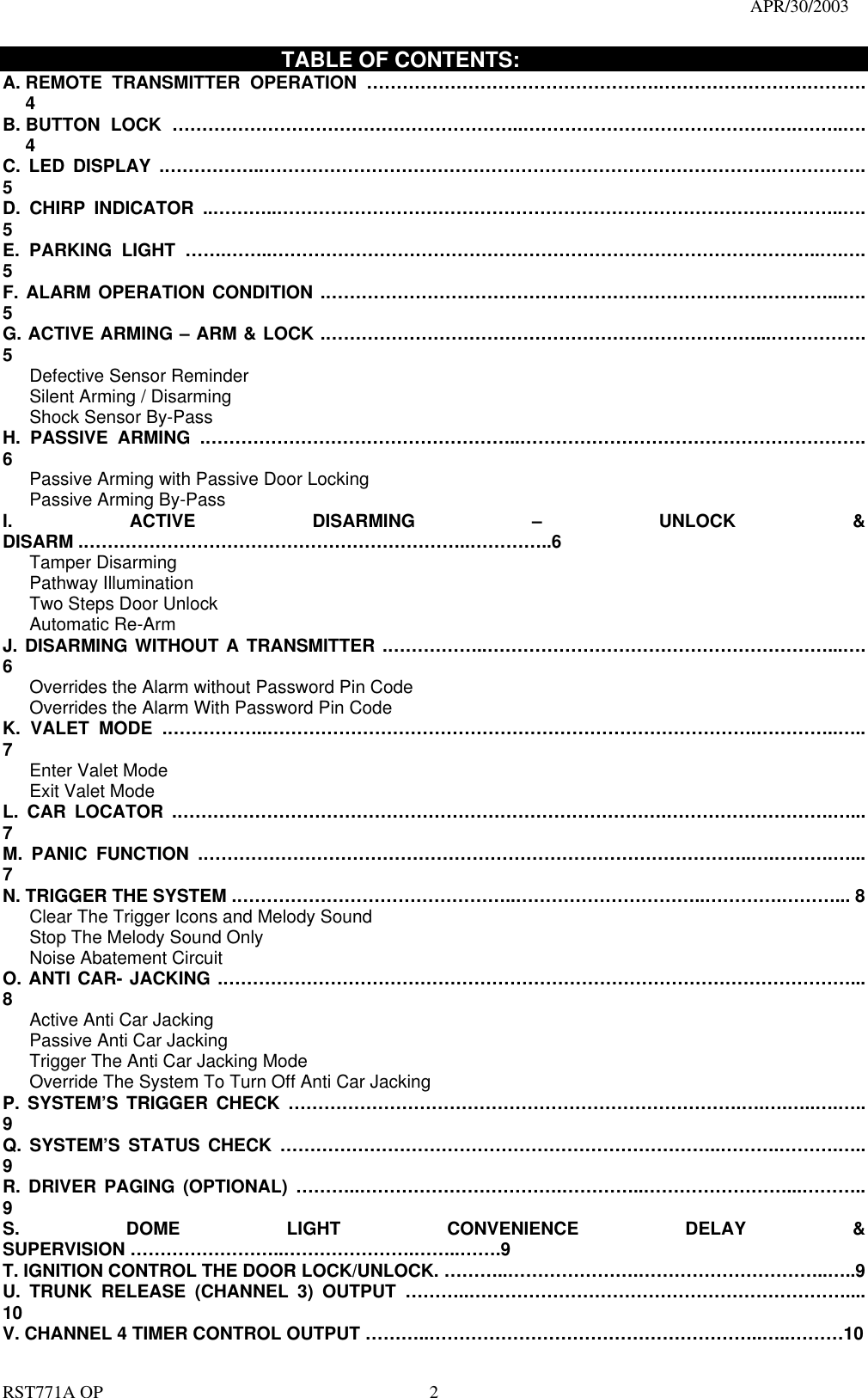                                                                                   APR/30/2003  RST771A OP    2                            TABLE OF CONTENTS: A. REMOTE  TRANSMITTER OPERATION ………………………………………….…………………….………. 4 B. BUTTON LOCK …………………………………………………..……………………………………….……..…. 4 C. LED DISPLAY .……………..………………………………………………………………………….……………. 5 D. CHIRP INDICATOR ..………..…………………………………………………………………………………..…. 5 E. PARKING LIGHT …….……..………………………………………………………………………………..….…. 5 F. ALARM OPERATION CONDITION .…………………………………………………………………………...…. 5 G. ACTIVE ARMING – ARM &amp; LOCK .………………………………………………………………...……………. 5    Defective Sensor Reminder    Silent Arming / Disarming    Shock Sensor By-Pass H. PASSIVE ARMING .……………………………………………..…………………………………………………. 6       Passive Arming with Passive Door Locking      Passive Arming By-Pass I. ACTIVE DISARMING – UNLOCK &amp; DISARM .………………………………………………………..…………..6    Tamper Disarming    Pathway Illumination    Two Steps Door Unlock     Automatic Re-Arm  J. DISARMING WITHOUT A TRANSMITTER .……………..…………………………………………………...…. 6       Overrides the Alarm without Password Pin Code       Overrides the Alarm With Password Pin Code K. VALET MODE .……………..……………………………………………………………………….…………..….. 7    Enter Valet Mode    Exit Valet Mode L. CAR LOCATOR .……………………………………………………………………….……………………….…... 7 M. PANIC FUNCTION .………………………………………………………………………………..….……….…... 7 N. TRIGGER THE SYSTEM .………………………………………..…………………………..………….………... 8       Clear The Trigger Icons and Melody Sound         Stop The Melody Sound Only      Noise Abatement Circuit O. ANTI CAR- JACKING .……………………………………………………………………………………………... 8    Active Anti Car Jacking     Passive Anti Car Jacking       Trigger The Anti Car Jacking Mode       Override The System To Turn Off Anti Car Jacking P. SYSTEM’S TRIGGER CHECK ………………………………………………………………….….….…..….….. 9 Q. SYSTEM’S STATUS CHECK ………………………………………………………………..……….……….….. 9 R. DRIVER PAGING (OPTIONAL) ………..…………………………….…………..……………………...……….. 9 S. DOME LIGHT CONVENIENCE DELAY &amp; SUPERVISION ……………………..………………….……..…….9 T. IGNITION CONTROL THE DOOR LOCK/UNLOCK. ………..………………….…………………………..…..9   U. TRUNK RELEASE (CHANNEL 3) OUTPUT ………..……………………………………………………….... 10 V. CHANNEL 4 TIMER CONTROL OUTPUT ………..………………………………………………..…..………10 