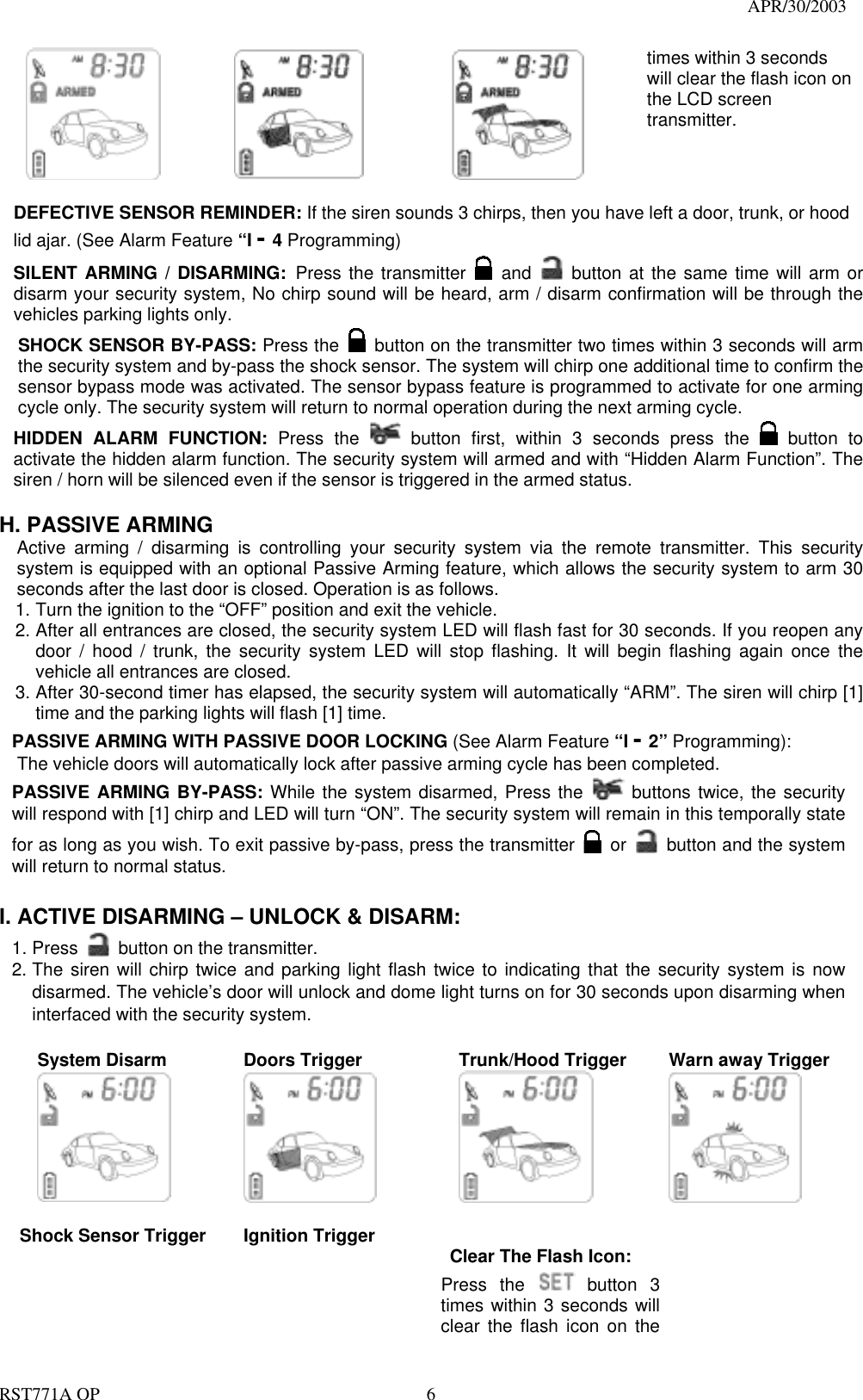                                                                                   APR/30/2003  RST771A OP    6              times within 3 seconds will clear the flash icon on the LCD screen transmitter.  DEFECTIVE SENSOR REMINDER: If the siren sounds 3 chirps, then you have left a door, trunk, or hood lid ajar. (See Alarm Feature “I - 4 Programming) SILENT ARMING / DISARMING: Press the transmitter   and    button at the same time will arm or disarm your security system, No chirp sound will be heard, arm / disarm confirmation will be through the vehicles parking lights only. SHOCK SENSOR BY-PASS: Press the   button on the transmitter two times within 3 seconds will arm the security system and by-pass the shock sensor. The system will chirp one additional time to confirm the sensor bypass mode was activated. The sensor bypass feature is programmed to activate for one arming cycle only. The security system will return to normal operation during the next arming cycle. HIDDEN ALARM FUNCTION: Press the   button first, within 3 seconds press the   button to activate the hidden alarm function. The security system will armed and with “Hidden Alarm Function”. The siren / horn will be silenced even if the sensor is triggered in the armed status.  H. PASSIVE ARMING Active arming / disarming is controlling your security system via the remote transmitter. This security system is equipped with an optional Passive Arming feature, which allows the security system to arm 30 seconds after the last door is closed. Operation is as follows.   1. Turn the ignition to the “OFF” position and exit the vehicle. 2. After all entrances are closed, the security system LED will flash fast for 30 seconds. If you reopen any door / hood / trunk, the security system LED will stop flashing. It will begin flashing again once the vehicle all entrances are closed. 3. After 30-second timer has elapsed, the security system will automatically “ARM”. The siren will chirp [1] time and the parking lights will flash [1] time. PASSIVE ARMING WITH PASSIVE DOOR LOCKING (See Alarm Feature “I - 2” Programming):     The vehicle doors will automatically lock after passive arming cycle has been completed. PASSIVE ARMING BY-PASS: While the system disarmed, Press the   buttons twice, the security will respond with [1] chirp and LED will turn “ON”. The security system will remain in this temporally state for as long as you wish. To exit passive by-pass, press the transmitter   or    button and the system will return to normal status.    I. ACTIVE DISARMING – UNLOCK &amp; DISARM: 1. Press    button on the transmitter. 2. The siren will chirp twice and parking light flash twice to indicating that the security system is now disarmed. The vehicle’s door will unlock and dome light turns on for 30 seconds upon disarming when interfaced with the security system.  System Disarm      Doors Trigger      Trunk/Hood Trigger  Warn away Trigger   Shock Sensor Trigger       Ignition Trigger      Clear The Flash Icon: Press the  button  3 times within 3 seconds will clear the flash icon on the    