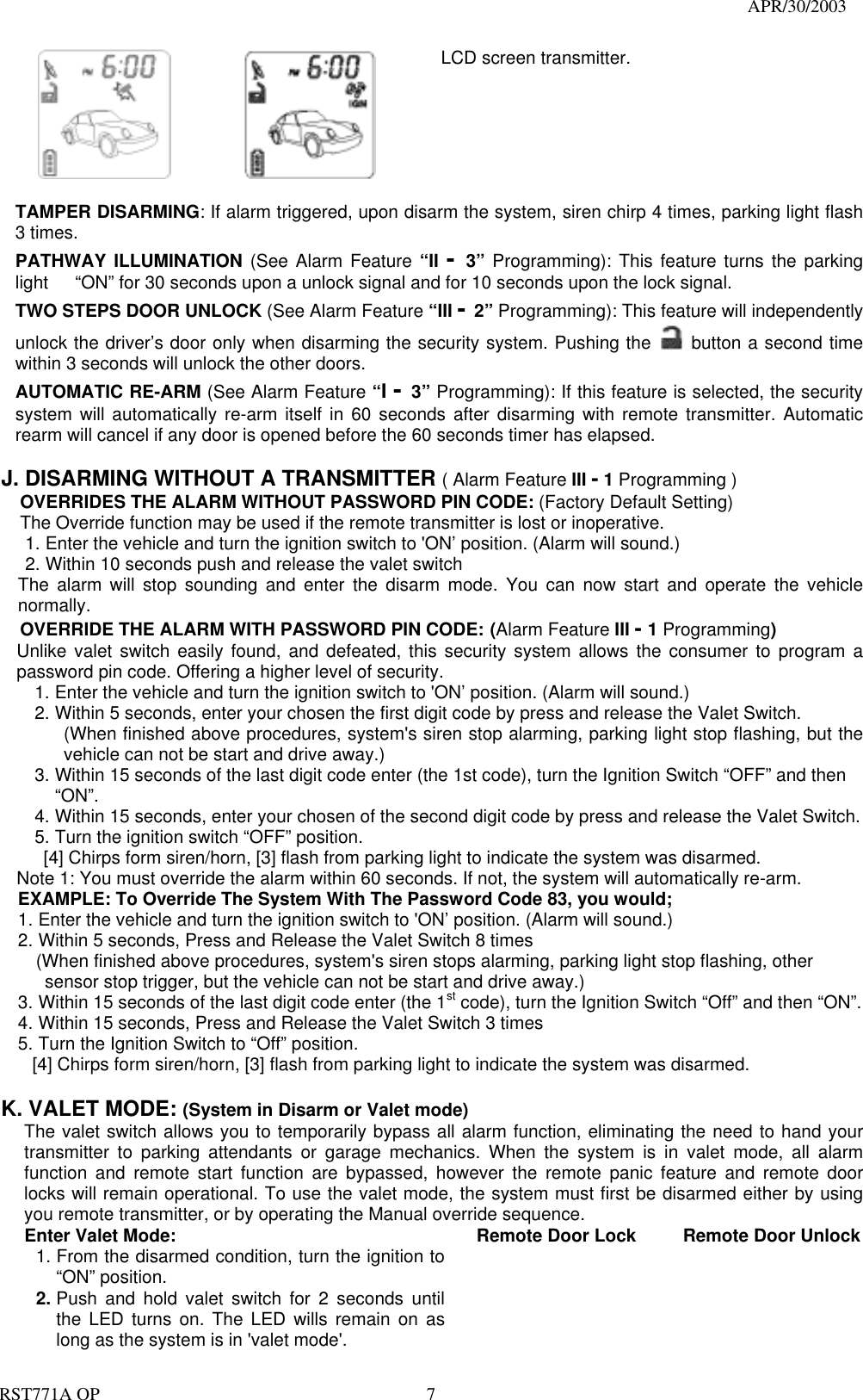                                                                                   APR/30/2003  RST771A OP    7            LCD screen transmitter.   TAMPER DISARMING: If alarm triggered, upon disarm the system, siren chirp 4 times, parking light flash 3 times. PATHWAY ILLUMINATION (See Alarm Feature “II -  3”  Programming): This feature turns the parking light      “ON” for 30 seconds upon a unlock signal and for 10 seconds upon the lock signal. TWO STEPS DOOR UNLOCK (See Alarm Feature “III - 2” Programming): This feature will independently unlock the driver’s door only when disarming the security system. Pushing the   button a second time within 3 seconds will unlock the other doors.   AUTOMATIC RE-ARM (See Alarm Feature “I - 3” Programming): If this feature is selected, the security system will automatically re-arm itself in 60 seconds after disarming with remote transmitter. Automatic rearm will cancel if any door is opened before the 60 seconds timer has elapsed.  J. DISARMING WITHOUT A TRANSMITTER ( Alarm Feature III - 1 Programming ) OVERRIDES THE ALARM WITHOUT PASSWORD PIN CODE: (Factory Default Setting) The Override function may be used if the remote transmitter is lost or inoperative. 1. Enter the vehicle and turn the ignition switch to &apos;ON’ position. (Alarm will sound.) 2. Within 10 seconds push and release the valet switch The alarm will stop sounding and enter the disarm mode. You can now start and operate the vehicle normally. OVERRIDE THE ALARM WITH PASSWORD PIN CODE: (Alarm Feature III - 1 Programming) Unlike valet switch easily found, and defeated, this security system allows the consumer to program a password pin code. Offering a higher level of security. 1. Enter the vehicle and turn the ignition switch to &apos;ON’ position. (Alarm will sound.) 2. Within 5 seconds, enter your chosen the first digit code by press and release the Valet Switch. (When finished above procedures, system&apos;s siren stop alarming, parking light stop flashing, but the vehicle can not be start and drive away.) 3. Within 15 seconds of the last digit code enter (the 1st code), turn the Ignition Switch “OFF” and then “ON”. 4. Within 15 seconds, enter your chosen of the second digit code by press and release the Valet Switch. 5. Turn the ignition switch “OFF” position.   [4] Chirps form siren/horn, [3] flash from parking light to indicate the system was disarmed. Note 1: You must override the alarm within 60 seconds. If not, the system will automatically re-arm. EXAMPLE: To Override The System With The Password Code 83, you would; 1. Enter the vehicle and turn the ignition switch to &apos;ON’ position. (Alarm will sound.)   2. Within 5 seconds, Press and Release the Valet Switch 8 times       (When finished above procedures, system&apos;s siren stops alarming, parking light stop flashing, other   sensor stop trigger, but the vehicle can not be start and drive away.) 3. Within 15 seconds of the last digit code enter (the 1st code), turn the Ignition Switch “Off” and then “ON”. 4. Within 15 seconds, Press and Release the Valet Switch 3 times 5. Turn the Ignition Switch to “Off” position. [4] Chirps form siren/horn, [3] flash from parking light to indicate the system was disarmed.  K. VALET MODE: (System in Disarm or Valet mode) The valet switch allows you to temporarily bypass all alarm function, eliminating the need to hand your transmitter to parking attendants or garage mechanics. When the system is in valet mode, all alarm function and remote start function are bypassed, however the remote panic feature and remote door locks will remain operational. To use the valet mode, the system must first be disarmed either by using you remote transmitter, or by operating the Manual override sequence.   Enter Valet Mode: 1. From the disarmed condition, turn the ignition to “ON” position. 2. Push and hold valet switch for 2 seconds until the LED turns on. The LED wills remain on as long as the system is in &apos;valet mode&apos;.    Remote Door Lock   Remote Door Unlock 