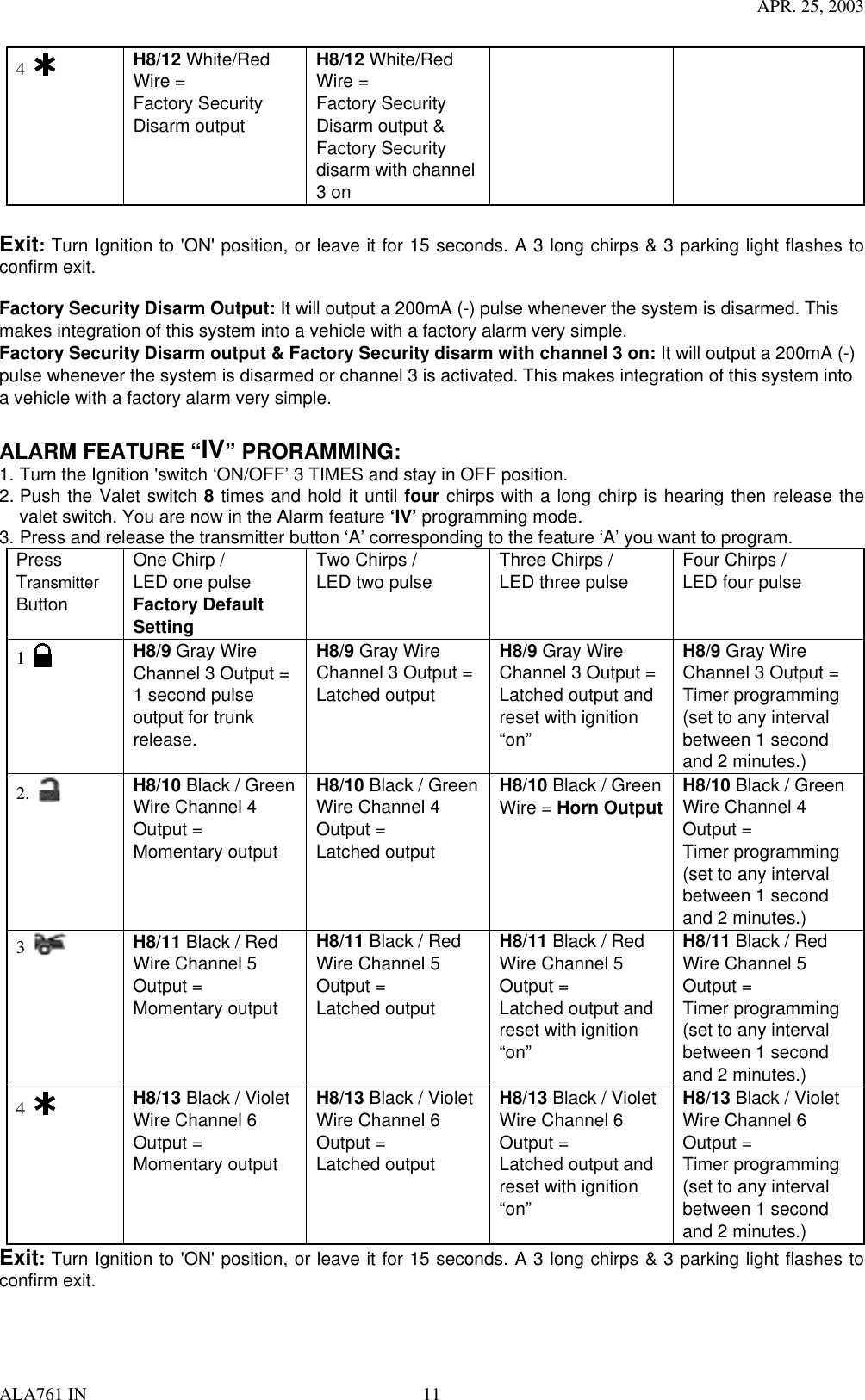 APR. 25, 2003 ALA761 IN  11 4   H8/12 White/Red Wire = Factory Security Disarm output H8/12 White/Red Wire = Factory Security Disarm output &amp; Factory Security disarm with channel 3 on    Exit: Turn Ignition to &apos;ON&apos; position, or leave it for 15 seconds. A 3 long chirps &amp; 3 parking light flashes to confirm exit.  Factory Security Disarm Output: It will output a 200mA (-) pulse whenever the system is disarmed. This makes integration of this system into a vehicle with a factory alarm very simple. Factory Security Disarm output &amp; Factory Security disarm with channel 3 on: It will output a 200mA (-) pulse whenever the system is disarmed or channel 3 is activated. This makes integration of this system into a vehicle with a factory alarm very simple.  ALARM FEATURE “IV” PRORAMMING:   1. Turn the Ignition &apos;switch ‘ON/OFF’ 3 TIMES and stay in OFF position.   2. Push the Valet switch 8 times and hold it until four chirps with a long chirp is hearing then release the valet switch. You are now in the Alarm feature ‘IV’ programming mode. 3. Press and release the transmitter button ‘A’ corresponding to the feature ‘A’ you want to program.   Press Transmitter Button One Chirp /   LED one pulse Factory Default Setting Two Chirps /   LED two pulse  Three Chirps /   LED three pulse  Four Chirps /   LED four pulse  1     H8/9 Gray Wire Channel 3 Output = 1 second pulse output for trunk release. H8/9 Gray Wire Channel 3 Output = Latched output H8/9 Gray Wire Channel 3 Output = Latched output and reset with ignition “on” H8/9 Gray Wire Channel 3 Output = Timer programming (set to any interval between 1 second and 2 minutes.) 2.   H8/10 Black / Green Wire Channel 4 Output = Momentary output   H8/10 Black / Green Wire Channel 4 Output = Latched output   H8/10 Black / Green Wire = Horn Output H8/10 Black / Green Wire Channel 4 Output = Timer programming (set to any interval between 1 second and 2 minutes.) 3   H8/11 Black / Red Wire Channel 5 Output = Momentary output   H8/11 Black / Red Wire Channel 5 Output = Latched output   H8/11 Black / Red Wire Channel 5 Output = Latched output and reset with ignition “on” H8/11 Black / Red Wire Channel 5 Output = Timer programming (set to any interval between 1 second and 2 minutes.)   4   H8/13 Black / Violet Wire Channel 6 Output = Momentary output   H8/13 Black / Violet Wire Channel 6 Output = Latched output   H8/13 Black / Violet Wire Channel 6 Output = Latched output and reset with ignition “on” H8/13 Black / Violet Wire Channel 6 Output = Timer programming (set to any interval between 1 second and 2 minutes.)   Exit: Turn Ignition to &apos;ON&apos; position, or leave it for 15 seconds. A 3 long chirps &amp; 3 parking light flashes to confirm exit.   