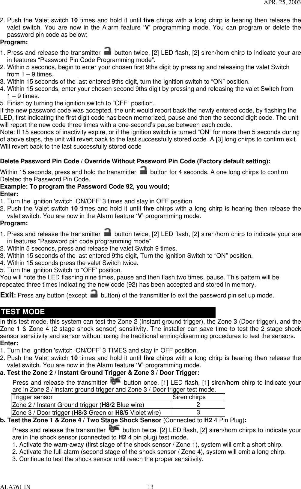 APR. 25, 2003 ALA761 IN  13 2. Push the Valet switch 10 times and hold it until five chirps with a long chirp is hearing then release the valet switch. You are now in the Alarm feature ‘V’ programming mode. You can program or delete the password pin code as below: Program: 1. Press and release the transmitter   button twice, [2] LED flash, [2] siren/horn chirp to indicate your are in features “Password Pin Code Programming mode”.   2. Within 5 seconds, begin to enter your chosen first 9ths digit by pressing and releasing the valet Switch from 1 – 9 times. 3. Within 15 seconds of the last entered 9ths digit, turn the Ignition switch to “ON” position. 4. Within 15 seconds, enter your chosen second 9ths digit by pressing and releasing the valet Switch from 1 – 9 times. 5. Finish by turning the ignition switch to “OFF” position.   If the new password code was accepted, the unit would report back the newly entered code, by flashing the LED, first indicating the first digit code has been memorized, pause and then the second digit code. The unit will report the new code three times with a one-second’s pause between each code.   Note: If 15 seconds of inactivity expire, or if the ignition switch is turned “ON” for more then 5 seconds during of above steps, the unit will revert back to the last successfully stored code. A [3] long chirps to confirm exit. Will revert back to the last successfully stored code  Delete Password Pin Code / Override Without Password Pin Code (Factory default setting):  Within 15 seconds, press and hold the transmitter   button for 4 seconds. A one long chirps to confirm Deleted the Password Pin Code. Example: To program the Password Code 92, you would; Enter: 1. Turn the Ignition &apos;switch ‘ON/OFF’ 3 times and stay in OFF position.   2. Push the Valet switch 10 times and hold it until five chirps with a long chirp is hearing then release the valet switch. You are now in the Alarm feature ‘V’ programming mode. Program: 1. Press and release the transmitter   button twice, [2] LED flash, [2] siren/horn chirp to indicate your are in features “Password pin code programming mode”. 2. Within 5 seconds, press and release the valet Switch 9 times. 3. Within 15 seconds of the last entered 9ths digit, Turn the Ignition Switch to “ON” position. 4. Within 15 seconds press the valet Switch twice.   5. Turn the Ignition Switch to “OFF’ position. You will note the LED flashing nine times, pause and then flash two times, pause. This pattern will be repeated three times indicating the new code (92) has been accepted and stored in memory. Exit: Press any button (except    button) of the transmitter to exit the password pin set up mode.    TEST MODE In this test mode, this system can test the Zone 2 (Instant ground trigger), the Zone 3 (Door trigger), and the Zone 1 &amp; Zone 4 (2 stage shock sensor) sensitivity. The installer can save time to test the 2 stage shock sensor sensitivity and sensor without using the traditional arming/disarming procedures to test the sensors.   Enter: 1. Turn the Ignition &apos;switch ‘ON/OFF’ 3 TIMES and stay in OFF position.   2. Push the Valet switch 10 times and hold it until five chirps with a long chirp is hearing then release the valet switch. You are now in the Alarm feature ‘V’ programming mode. a. Test the Zone 2 / Instant Ground Trigger &amp; Zone 3 / Door Trigger: Press and release the transmitter   button once. [1] LED flash, [1] siren/horn chirp to indicate your are in Zone 2 / instant ground trigger and Zone 3 / Door trigger test mode. Trigger sensor  Siren chirps Zone 2 / Instant Ground trigger (H8/2 Blue wire)  2 Zone 3 / Door trigger (H8/3 Green or H8/5 Violet wire)  3 b. Test the Zone 1 &amp; Zone 4 / Two Stage Shock Sensor (Connected to H2 4 Pin Plug): Press and release the transmitter   button twice. [2] LED flash, [2] siren/horn chirps to indicate your are in the shock sensor (connected to H2 4 pin plug) test mode. 1. Activate the warn-away (first stage of the shock sensor / Zone 1), system will emit a short chirp. 2. Activate the full alarm (second stage of the shock sensor / Zone 4), system will emit a long chirp. 3. Continue to test the shock sensor until reach the proper sensitivity.  