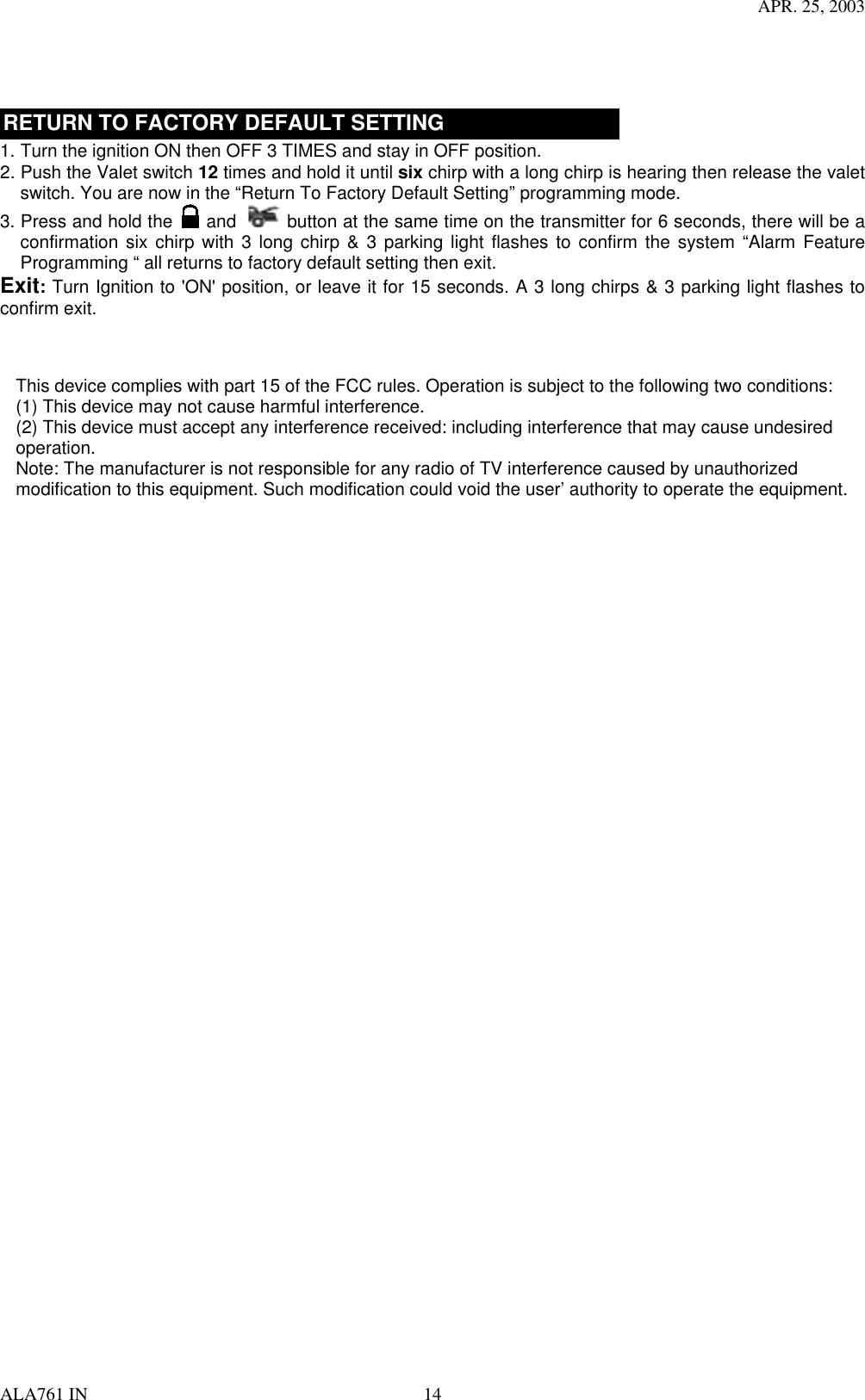 APR. 25, 2003 ALA761 IN  14    RETURN TO FACTORY DEFAULT SETTING 1. Turn the ignition ON then OFF 3 TIMES and stay in OFF position. 2. Push the Valet switch 12 times and hold it until six chirp with a long chirp is hearing then release the valet switch. You are now in the “Return To Factory Default Setting” programming mode. 3. Press and hold the   and   button at the same time on the transmitter for 6 seconds, there will be a confirmation six chirp with 3 long chirp &amp; 3 parking light flashes to confirm the system “Alarm Feature Programming “ all returns to factory default setting then exit. Exit: Turn Ignition to &apos;ON&apos; position, or leave it for 15 seconds. A 3 long chirps &amp; 3 parking light flashes to confirm exit.  This device complies with part 15 of the FCC rules. Operation is subject to the following two conditions:(1) This device may not cause harmful interference.(2) This device must accept any interference received: including interference that may cause undesired operation.Note: The manufacturer is not responsible for any radio of TV interference caused by unauthorized modification to this equipment. Such modification could void the user’ authority to operate the equipment.