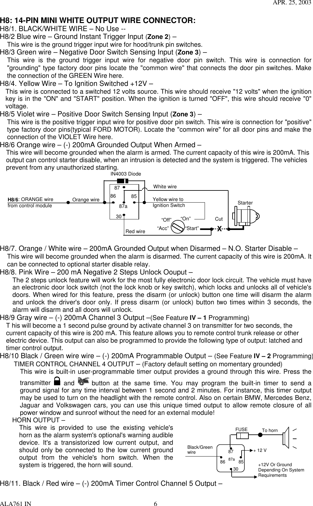 APR. 25, 2003 ALA761 IN  6 H8: 14-PIN MINI WHITE OUTPUT WIRE CONNECTOR: H8/1. BLACK/WHITE WIRE – No Use --   H8/2 Blue wire – Ground Instant Trigger Input (Zone 2) – This wire is the ground trigger input wire for hood/trunk pin switches. H8/3 Green wire – Negative Door Switch Sensing Input (Zone 3) – This wire is the ground trigger input wire for negative door pin switch. This wire is connection for &quot;grounding&quot; type factory door pins locate the &quot;common wire&quot; that connects the door pin switches. Make the connection of the GREEN Wire here. H8/4. Yellow Wire – To Ignition Switched +12V – This wire is connected to a switched 12 volts source. This wire should receive &quot;12 volts&quot; when the ignition key is in the &quot;ON&quot; and &quot;START&quot; position. When the ignition is turned &quot;OFF&quot;, this wire should receive &quot;0&quot; voltage. H8/5 Violet wire – Positive Door Switch Sensing Input (Zone 3) – This wire is the positive trigger input wire for positive door pin switch. This wire is connection for &quot;positive&quot; type factory door pins(typical FORD MOTOR). Locate the &quot;common wire&quot; for all door pins and make the connection of the VIOLET Wire here. H8/6 Orange wire – (-) 200mA Grounded Output When Armed – This wire will become grounded when the alarm is armed. The current capacity of this wire is 200mA. This output can control starter disable, when an intrusion is detected and the system is triggered. The vehicles prevent from any unauthorized starting.    87 87a 85 30 86 IN4003 Diode H8/6: ORANGE wire   from control module “Start” “On” White wire X Cut Red wire Orange wire “Acc” “Off” Starter Yellow wire to Ignition Switch     H8/7. Orange / White wire – 200mA Grounded Output when Disarmed – N.O. Starter Disable – This wire will become grounded when the alarm is disarmed. The current capacity of this wire is 200mA. It can be connected to optional starter disable relay. H8/8. Pink Wire – 200 mA Negative 2 Steps Unlock Oouput – The 2 steps unlock feature will work for the most fully electronic door lock circuit. The vehicle must have an electronic door lock switch (not the lock knob or key switch), which locks and unlocks all of vehicle&apos;s doors. When wired for this feature, press the disarm (or unlock) button one time will disarm the alarm and unlock the driver&apos;s door only. If press disarm (or unlock) button two times within 3 seconds, the alarm will disarm and all doors will unlock. H8/9 Gray wire – (-) 200mA Channel 3 Output –(See Feature IV – 1 Programming) T his will become a 1 second pulse ground by activate channel 3 on transmitter for two seconds, the current capacity of this wire is 200 mA. This feature allows you to remote control trunk release or other electric device. This output can also be programmed to provide the following type of output: latched and timer control output.   H8/10 Black / Green wire wire – (-) 200mA Programmable Output – (See Feature IV – 2 Programming)     TIMER CONTROL CHANNEL 4 OUTPUT – (Factory default setting on momentary grounded) This wire is built-in user-programmable timer output provides a ground through this wire. Press the transmitter   and   button at the same time. You may program the built-in timer to send a ground signal for any time interval between 1 second and 2 minutes. For instance, this timer output may be used to turn on the headlight with the remote control. Also on certain BMW, Mercedes Benz, Jaguar and Volkswagen cars, you can use this unique timed output to allow remote closure of all power window and sunroof without the need for an external module!     HORN OUTPUT –   This wire is provided to use the existing vehicle&apos;s horn as the alarm system&apos;s optional&apos;s warning audible device. It&apos;s a transistorized low current output, and should only be connected to the low current ground output from the vehicle&apos;s horn switch. When the system is triggered, the horn will sound.     85868787a30Black/GreenwireTo horn+ 12 V+12V Or GroundDepending On SystemRequirementsFUSE H8/11. Black / Red wire – (-) 200mA Timer Control Channel 5 Output – 