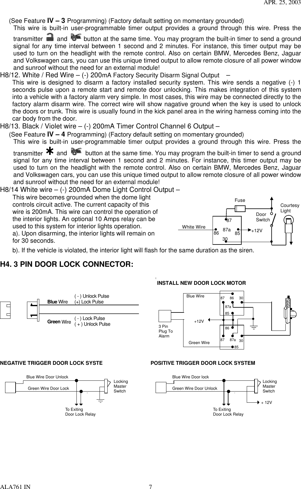 APR. 25, 2003 ALA761 IN  7 (See Feature IV – 3 Programming) (Factory default setting on momentary grounded) This wire is built-in user-programmable timer output provides a ground through this wire. Press the transmitter   and   button at the same time. You may program the built-in timer to send a ground signal for any time interval between 1 second and 2 minutes. For instance, this timer output may be used to turn on the headlight with the remote control. Also on certain BMW, Mercedes Benz, Jaguar and Volkswagen cars, you can use this unique timed output to allow remote closure of all power window and sunroof without the need for an external module!   H8/12. White / Red Wire – (-) 200mA Factory Security Disarm Signal Output  –  This wire is designed to disarm a factory installed security system. This wire sends a negative (-) 1 seconds pulse upon a remote start and remote door unlocking. This makes integration of this system into a vehicle with a factory alarm very simple. In most cases, this wire may be connected directly to the factory alarm disarm wire. The correct wire will show nagative ground when the key is used to unlock the doors or trunk. This wire is usually found in the kick panel area in the wiring harness coming into the car body from the door. H8/13. Black / Violet wire – (-) 200mA Timer Control Channel 6 Output – (See Feature IV – 4 Programming) (Factory default setting on momentary grounded) This wire is built-in user-programmable timer output provides a ground through this wire. Press the transmitter   and    button at the same time. You may program the built-in timer to send a ground signal for any time interval between 1 second and 2 minutes. For instance, this timer output may be used to turn on the headlight with the remote control. Also on certain BMW, Mercedes Benz, Jaguar and Volkswagen cars, you can use this unique timed output to allow remote closure of all power window and sunroof without the need for an external module!   H8/14 White wire – (-) 200mA Dome Light Control Output – This wire becomes grounded when the dome light controls circuit active. The current capacity of this wire is 200mA. This wire can control the operation of the interior lights. An optional 10 Amps relay can be used to this system for interior lights operation. a). Upon disarming, the interior lights will remain on for 30 seconds.  87a 86 87 30  85 Fuse White Wire    +12V Door Switch Courtesy Light          b). If the vehicle is violated, the interior light will flash for the same duration as the siren.  H4. 3 PIN DOOR LOCK CONNECTOR:   Blue Wire Green Wire  ( - ) Lock Pulse ( + ) Unlock Pulse ( - ) Unlock Pulse (+) Lock Pulse  IINSTALL NEW DOOR LOCK MOTORBlue WireGreen Wire+12V308687a8587308687a85873 PinPlug ToAlarm NEGATIVE TRIGGER DOOR LOCK SYSTE Blue Wire Door Unlock Green Wire Door Lock Locking Master Switch To Exiting Door Lock Relay  POSITIVE TRIGGER DOOR LOCK SYSTEM Blue Wire Door lock Green Wire Door Unlock Locking Master Switch To Exiting Door Lock Relay + 12V   