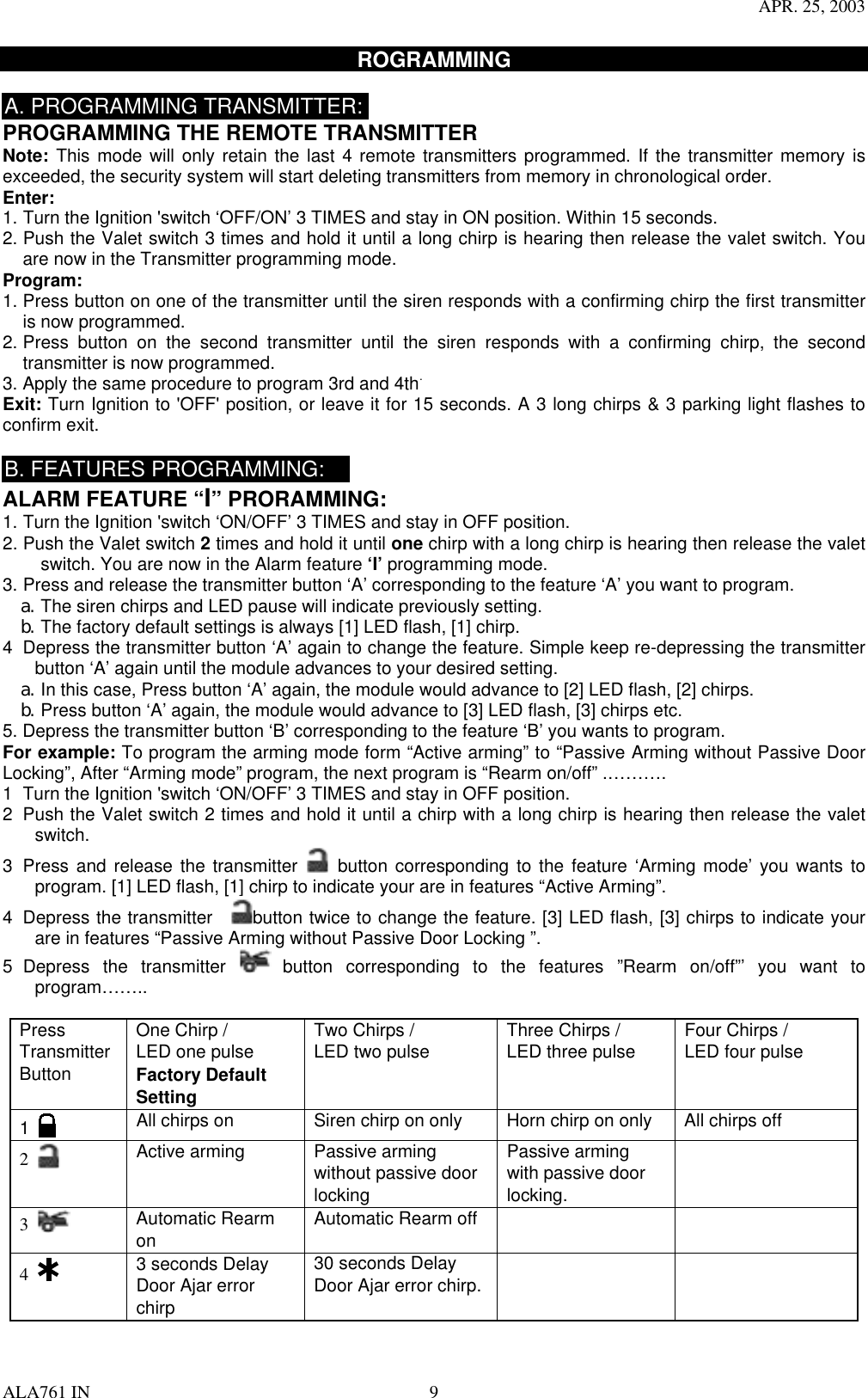 APR. 25, 2003 ALA761 IN  9 ROGRAMMING   A. PROGRAMMING TRANSMITTER: PROGRAMMING THE REMOTE TRANSMITTER Note: This mode will only retain the last 4 remote transmitters programmed. If the transmitter memory is exceeded, the security system will start deleting transmitters from memory in chronological order. Enter:  1. Turn the Ignition &apos;switch ‘OFF/ON’ 3 TIMES and stay in ON position. Within 15 seconds. 2. Push the Valet switch 3 times and hold it until a long chirp is hearing then release the valet switch. You are now in the Transmitter programming mode. Program: 1. Press button on one of the transmitter until the siren responds with a confirming chirp the first transmitter is now programmed.     2. Press button on the second transmitter until the siren responds with a confirming chirp, the second transmitter is now programmed.     3. Apply the same procedure to program 3rd and 4th. Exit: Turn Ignition to &apos;OFF&apos; position, or leave it for 15 seconds. A 3 long chirps &amp; 3 parking light flashes to confirm exit.  B. FEATURES PROGRAMMING: ALARM FEATURE “I” PRORAMMING:   1. Turn the Ignition &apos;switch ‘ON/OFF’ 3 TIMES and stay in OFF position.   2. Push the Valet switch 2 times and hold it until one chirp with a long chirp is hearing then release the valet switch. You are now in the Alarm feature ‘I’ programming mode. 3. Press and release the transmitter button ‘A’ corresponding to the feature ‘A’ you want to program.   a. The siren chirps and LED pause will indicate previously setting. b. The factory default settings is always [1] LED flash, [1] chirp. 4  Depress the transmitter button ‘A’ again to change the feature. Simple keep re-depressing the transmitter button ‘A’ again until the module advances to your desired setting. a. In this case, Press button ‘A’ again, the module would advance to [2] LED flash, [2] chirps. b. Press button ‘A’ again, the module would advance to [3] LED flash, [3] chirps etc. 5. Depress the transmitter button ‘B’ corresponding to the feature ‘B’ you wants to program. For example: To program the arming mode form “Active arming” to “Passive Arming without Passive Door Locking”, After “Arming mode” program, the next program is “Rearm on/off” .………. 1  Turn the Ignition &apos;switch ‘ON/OFF’ 3 TIMES and stay in OFF position.   2  Push the Valet switch 2 times and hold it until a chirp with a long chirp is hearing then release the valet switch. 3  Press and release the transmitter   button corresponding to the feature ‘Arming mode’ you wants to program. [1] LED flash, [1] chirp to indicate your are in features “Active Arming”. 4  Depress the transmitter    button twice to change the feature. [3] LED flash, [3] chirps to indicate your are in features “Passive Arming without Passive Door Locking ”. 5 Depress the transmitter   button corresponding to the features ”Rearm on/off”’ you want to program……..  Press Transmitter Button One Chirp /   LED one pulse Factory Default Setting Two Chirps / LED two pulse  Three Chirps / LED three pulse  Four Chirps / LED four pulse    1   All chirps on  Siren chirp on only  Horn chirp on only  All chirps off 2   Active arming  Passive arming without passive door locking Passive arming with passive door locking.  3   Automatic Rearm on  Automatic Rearm off     4   3 seconds Delay Door Ajar error chirp 30 seconds Delay Door Ajar error chirp.    