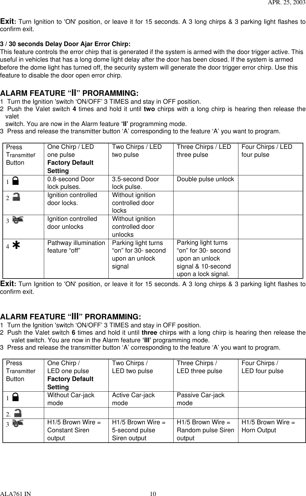 APR. 25, 2003 ALA761 IN  10 Exit: Turn Ignition to &apos;ON&apos; position, or leave it for 15 seconds. A 3 long chirps &amp; 3 parking light flashes to confirm exit.  3 / 30 seconds Delay Door Ajar Error Chirp: This feature controls the error chirp that is generated if the system is armed with the door trigger active. This useful in vehicles that has a long dome light delay after the door has been closed. If the system is armed before the dome light has turned off, the security system will generate the door trigger error chirp. Use this feature to disable the door open error chirp.    ALARM FEATURE “II” PRORAMMING:   1  Turn the Ignition &apos;switch ‘ON/OFF’ 3 TIMES and stay in OFF position.   2  Push the Valet switch 4 times and hold it until two chirps with a long chirp is hearing then release the valet switch. You are now in the Alarm feature ‘II’ programming mode. 3  Press and release the transmitter button ‘A’ corresponding to the feature ‘A’ you want to program.    Press Transmitter Button One Chirp / LED one pulse Factory Default Setting Two Chirps / LED two pulse  Three Chirps / LED three pulse  Four Chirps / LED four pulse  1   0.8-second Door lock pulses.  3.5-second Door lock pulse.  Double pulse unlock   2   Ignition controlled door locks.  Without ignition controlled door locks     3   Ignition controlled door unlocks  Without ignition controlled door unlocks   4   Pathway illumination   feature “off”  Parking light turns “on” for 30- second upon an unlock signal  Parking light turns “on” for 30- second upon an unlock signal &amp; 10-second upon a lock signal.  Exit: Turn Ignition to &apos;ON&apos; position, or leave it for 15 seconds. A 3 long chirps &amp; 3 parking light flashes to confirm exit.   ALARM FEATURE “III” PRORAMMING:   1  Turn the Ignition &apos;switch ‘ON/OFF’ 3 TIMES and stay in OFF position.   2  Push the Valet switch 6 times and hold it until three chirps with a long chirp is hearing then release the valet switch. You are now in the Alarm feature ‘III’ programming mode. 3  Press and release the transmitter button ‘A’ corresponding to the feature ‘A’ you want to program.    Press Transmitter Button One Chirp /   LED one pulse Factory Default Setting Two Chirps /   LED two pulse  Three Chirps /   LED three pulse  Four Chirps /   LED four pulse  1     Without Car-jack mode  Active Car-jack mode   Passive Car-jack mode   2.       3   H1/5 Brown Wire = Constant Siren output  H1/5 Brown Wire =   5-second pulse Siren output   H1/5 Brown Wire = Random pulse Siren output  H1/5 Brown Wire = Horn Output 