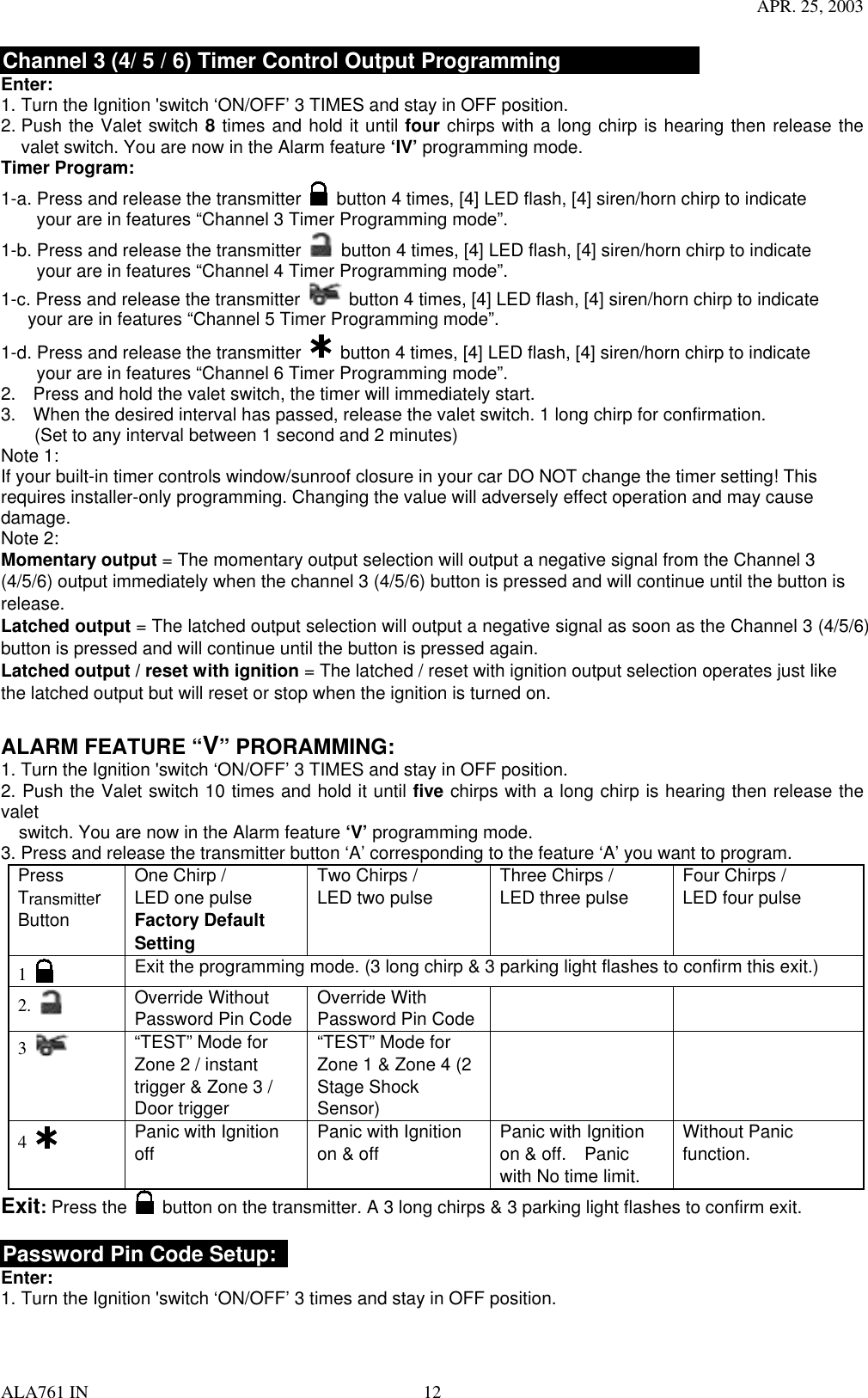 APR. 25, 2003 ALA761 IN  12 Channel 3 (4/ 5 / 6) Timer Control Output Programming Enter: 1. Turn the Ignition &apos;switch ‘ON/OFF’ 3 TIMES and stay in OFF position.   2. Push the Valet switch 8 times and hold it until four chirps with a long chirp is hearing then release the valet switch. You are now in the Alarm feature ‘IV’ programming mode. Timer Program: 1-a. Press and release the transmitter   button 4 times, [4] LED flash, [4] siren/horn chirp to indicate           your are in features “Channel 3 Timer Programming mode”.   1-b. Press and release the transmitter   button 4 times, [4] LED flash, [4] siren/horn chirp to indicate           your are in features “Channel 4 Timer Programming mode”.   1-c. Press and release the transmitter   button 4 times, [4] LED flash, [4] siren/horn chirp to indicate       your are in features “Channel 5 Timer Programming mode”.   1-d. Press and release the transmitter   button 4 times, [4] LED flash, [4] siren/horn chirp to indicate           your are in features “Channel 6 Timer Programming mode”.   2.  Press and hold the valet switch, the timer will immediately start. 3.  When the desired interval has passed, release the valet switch. 1 long chirp for confirmation.   (Set to any interval between 1 second and 2 minutes)   Note 1: If your built-in timer controls window/sunroof closure in your car DO NOT change the timer setting! This requires installer-only programming. Changing the value will adversely effect operation and may cause damage. Note 2: Momentary output = The momentary output selection will output a negative signal from the Channel 3 (4/5/6) output immediately when the channel 3 (4/5/6) button is pressed and will continue until the button is release. Latched output = The latched output selection will output a negative signal as soon as the Channel 3 (4/5/6) button is pressed and will continue until the button is pressed again. Latched output / reset with ignition = The latched / reset with ignition output selection operates just like the latched output but will reset or stop when the ignition is turned on.  ALARM FEATURE “V” PRORAMMING:   1. Turn the Ignition &apos;switch ‘ON/OFF’ 3 TIMES and stay in OFF position.   2. Push the Valet switch 10 times and hold it until five chirps with a long chirp is hearing then release the valet      switch. You are now in the Alarm feature ‘V’ programming mode. 3. Press and release the transmitter button ‘A’ corresponding to the feature ‘A’ you want to program.   Press Transmitter Button One Chirp /   LED one pulse Factory Default Setting Two Chirps /   LED two pulse  Three Chirps /   LED three pulse  Four Chirps /   LED four pulse  1     Exit the programming mode. (3 long chirp &amp; 3 parking light flashes to confirm this exit.) 2.   Override Without Password Pin Code  Override With Password Pin Code     3   “TEST” Mode for Zone 2 / instant trigger &amp; Zone 3 / Door trigger   “TEST” Mode for Zone 1 &amp; Zone 4 (2 Stage Shock Sensor)    4   Panic with Ignition off  Panic with Ignition on &amp; off  Panic with Ignition on &amp; off.    Panic with No time limit. Without Panic function. Exit: Press the   button on the transmitter. A 3 long chirps &amp; 3 parking light flashes to confirm exit.  Password Pin Code Setup:   Enter: 1. Turn the Ignition &apos;switch ‘ON/OFF’ 3 times and stay in OFF position.   