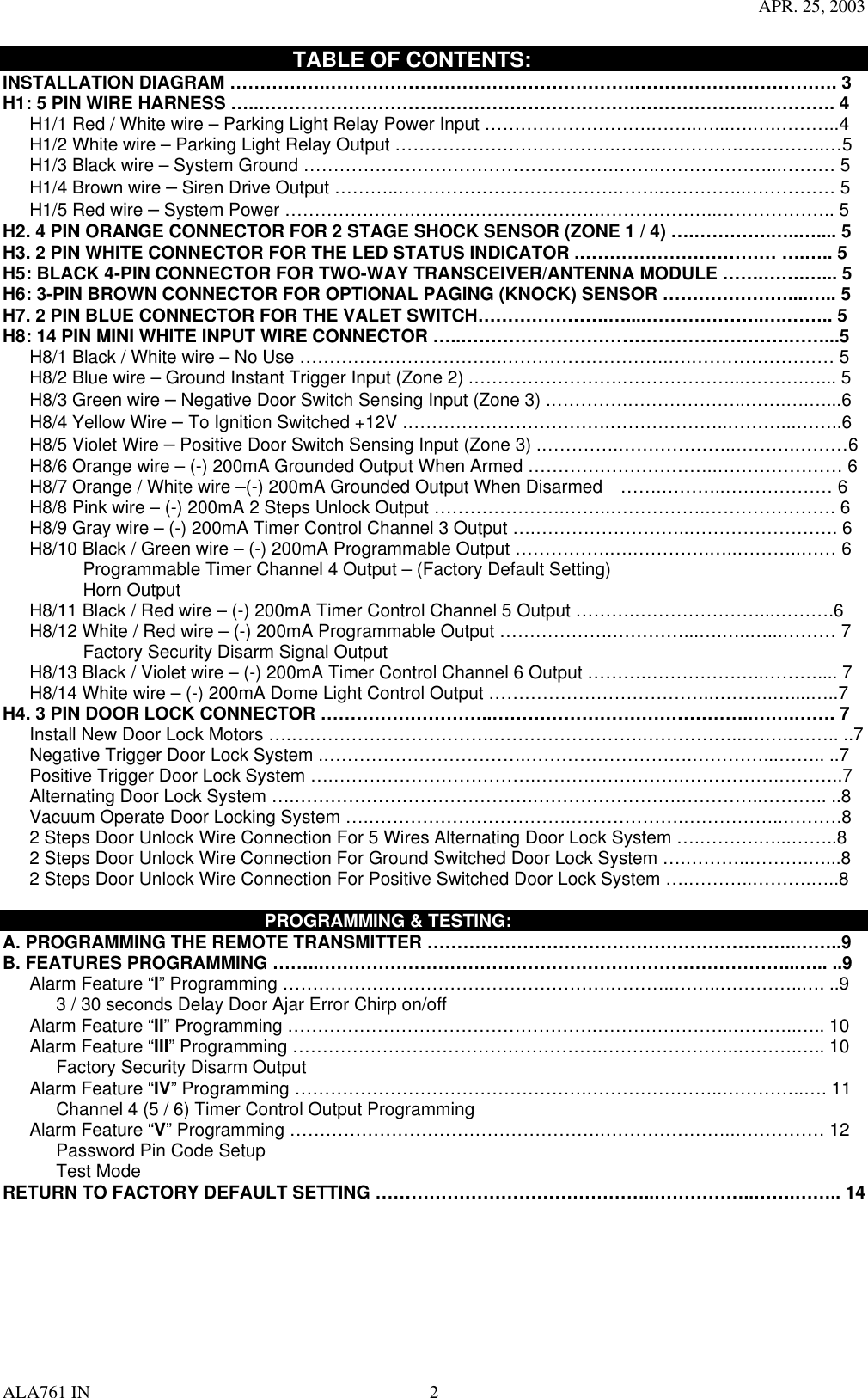 APR. 25, 2003 ALA761 IN  2                            TABLE OF CONTENTS: INSTALLATION DIAGRAM …………….…………………………………………….……………………………. 3 H1: 5 PIN WIRE HARNESS …..……………………………………………………….………………..…………. 4       H1/1 Red / White wire – Parking Light Relay Power Input ……………………….……..…...….….………..4       H1/2 White wire – Parking Light Relay Output ……………………………….……..………….….………..…5       H1/3 Black wire – System Ground …………………………………………….……..………………...……… 5    H1/4 Brown wire – Siren Drive Output ………..……………………………….……..…………..…………… 5    H1/5 Red wire – System Power ………………….………………………….………………..……………….. 5 H2. 4 PIN ORANGE CONNECTOR FOR 2 STAGE SHOCK SENSOR (ZONE 1 / 4) ….………….…..….... 5 H3. 2 PIN WHITE CONNECTOR FOR THE LED STATUS INDICATOR .…………………………… ….….. 5 H5: BLACK 4-PIN CONNECTOR FOR TWO-WAY TRANSCEIVER/ANTENNA MODULE …….…….…... 5 H6: 3-PIN BROWN CONNECTOR FOR OPTIONAL PAGING (KNOCK) SENSOR …………………....….. 5 H7. 2 PIN BLUE CONNECTOR FOR THE VALET SWITCH………………….…....………………..….…….. 5 H8: 14 PIN MINI WHITE INPUT WIRE CONNECTOR …..……………………………………………….……...5       H8/1 Black / White wire – No Use …………………………….……………………….….…………………… 5       H8/2 Blue wire – Ground Instant Trigger Input (Zone 2) .…………………….………………...……….…... 5    H8/3 Green wire – Negative Door Switch Sensing Input (Zone 3) .………….………………..…….….…...6    H8/4 Yellow Wire – To Ignition Switched +12V .…………………………….………………..………...……..6    H8/5 Violet Wire – Positive Door Switch Sensing Input (Zone 3) .………….………………..……….………6       H8/6 Orange wire – (-) 200mA Grounded Output When Armed …………………………..………………… 6       H8/7 Orange / White wire –(-) 200mA Grounded Output When Disarmed    …….………..……………… 6       H8/8 Pink wire – (-) 200mA 2 Steps Unlock Output ………………….……..…………….…………………. 6       H8/9 Gray wire – (-) 200mA Timer Control Channel 3 Output ….……………………..……………………. 6       H8/10 Black / Green wire – (-) 200mA Programmable Output …………….….………….…..………..…… 6          Programmable Timer Channel 4 Output – (Factory Default Setting)          Horn Output        H8/11 Black / Red wire – (-) 200mA Timer Control Channel 5 Output ……….…………………...……….6       H8/12 White / Red wire – (-) 200mA Programmable Output ……………….…………...….…..…...……… 7          Factory Security Disarm Signal Output        H8/13 Black / Violet wire – (-) 200mA Timer Control Channel 6 Output ……….………………..……….... 7       H8/14 White wire – (-) 200mA Dome Light Control Output ………………………………..……….…....…..7 H4. 3 PIN DOOR LOCK CONNECTOR ………………………..……………………………………..…….……. 7       Install New Door Lock Motors ….…………………………….…………………….……………..….…..…….. ..7       Negative Trigger Door Lock System .…………………………….……………………….…………...…….. ..7       Positive Trigger Door Lock System ….…………………………….…………………….…………….………..7         Alternating Door Lock System ….………………………………….…………………….…………..……….. ..8    Vacuum Operate Door Locking System ….…………………………….……………….……………..……….8       2 Steps Door Unlock Wire Connection For 5 Wires Alternating Door Lock System ….……….…...……..8       2 Steps Door Unlock Wire Connection For Ground Switched Door Lock System ….………..……….…...8       2 Steps Door Unlock Wire Connection For Positive Switched Door Lock System ….………..……….…..8                               PROGRAMMING &amp; TESTING: A. PROGRAMMING THE REMOTE TRANSMITTER ……………………………………………………..……..9 B. FEATURES PROGRAMMING ……..……………………………………………………………………...….. ..9    Alarm Feature “I” Programming ……………………………………………….………..……..…………..…. ..9             3 / 30 seconds Delay Door Ajar Error Chirp on/off    Alarm Feature “II” Programming …………………………………………….…………………..………..….. 10    Alarm Feature “III” Programming …………………………………………….…………………..……….….. 10       Factory Security Disarm Output    Alarm Feature “IV” Programming ………………………………………….…………………..…………..…. 11             Channel 4 (5 / 6) Timer Control Output Programming    Alarm Feature “V” Programming …………………………………………….…………………..…………… 12       Password Pin Code Setup        Test Mode RETURN TO FACTORY DEFAULT SETTING ………………………………………..……………..…….…….. 14        