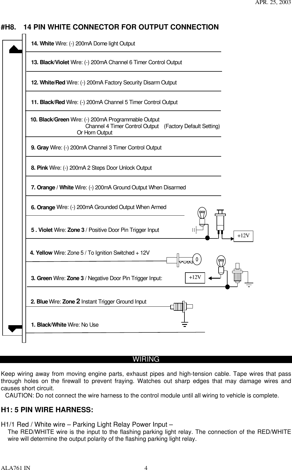 APR. 25, 2003 ALA761 IN  4  #H8.    14 PIN WHITE CONNECTOR FOR OUTPUT CONNECTION  7. Orange / White Wire: (-) 200mA Ground Output When Disarmed 8. Pink Wire: (-) 200mA 2 Steps Door Unlock Output   9. Gray Wire: (-) 200mA Channel 3 Timer Control Output 2. Blue Wire: Zone 2 Instant Trigger Ground Input 12. White/Red Wire: (-) 200mA Factory Security Disarm Output                     13. Black/Violet Wire: (-) 200mA Channel 6 Timer Control Output 11. Black/Red Wire: (-) 200mA Channel 5 Timer Control Output 3. Green Wire: Zone 3 / Negative Door Pin Trigger Input: 5 . Violet Wire: Zone 3 / Positive Door Pin Trigger Input +12V +12V 6. Orange Wire: (-) 200mA Grounded Output When Armed 14. White Wire: (-) 200mA Dome light Output 4. Yellow Wire: Zone 5 / To Ignition Switched + 12V 10. Black/Green Wire: (-) 200mA Programmable Output                        Channel 4 Timer Control Output    (Factory Default Setting)                   Or Horn Output 1. Black/White Wire: No Use   WIRING  Keep wiring away from moving engine parts, exhaust pipes and high-tension cable. Tape wires that pass through holes on the firewall to prevent fraying. Watches out sharp edges that may damage wires and causes short circuit. CAUTION: Do not connect the wire harness to the control module until all wiring to vehicle is complete.  H1: 5 PIN WIRE HARNESS:    H1/1 Red / White wire – Parking Light Relay Power Input – The RED/WHITE wire is the input to the flashing parking light relay. The connection of the RED/WHITE wire will determine the output polarity of the flashing parking light relay.     