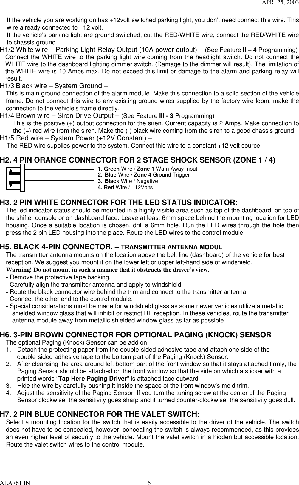 APR. 25, 2003 ALA761 IN  5 If the vehicle you are working on has +12volt switched parking light, you don’t need connect this wire. This wire already connected to +12 volt. If the vehicle’s parking light are ground switched, cut the RED/WHITE wire, connect the RED/WHITE wire to chassis ground. H1/2 White wire – Parking Light Relay Output (10A power output) – (See Feature II – 4 Programming)   Connect the WHITE wire to the parking light wire coming from the headlight switch. Do not connect the WHITE wire to the dashboard lighting dimmer switch. (Damage to the dimmer will result). The limitation of the WHITE wire is 10 Amps max. Do not exceed this limit or damage to the alarm and parking relay will result. H1/3 Black wire – System Ground – This is main ground connection of the alarm module. Make this connection to a solid section of the vehicle frame. Do not connect this wire to any existing ground wires supplied by the factory wire loom, make the connection to the vehicle&apos;s frame directly. H1/4 Brown wire – Siren Drive Output – (See Feature III - 3 Programming) This is the positive (+) output connection for the siren. Current capacity is 2 Amps. Make connection to the (+) red wire from the siren. Make the (-) black wire coming from the siren to a good chassis ground. H1/5 Red wire – System Power (+12V Constant) – The RED wire supplies power to the system. Connect this wire to a constant +12 volt source.  H2. 4 PIN ORANGE CONNECTOR FOR 2 STAGE SHOCK SENSOR (ZONE 1 / 4)                      1. Green Wire / Zone 1 Warn Away Input 2. Blue Wire / Zone 4 Ground Trigger 3. Black Wire / Negative 4. Red Wire / +12Volts    H3. 2 PIN WHITE CONNECTOR FOR THE LED STATUS INDICATOR: The led indicator status should be mounted in a highly visible area such as top of the dashboard, on top of the shifter console or on dashboard face. Leave at least 6mm space behind the mounting location for LED housing. Once a suitable location is chosen, drill a 6mm hole. Run the LED wires through the hole then press the 2 pin LED housing into the place. Route the LED wires to the control module.  H5. BLACK 4-PIN CONNECTOR. – TRANSMITTER ANTENNA MODUL The transmitter antenna mounts on the location above the belt line (dashboard) of the vehicle for best reception. We suggest you mount it on the lower left or upper left-hand side of windshield. Warning! Do not mount in such a manner that it obstructs the driver’s view. - Remove the protective tape backing. - Carefully align the transmitter antenna and apply to windshield. - Route the black connector wire behind the trim and connect to the transmitter antenna.   - Connect the other end to the control module. - Special considerations must be made for windshield glass as some newer vehicles utilize a metallic     shielded window glass that will inhibit or restrict RF reception. In these vehicles, route the transmitter antenna module away from metallic shielded window glass as far as possible.      H6. 3-PIN BROWN CONNECTOR FOR OPTIONAL PAGING (KNOCK) SENSOR The optional Paging (Knock) Sensor can be add on. 1.  Detach the protecting paper from the double-sided adhesive tape and attach one side of the double-sided adhesive tape to the bottom part of the Paging (Knock) Sensor. 2.  After cleansing the area around left bottom part of the front window so that it stays attached firmly, the Paging Sensor should be attached on the front window so that the side on which a sticker with a printed words “Tap Here Paging Driver” is attached face outward.   3.  Hide the wire by carefully pushing it inside the space of the front window’s mold trim. 4.  Adjust the sensitivity of the Paging Sensor, If you turn the tuning screw at the center of the Paging Sensor clockwise, the sensitivity goes sharp and if turned counter-clockwise, the sensitivity goes dull.    H7. 2 PIN BLUE CONNECTOR FOR THE VALET SWITCH: Select a mounting location for the switch that is easily accessible to the driver of the vehicle. The switch does not have to be concealed, however, concealing the switch is always recommended, as this provides an even higher level of security to the vehicle. Mount the valet switch in a hidden but accessible location. Route the valet switch wires to the control module.   