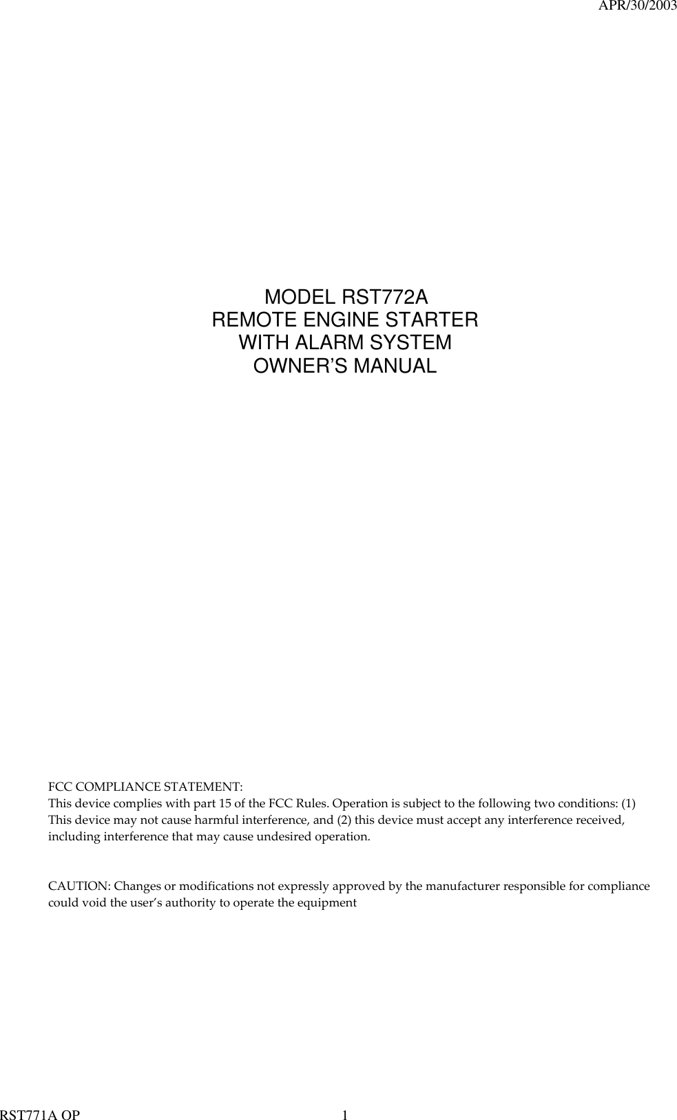                                                                                   APR/30/2003  RST771A OP    1                               MODEL RST772A REMOTE ENGINE STARTER WITH ALARM SYSTEM OWNER’S MANUAL                                           FCC COMPLIANCE STATEMENT: This device complies with part 15 of the FCC Rules. Operation is subject to the following two conditions: (1) This device may not cause harmful interference, and (2) this device must accept any interference received, including interference that may cause undesired operation. CAUTION: Changes or modifications not expressly approved by the manufacturer responsible for compliance could void the user’s authority to operate the equipment