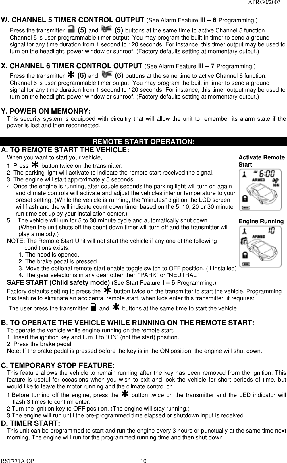                                                                                   APR/30/2003  RST771A OP    10 W. CHANNEL 5 TIMER CONTROL OUTPUT (See Alarm Feature III – 6 Programming.) Press the transmitter   (5) and  (5) buttons at the same time to active Channel 5 function. Channel 5 is user-programmable timer output. You may program the built-in timer to send a ground signal for any time duration from 1 second to 120 seconds. For instance, this timer output may be used to turn on the headlight, power window or sunroof. (Factory defaults setting at momentary output.)  X. CHANNEL 6 TIMER CONTROL OUTPUT (See Alarm Feature III – 7 Programming.) Press the transmitter   (6) and  (6) buttons at the same time to active Channel 6 function. Channel 6 is user-programmable timer output. You may program the built-in timer to send a ground signal for any time duration from 1 second to 120 seconds. For instance, this timer output may be used to turn on the headlight, power window or sunroof. (Factory defaults setting at momentary output.)  Y. POWER ON MEMONRY:     This security system is equipped with circuitry that will allow the unit to remember its alarm state if the power is lost and then reconnected.    REMOTE START OPERATION: A. TO REMOTE START THE VEHICLE: When you want to start your vehicle,   1. Press   button twice on the transmitter. 2. The parking light will activate to indicate the remote start received the signal. 3. The engine will start approximately 5 seconds. 4. Once the engine is running, after couple seconds the parking light will turn on again         and climate controls will activate and adjust the vehicles interior temperature to your       preset setting. (While the vehicle is running, the “minutes” digit on the LCD screen     will flash and the will indicate count down timer based on the 5, 10, 20 or 30 minute     run time set up by your installation center.) 5.    The vehicle will run for 5 to 30 minute cycle and automatically shut down. (When the unit shuts off the count down timer will turn off and the transmitter will   play a melody.) NOTE: The Remote Start Unit will not start the vehicle if any one of the following conditions exists: 1. The hood is opened. 2. The brake pedal is pressed. 3. Move the optional remote start enable toggle switch to OFF position. (If installed) 4. The gear selector is in any gear other then “PARK” or “NEUTRAL” Activate Remote Start    Engine Running  SAFE START (Child safety mode) (See Start Feature I – 6 Programming.) Factory defaults setting to press the    button twice on the transmitter to start the vehicle. Programming this feature to eliminate an accidental remote start, when kids enter this transmitter, it requires: The user press the transmitter   and    buttons at the same time to start the vehicle.    B. TO OPERATE THE VEHICLE WHILE RUNNING ON THE REMOTE START: To operate the vehicle while engine running on the remote start. 1. Insert the ignition key and turn it to “ON” (not the start) position. 2. Press the brake pedal. Note: If the brake pedal is pressed before the key is in the ON position, the engine will shut down.  C. TEMPORARY STOP FEATURE: This feature allows the vehicle to remain running after the key has been removed from the ignition. This feature is useful for occasions when you wish to exit and lock the vehicle for short periods of time, but would like to leave the motor running and the climate control on. 1.Before turning off the engine, press the   button twice on the transmitter and the LED indicator will flash 3 times to confirm enter. 2.Turn the ignition key to OFF position. (The engine will stay running.) 3.The engine will run until the pre-programmed time elapsed or shutdown input is received. D. TIMER START:   This unit can be programmed to start and run the engine every 3 hours or punctually at the same time next morning, The engine will run for the programmed running time and then shut down. 