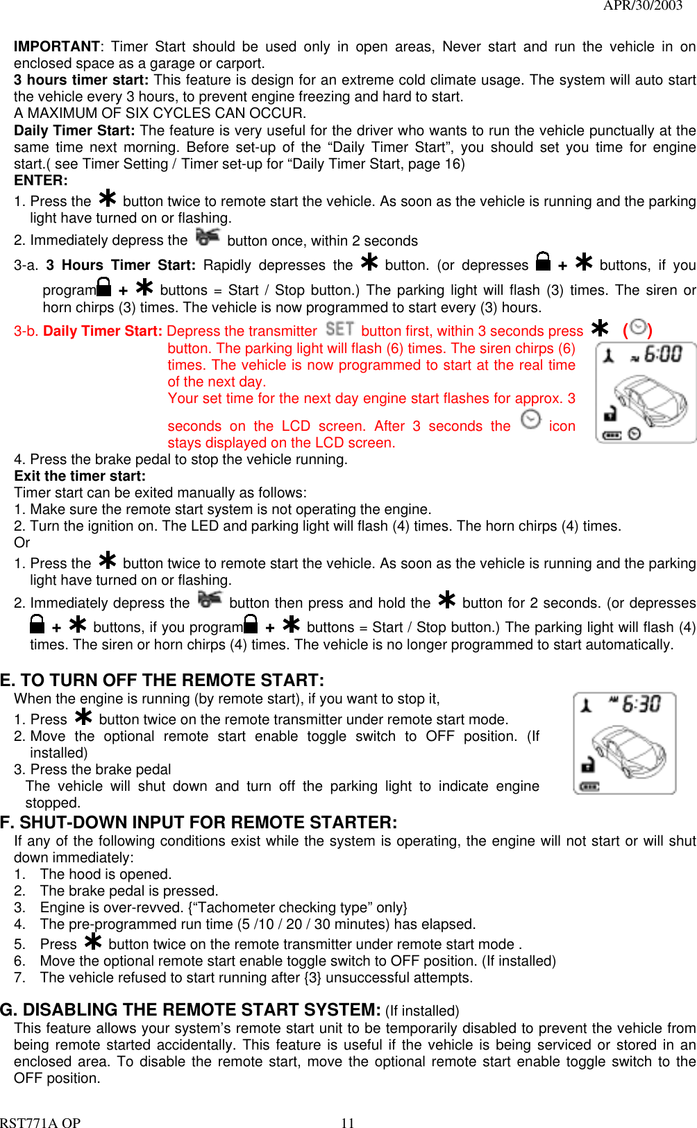                                                                                   APR/30/2003  RST771A OP    11 IMPORTANT: Timer Start should be used only in open areas, Never start and run the vehicle in on enclosed space as a garage or carport. 3 hours timer start: This feature is design for an extreme cold climate usage. The system will auto start the vehicle every 3 hours, to prevent engine freezing and hard to start. A MAXIMUM OF SIX CYCLES CAN OCCUR.   Daily Timer Start: The feature is very useful for the driver who wants to run the vehicle punctually at the same time next morning. Before set-up of the “Daily Timer Start”, you should set you time for engine start.( see Timer Setting / Timer set-up for “Daily Timer Start, page 16) ENTER: 1. Press the   button twice to remote start the vehicle. As soon as the vehicle is running and the parking light have turned on or flashing. 2. Immediately depress the    button once, within 2 seconds 3-a.  3 Hours Timer Start: Rapidly depresses the   button. (or depresses   +  buttons, if you program  +  buttons = Start / Stop button.) The parking light will flash (3) times. The siren or horn chirps (3) times. The vehicle is now programmed to start every (3) hours. 3-b. Daily Timer Start: Depress the transmitter   button first, within 3 seconds press    ()   button. The parking light will flash (6) times. The siren chirps (6) times. The vehicle is now programmed to start at the real time of the next day. Your set time for the next day engine start flashes for approx. 3 seconds on the LCD screen. After 3 seconds the   icon stays displayed on the LCD screen.   4. Press the brake pedal to stop the vehicle running. Exit the timer start: Timer start can be exited manually as follows: 1. Make sure the remote start system is not operating the engine. 2. Turn the ignition on. The LED and parking light will flash (4) times. The horn chirps (4) times. Or 1. Press the   button twice to remote start the vehicle. As soon as the vehicle is running and the parking light have turned on or flashing. 2. Immediately depress the   button then press and hold the   button for 2 seconds. (or depresses  +   buttons, if you program  +  buttons = Start / Stop button.) The parking light will flash (4) times. The siren or horn chirps (4) times. The vehicle is no longer programmed to start automatically.  E. TO TURN OFF THE REMOTE START: When the engine is running (by remote start), if you want to stop it,   1. Press   button twice on the remote transmitter under remote start mode. 2. Move the optional remote start enable toggle switch to OFF position. (If installed) 3. Press the brake pedal   The vehicle will shut down and turn off the parking light to indicate engine stopped.        F. SHUT-DOWN INPUT FOR REMOTE STARTER: If any of the following conditions exist while the system is operating, the engine will not start or will shut down immediately: 1.  The hood is opened. 2.  The brake pedal is pressed. 3.  Engine is over-revved. {“Tachometer checking type” only} 4.  The pre-programmed run time (5 /10 / 20 / 30 minutes) has elapsed. 5. Press   button twice on the remote transmitter under remote start mode . 6.  Move the optional remote start enable toggle switch to OFF position. (If installed) 7.  The vehicle refused to start running after {3} unsuccessful attempts.  G. DISABLING THE REMOTE START SYSTEM: (If installed) This feature allows your system’s remote start unit to be temporarily disabled to prevent the vehicle from being remote started accidentally. This feature is useful if the vehicle is being serviced or stored in an enclosed area. To disable the remote start, move the optional remote start enable toggle switch to the OFF position.     