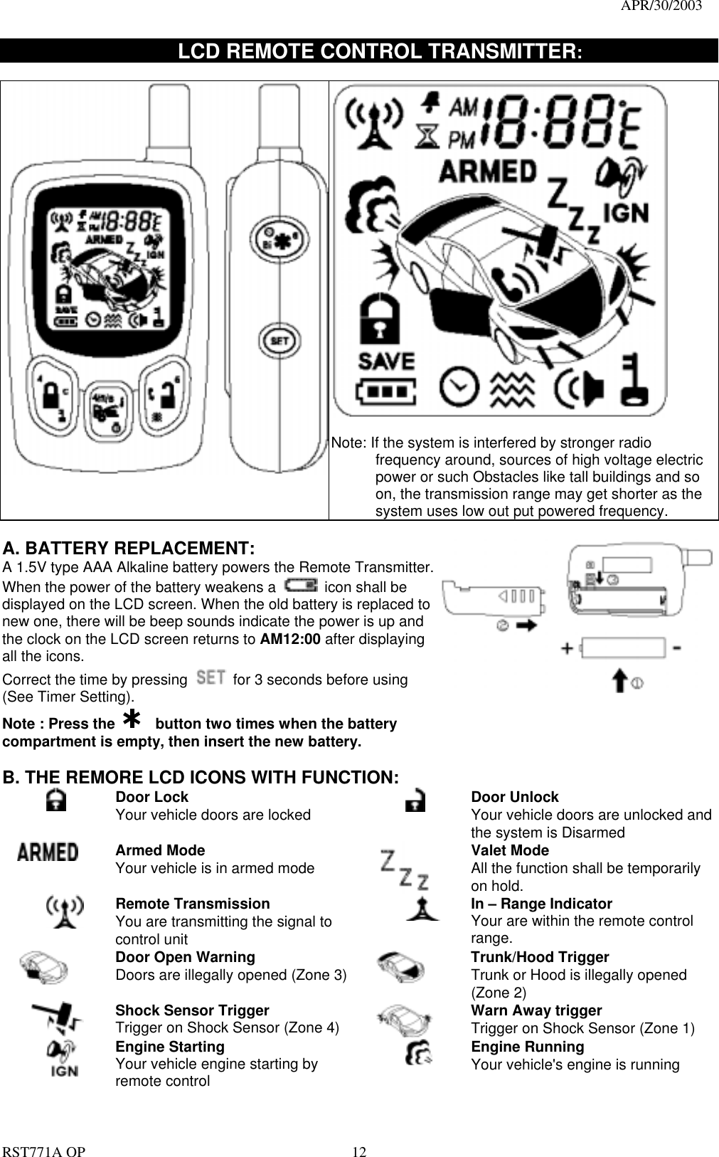                                                                                   APR/30/2003  RST771A OP    12      LCD REMOTE CONTROL TRANSMITTER:     Note: If the system is interfered by stronger radio frequency around, sources of high voltage electric power or such Obstacles like tall buildings and so on, the transmission range may get shorter as the system uses low out put powered frequency.        A. BATTERY REPLACEMENT: A 1.5V type AAA Alkaline battery powers the Remote Transmitter. When the power of the battery weakens a    icon shall be displayed on the LCD screen. When the old battery is replaced to new one, there will be beep sounds indicate the power is up and the clock on the LCD screen returns to AM12:00 after displaying all the icons. Correct the time by pressing    for 3 seconds before using (See Timer Setting). Note : Press the      button two times when the battery compartment is empty, then insert the new battery.   B. THE REMORE LCD ICONS WITH FUNCTION:  Door Lock Your vehicle doors are locked       Door Unlock Your vehicle doors are unlocked and the system is Disarmed  Armed Mode Your vehicle is in armed mode   Valet Mode All the function shall be temporarily on hold.  Remote Transmission You are transmitting the signal to control unit  In – Range Indicator Your are within the remote control range.    Door Open Warning  Doors are illegally opened (Zone 3)   Trunk/Hood Trigger Trunk or Hood is illegally opened (Zone 2)  Shock Sensor Trigger Trigger on Shock Sensor (Zone 4)  Warn Away trigger Trigger on Shock Sensor (Zone 1)  Engine Starting Your vehicle engine starting by remote control  Engine Running Your vehicle&apos;s engine is running 