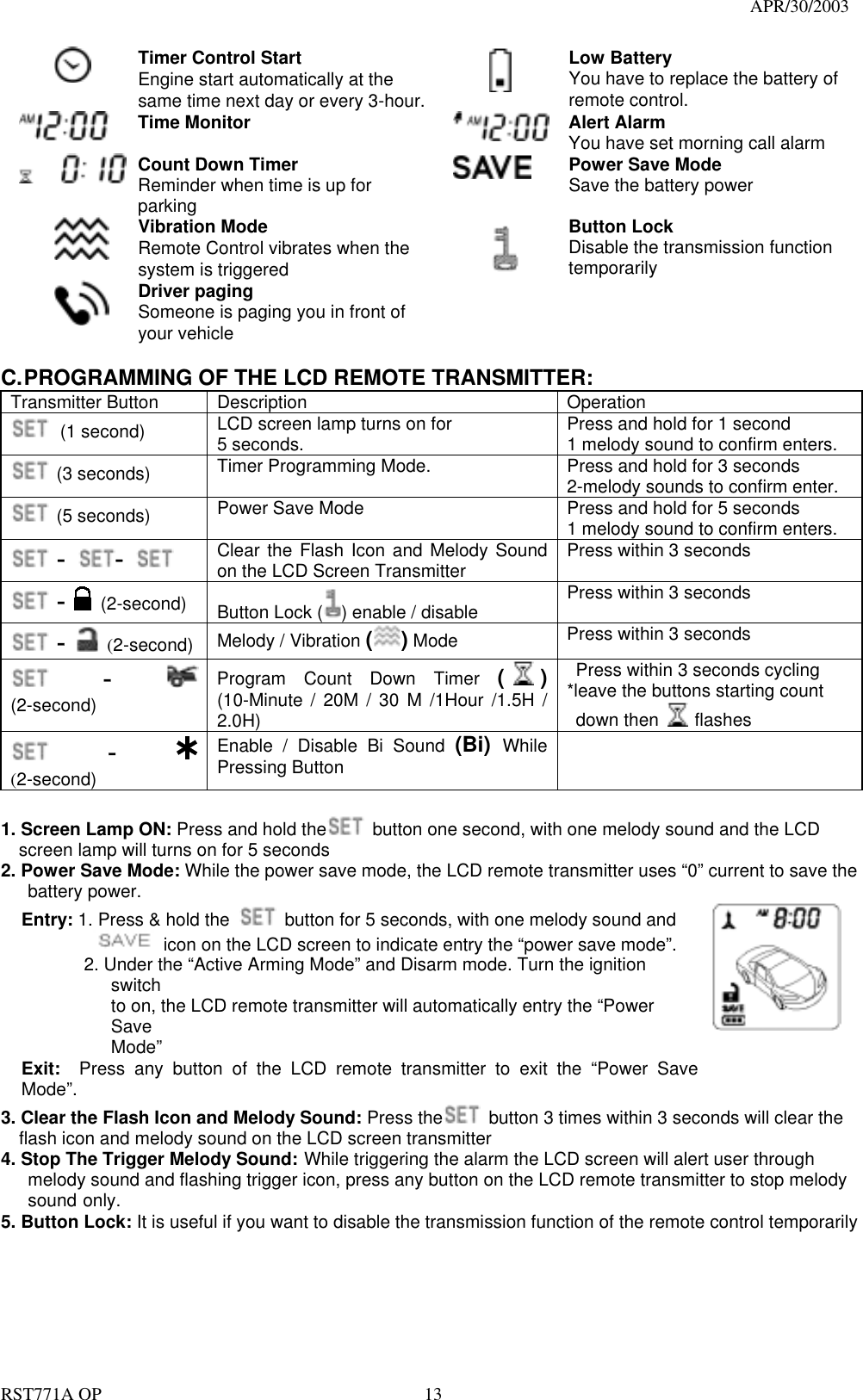                                                                                   APR/30/2003  RST771A OP    13  Timer Control Start Engine start automatically at the same time next day or every 3-hour.   Low Battery You have to replace the battery of remote control.  Time Monitor   Alert Alarm You have set morning call alarm  Count Down Timer Reminder when time is up for parking  Power Save Mode Save the battery power  Vibration Mode Remote Control vibrates when the system is triggered  Button Lock Disable the transmission function temporarily    Driver paging Someone is paging you in front of your vehicle    C. PROGRAMMING OF THE LCD REMOTE TRANSMITTER: Transmitter Button  Description  Operation  (1 second) LCD screen lamp turns on for 5 seconds.    Press and hold for 1 second 1 melody sound to confirm enters.  (3 seconds) Timer Programming Mode.      Press and hold for 3 seconds 2-melody sounds to confirm enter.  (5 seconds) Power Save Mode  Press and hold for 5 seconds 1 melody sound to confirm enters.  -  -    Clear the Flash Icon and Melody Sound on the LCD Screen Transmitter  Press within 3 seconds  -  (2-second)    Button Lock ( ) enable / disable  Press within 3 seconds  -  (2-second)  Melody / Vibration ( ) Mode    Press within 3 seconds  -  (2-second)  Program Count Down Timer ( ) (10-Minute / 20M / 30 M /1Hour /1.5H / 2.0H)   Press within 3 seconds cycling *leave the buttons starting count    down then   flashes  -   (2-second)  Enable / Disable Bi Sound (Bi)  While Pressing Button   1. Screen Lamp ON: Press and hold the   button one second, with one melody sound and the LCD screen lamp will turns on for 5 seconds 2. Power Save Mode: While the power save mode, the LCD remote transmitter uses “0” current to save the    battery power. Entry: 1. Press &amp; hold the    button for 5 seconds, with one melody sound and              icon on the LCD screen to indicate entry the “power save mode”.        2. Under the “Active Arming Mode” and Disarm mode. Turn the ignition switch to on, the LCD remote transmitter will automatically entry the “Power Save Mode” Exit:  Press any button of the LCD remote transmitter to exit the “Power Save Mode”.   3. Clear the Flash Icon and Melody Sound: Press the   button 3 times within 3 seconds will clear the flash icon and melody sound on the LCD screen transmitter 4. Stop The Trigger Melody Sound: While triggering the alarm the LCD screen will alert user through   melody sound and flashing trigger icon, press any button on the LCD remote transmitter to stop melody  sound only. 5. Button Lock: It is useful if you want to disable the transmission function of the remote control temporarily 