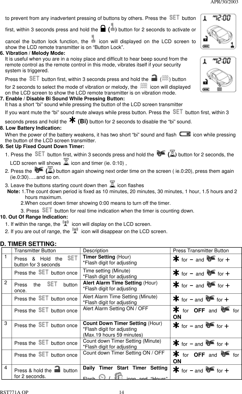                                                                                   APR/30/2003  RST771A OP    14 to prevent from any inadvertent pressing of buttons by others. Press the   button first, within 3 seconds press and hold the   () button for 2 seconds to activate or cancel the button lock function, the   icon will displayed on the LCD screen to show the LCD remote transmitter is on “Button Lock”.     6. Vibration / Melody Mode:     It is useful when you are in a noisy place and difficult to hear beep sound from the remote control as the remote control in this mode, vibrates itself if your security system is triggered.   Press the    button first, within 3 seconds press and hold the   ( ) button for 2 seconds to select the mode of vibration or melody, the    icon will displayed on the LCD screen to show the LCD remote transmitter is on vibration mode.    7. Enable / Disable Bi Sound While Pressing Button: It has a short “bi” sound while pressing the button of the LCD screen transmitter If you want mute the “bi” sound mute always while press button. Press the    button first, within 3 seconds press and hold the  (Bi) button for 2 seconds to disable the “bi” sound. 8. Low Battery Indication: When the power of the battery weakens, it has two short “bi” sound and flash    icon while pressing the button of the LCD screen transmitter. 9. Set Up Fixed Count Down Timer:   1. Press the    button first, within 3 seconds press and hold the   () button for 2 seconds, the       LCD screen will shows    icon and timer (ie. 0:10) ,   2. Press the   () button again showing next order time on the screen ( ie.0:20), press them again       (ie.0:30)…..and so on.     3. Leave the buttons starting count down then   icon flashes Note: 1.The count down period is fixed as 10 minutes, 20 minutes, 30 minutes, 1 hour, 1.5 hours and 2        hours maximum.     2.When count down timer showing 0:00 means to turn off the timer.   3. Press   button for real time indication when the timer is counting down. 10. Out Of Range Indication:   1. If within the range, the   icon will display on the LCD screen. 2. If you are out of range, the   icon will disappear on the LCD screen.       D. TIMER SETTING:   Transmitter Button  Description  Press Transmitter Button 1  Press &amp; Hold the   button for 3 seconds Timer Setting (Hour) *Flash digit for adjusting   for – and   for +  Press the   button once  Time setting (Minute) *Flash digit for adjusting   for – and   for + 2  Press the   button once.     Alert Alarm Time Setting (Hour) *Flash digit for adjusting   for – and   for +  Press the   button once  Alert Alarm Time Setting (Minute) *Flash digit for adjusting   for – and   for +  Press the   button once  Alert Alarm Setting ON / OFF   for OFF and   for ON 3  Press the   button once  Count Down Timer Setting (Hour) *Flash digit for adjusting (Max.19 hours 59 minutes)  for – and   for +  Press the   button once  Count down Timer Setting (Minute) *Flash digit for adjusting   for – and   for +  Press the   button once  Count down Timer Setting ON / OFF   for OFF and   for ON 4  Press &amp; hold the   button for 2 seconds. Daily Timer Start Timer Setting Flash /icon and“Hours” for – and   for + 