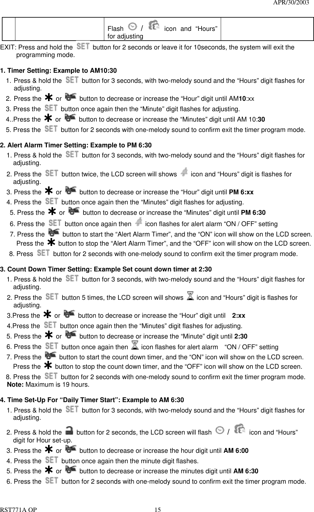                                                                                   APR/30/2003  RST771A OP    15 Flash   /  icon and “Hours” for adjusting EXIT: Press and hold the    button for 2 seconds or leave it for 10seconds, the system will exit the  programming mode.  1. Timer Setting: Example to AM10:30 1. Press &amp; hold the    button for 3 seconds, with two-melody sound and the “Hours” digit flashes for adjusting. 2. Press the   or    button to decrease or increase the “Hour” digit until AM10:xx 3. Press the    button once again then the “Minute” digit flashes for adjusting. 4..Press the   or    button to decrease or increase the “Minutes” digit until AM 10:30 5. Press the    button for 2 seconds with one-melody sound to confirm exit the timer program mode.    2. Alert Alarm Timer Setting: Example to PM 6:30 1. Press &amp; hold the    button for 3 seconds, with two-melody sound and the “Hours” digit flashes for adjusting. 2. Press the    button twice, the LCD screen will shows    icon and “Hours” digit is flashes for     adjusting.   3. Press the   or    button to decrease or increase the “Hour” digit until PM 6:xx   4. Press the    button once again then the “Minutes” digit flashes for adjusting.    5. Press the   or    button to decrease or increase the “Minutes” digit until PM 6:30    6. Press the    button once again then    icon flashes for alert alarm “ON / OFF” setting    7. Press the   button to start the “Alert Alarm Timer”, and the “ON” icon will show on the LCD screen.      Press the   button to stop the “Alert Alarm Timer”, and the “OFF” icon will show on the LCD screen.  8. Press    button for 2 seconds with one-melody sound to confirm exit the timer program mode.  3. Count Down Timer Setting: Example Set count down timer at 2:30   1. Press &amp; hold the    button for 3 seconds, with two-melody sound and the “Hours” digit flashes for adjusting. 2. Press the    button 5 times, the LCD screen will shows    icon and “Hours” digit is flashes for adjusting.   3.Press the   or    button to decrease or increase the “Hour” digit until    2:xx 4.Press the    button once again then the “Minutes” digit flashes for adjusting.   5. Press the   or    button to decrease or increase the “Minute” digit until 2:30   6. Press the    button once again then    icon flashes for alert alarm    “ON / OFF” setting   7. Press the   button to start the count down timer, and the “ON” icon will show on the LCD screen.     Press the   button to stop the count down timer, and the “OFF” icon will show on the LCD screen. 8. Press the    button for 2 seconds with one-melody sound to confirm exit the timer program mode. Note: Maximum is 19 hours.  4. Time Set-Up For “Daily Timer Start”: Example to AM 6:30   1. Press &amp; hold the    button for 3 seconds, with two-melody sound and the “Hours” digit flashes for adjusting.     2. Press &amp; hold the    button for 2 seconds, the LCD screen will flash   /  icon and “Hours” digit for Hour set-up.   3. Press the   or    button to decrease or increase the hour digit until AM 6:00     4. Press the    button once again then the minute digit flashes.   5. Press the   or    button to decrease or increase the minutes digit until AM 6:30   6. Press the    button for 2 seconds with one-melody sound to confirm exit the timer program mode. 