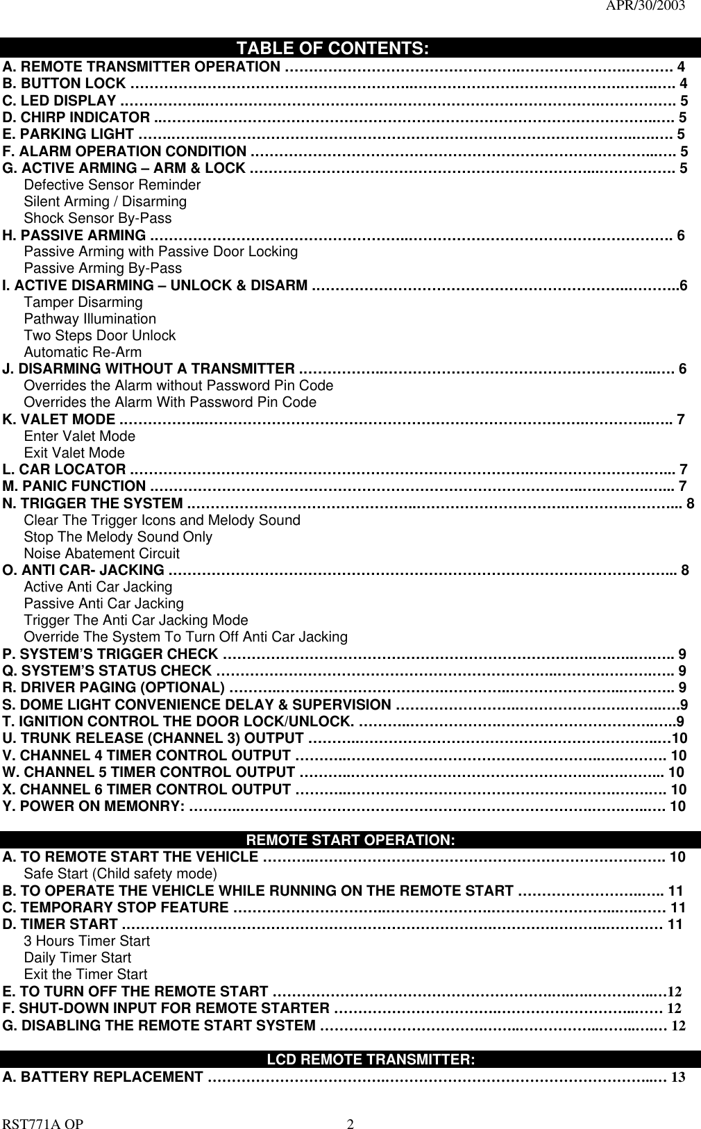                                                                                   APR/30/2003  RST771A OP    2                            TABLE OF CONTENTS: A. REMOTE TRANSMITTER OPERATION ………………………………………….………………….………. 4 B. BUTTON LOCK …………………………………………………..…………………………………….……..…. 4 C. LED DISPLAY .……………..……………………………………………………………………….……………. 5 D. CHIRP INDICATOR ..………..………………………………………………………………………………..…. 5 E. PARKING LIGHT …….……..……………………………………………………………………………..….…. 5 F. ALARM OPERATION CONDITION .………………………………………………………………………...…. 5 G. ACTIVE ARMING – ARM &amp; LOCK .……………………………………………………………...……………. 5    Defective Sensor Reminder    Silent Arming / Disarming    Shock Sensor By-Pass H. PASSIVE ARMING .……………………………………………..………………………………………………. 6       Passive Arming with Passive Door Locking      Passive Arming By-Pass I. ACTIVE DISARMING – UNLOCK &amp; DISARM .………………………………………………………..………..6    Tamper Disarming    Pathway Illumination    Two Steps Door Unlock     Automatic Re-Arm  J. DISARMING WITHOUT A TRANSMITTER .……………..………………………………………………...…. 6       Overrides the Alarm without Password Pin Code       Overrides the Alarm With Password Pin Code K. VALET MODE .……………..…………………………………………………………………….…………..….. 7    Enter Valet Mode    Exit Valet Mode L. CAR LOCATOR .……………………………………………………………………….…………………….…... 7 M. PANIC FUNCTION .……………………………………………………………………………..….……….…... 7 N. TRIGGER THE SYSTEM .………………………………………..………………………….………….………... 8       Clear The Trigger Icons and Melody Sound         Stop The Melody Sound Only      Noise Abatement Circuit O. ANTI CAR- JACKING .…………………………………………………………………………………………... 8    Active Anti Car Jacking     Passive Anti Car Jacking       Trigger The Anti Car Jacking Mode       Override The System To Turn Off Anti Car Jacking P. SYSTEM’S TRIGGER CHECK ……………………………………………………………….….….…..….….. 9 Q. SYSTEM’S STATUS CHECK ……………………………………………………………..……….……….….. 9 R. DRIVER PAGING (OPTIONAL) ………..…………………………….…………..…………………...……….. 9 S. DOME LIGHT CONVENIENCE DELAY &amp; SUPERVISION ……………………..………………….……..….9 T. IGNITION CONTROL THE DOOR LOCK/UNLOCK. ………..……………….…………………………..…..9   U. TRUNK RELEASE (CHANNEL 3) OUTPUT ………..……………………………………………………..…10 V. CHANNEL 4 TIMER CONTROL OUTPUT ………..……………………………………………..….………. 10 W. CHANNEL 5 TIMER CONTROL OUTPUT ………..………………………………………….….….……... 10 X. CHANNEL 6 TIMER CONTROL OUTPUT ………..………………………………………….…….…….…. 10 Y. POWER ON MEMONRY: ………..……………………………………………………………….…….…..…. 10  REMOTE START OPERATION: A. TO REMOTE START THE VEHICLE ………..………………………………………………………………. 10       Safe Start (Child safety mode)   B. TO OPERATE THE VEHICLE WHILE RUNNING ON THE REMOTE START ……………………..….. 11 C. TEMPORARY STOP FEATURE …………………………..………………….……………………...….…… 11 D. TIMER START .………………………………………………………………….………….………..………… 11    3 Hours Timer Start     Daily Timer Start    Exit the Timer Start E. TO TURN OFF THE REMOTE START ………………………………………………….….….…………..…12 F. SHUT-DOWN INPUT FOR REMOTE STARTER …………………………….………………………..…… 12 G. DISABLING THE REMOTE START SYSTEM …………………………….……..……………..……..….… 12      LCD REMOTE TRANSMITTER: A. BATTERY REPLACEMENT ……………………………….………………………………………………..… 13 