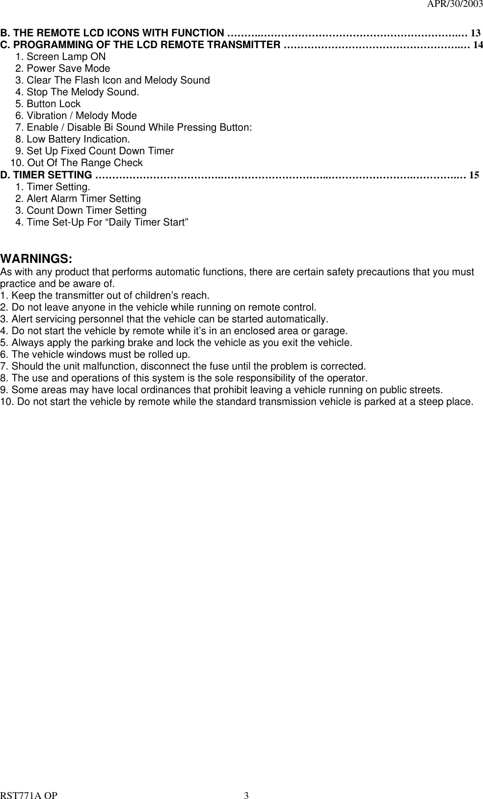                                                                                   APR/30/2003  RST771A OP    3 B. THE REMOTE LCD ICONS WITH FUNCTION ……….………………………………………………….… 13 C. PROGRAMMING OF THE LCD REMOTE TRANSMITTER …………………………………………….… 14    1. Screen Lamp ON    2. Power Save Mode       3. Clear The Flash Icon and Melody Sound       4. Stop The Melody Sound.    5. Button Lock        6. Vibration / Melody Mode       7. Enable / Disable Bi Sound While Pressing Button:    8. Low Battery Indication.       9. Set Up Fixed Count Down Timer     10. Out Of The Range Check D. TIMER SETTING ……………………………….…………………………..…………………….………….… 15    1. Timer Setting.       2. Alert Alarm Timer Setting       3. Count Down Timer Setting         4. Time Set-Up For “Daily Timer Start”     WARNINGS: As with any product that performs automatic functions, there are certain safety precautions that you must practice and be aware of. 1. Keep the transmitter out of children’s reach. 2. Do not leave anyone in the vehicle while running on remote control. 3. Alert servicing personnel that the vehicle can be started automatically. 4. Do not start the vehicle by remote while it’s in an enclosed area or garage. 5. Always apply the parking brake and lock the vehicle as you exit the vehicle. 6. The vehicle windows must be rolled up. 7. Should the unit malfunction, disconnect the fuse until the problem is corrected. 8. The use and operations of this system is the sole responsibility of the operator. 9. Some areas may have local ordinances that prohibit leaving a vehicle running on public streets. 10. Do not start the vehicle by remote while the standard transmission vehicle is parked at a steep place.                                 