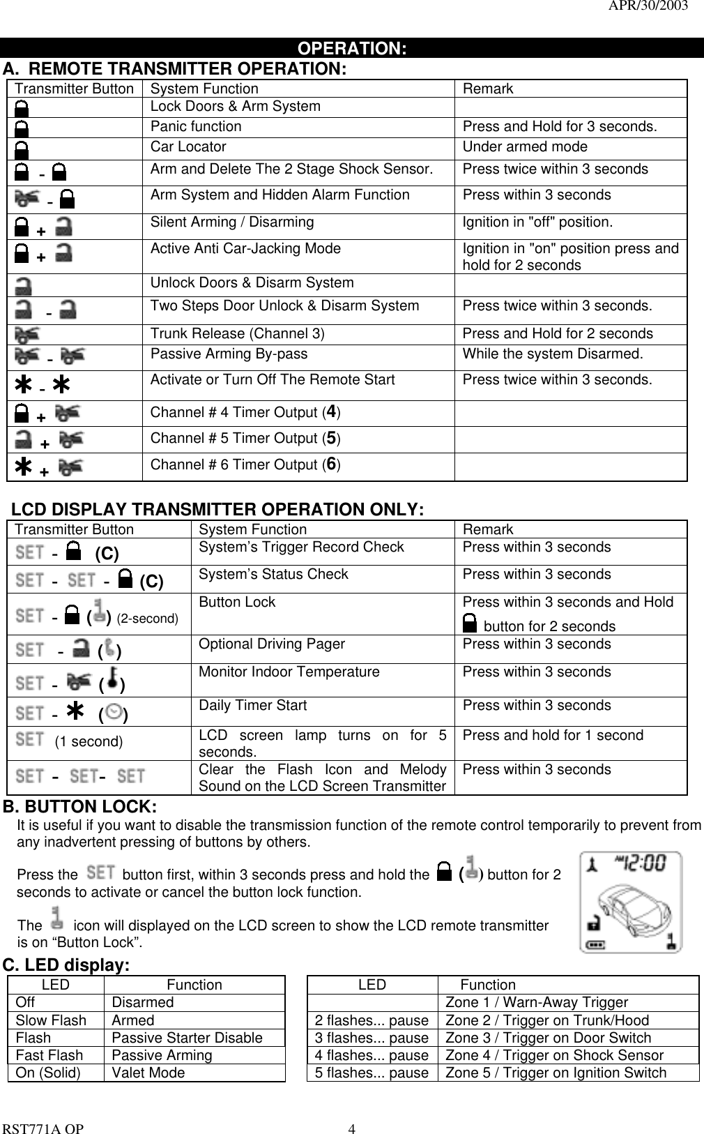                                                                                   APR/30/2003  RST771A OP    4 OPERATION: A.  REMOTE TRANSMITTER OPERATION:   Transmitter Button  System Function  Remark  Lock Doors &amp; Arm System        Panic function  Press and Hold for 3 seconds.   Car Locator    Under armed mode  -  Arm and Delete The 2 Stage Shock Sensor.  Press twice within 3 seconds  -  Arm System and Hidden Alarm Function  Press within 3 seconds  +   Silent Arming / Disarming  Ignition in &quot;off&quot; position.  +   Active Anti Car-Jacking Mode    Ignition in &quot;on&quot; position press and hold for 2 seconds  Unlock Doors &amp; Disarm System    -  Two Steps Door Unlock &amp; Disarm System  Press twice within 3 seconds.   Trunk Release (Channel 3)  Press and Hold for 2 seconds    -    Passive Arming By-pass  While the system Disarmed.  -  Activate or Turn Off The Remote Start    Press twice within 3 seconds.  +   Channel # 4 Timer Output (4)    +   Channel # 5 Timer Output (5)    +   Channel # 6 Timer Output (6)      LCD DISPLAY TRANSMITTER OPERATION ONLY: Transmitter Button  System Function  Remark  -   (C) System’s Trigger Record Check    Press within 3 seconds  -  -   (C)  System’s Status Check    Press within 3 seconds  -  () (2-second)  Button Lock    Press within 3 seconds and Hold  button for 2 seconds  -  ( ) Optional Driving Pager    Press within 3 seconds  -   ( ) Monitor Indoor Temperature  Press within 3 seconds  -   ( ) Daily Timer Start    Press within 3 seconds  (1 second) LCD screen lamp turns on for 5 seconds.   Press and hold for 1 second  -  -   Clear the Flash Icon and Melody Sound on the LCD Screen Transmitter  Press within 3 seconds B. BUTTON LOCK:   It is useful if you want to disable the transmission function of the remote control temporarily to prevent from any inadvertent pressing of buttons by others. Press the    button first, within 3 seconds press and hold the   () button for 2 seconds to activate or cancel the button lock function. The   icon will displayed on the LCD screen to show the LCD remote transmitter is on “Button Lock”.   C. LED display: LED Function  LED Function Off  Disarmed      Zone 1 / Warn-Away Trigger   Slow Flash  Armed    2 flashes... pause  Zone 2 / Trigger on Trunk/Hood   Flash  Passive Starter Disable    3 flashes... pause  Zone 3 / Trigger on Door Switch Fast Flash  Passive Arming    4 flashes... pause  Zone 4 / Trigger on Shock Sensor On (Solid)    Valet Mode      5 flashes... pause  Zone 5 / Trigger on Ignition Switch 