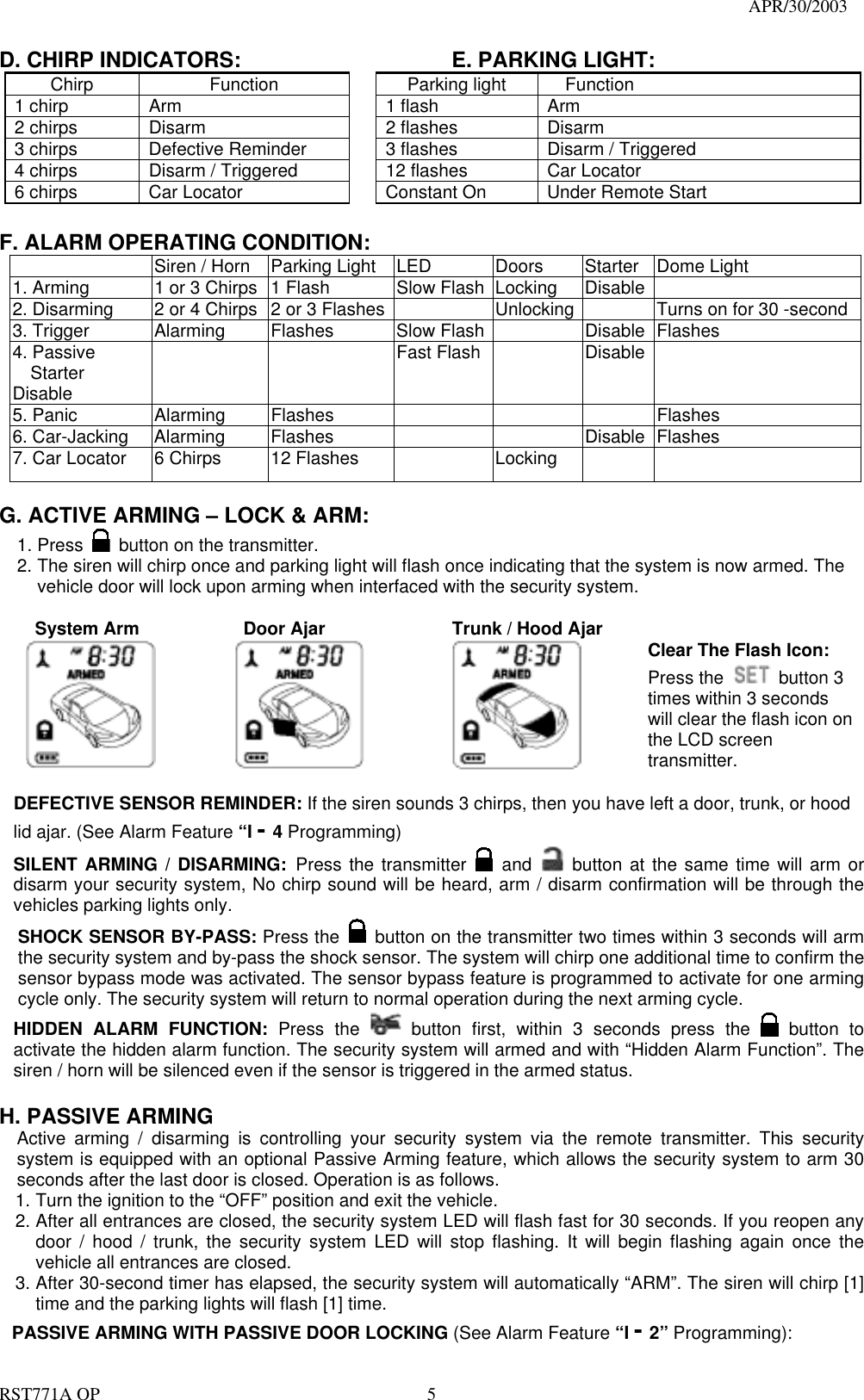                                                                                   APR/30/2003  RST771A OP    5 D. CHIRP INDICATORS:        E. PARKING LIGHT: Chirp Function  Parking light Function 1 chirp  Arm    1 flash  Arm 2 chirps  Disarm    2 flashes  Disarm 3 chirps  Defective Reminder    3 flashes  Disarm / Triggered 4 chirps  Disarm / Triggered    12 flashes  Car Locator 6 chirps  Car Locator    Constant On  Under Remote Start  F. ALARM OPERATING CONDITION:   Siren / Horn  Parking Light  LED  Doors  Starter    Dome Light   1. Arming  1 or 3 Chirps  1 Flash  Slow Flash  Locking  Disable   2. Disarming  2 or 4 Chirps  2 or 3 Flashes    Unlocking    Turns on for 30 -second 3. Trigger  Alarming  Flashes  Slow Flash    Disable  Flashes 4. Passive Starter Disable    Fast Flash  Disable  5. Panic  Alarming  Flashes        Flashes 6. Car-Jacking  Alarming  Flashes      Disable  Flashes   7. Car Locator  6 Chirps  12 Flashes    Locking      G. ACTIVE ARMING – LOCK &amp; ARM: 1. Press    button on the transmitter. 2. The siren will chirp once and parking light will flash once indicating that the system is now armed. The vehicle door will lock upon arming when interfaced with the security system.      System Arm         Door Ajar         Trunk / Hood Ajar      Clear The Flash Icon: Press the  button 3 times within 3 seconds will clear the flash icon on the LCD screen transmitter.  DEFECTIVE SENSOR REMINDER: If the siren sounds 3 chirps, then you have left a door, trunk, or hood lid ajar. (See Alarm Feature “I - 4 Programming) SILENT ARMING / DISARMING: Press the transmitter   and    button at the same time will arm or disarm your security system, No chirp sound will be heard, arm / disarm confirmation will be through the vehicles parking lights only. SHOCK SENSOR BY-PASS: Press the   button on the transmitter two times within 3 seconds will arm the security system and by-pass the shock sensor. The system will chirp one additional time to confirm the sensor bypass mode was activated. The sensor bypass feature is programmed to activate for one arming cycle only. The security system will return to normal operation during the next arming cycle. HIDDEN ALARM FUNCTION: Press the   button first, within 3 seconds press the   button to activate the hidden alarm function. The security system will armed and with “Hidden Alarm Function”. The siren / horn will be silenced even if the sensor is triggered in the armed status.  H. PASSIVE ARMING Active arming / disarming is controlling your security system via the remote transmitter. This security system is equipped with an optional Passive Arming feature, which allows the security system to arm 30 seconds after the last door is closed. Operation is as follows.   1. Turn the ignition to the “OFF” position and exit the vehicle. 2. After all entrances are closed, the security system LED will flash fast for 30 seconds. If you reopen any door / hood / trunk, the security system LED will stop flashing. It will begin flashing again once the vehicle all entrances are closed. 3. After 30-second timer has elapsed, the security system will automatically “ARM”. The siren will chirp [1] time and the parking lights will flash [1] time. PASSIVE ARMING WITH PASSIVE DOOR LOCKING (See Alarm Feature “I - 2” Programming): 