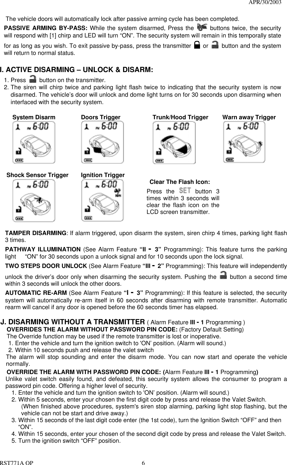                                                                                  APR/30/2003  RST771A OP    6     The vehicle doors will automatically lock after passive arming cycle has been completed. PASSIVE ARMING BY-PASS: While the system disarmed, Press the   buttons twice, the security will respond with [1] chirp and LED will turn “ON”. The security system will remain in this temporally state for as long as you wish. To exit passive by-pass, press the transmitter   or    button and the system will return to normal status.    I. ACTIVE DISARMING – UNLOCK &amp; DISARM: 1. Press    button on the transmitter. 2. The siren will chirp twice and parking light flash twice to indicating that the security system is now disarmed. The vehicle’s door will unlock and dome light turns on for 30 seconds upon disarming when interfaced with the security system.  System Disarm     Doors Trigger      Trunk/Hood Trigger  Warn away Trigger   Shock Sensor Trigger            Ignition Trigger          Clear The Flash Icon: Press the  button  3 times within 3 seconds will clear the flash icon on the LCD screen transmitter.      TAMPER DISARMING: If alarm triggered, upon disarm the system, siren chirp 4 times, parking light flash 3 times. PATHWAY ILLUMINATION (See Alarm Feature “II -  3”  Programming): This feature turns the parking light      “ON” for 30 seconds upon a unlock signal and for 10 seconds upon the lock signal. TWO STEPS DOOR UNLOCK (See Alarm Feature “III - 2” Programming): This feature will independently unlock the driver’s door only when disarming the security system. Pushing the   button a second time within 3 seconds will unlock the other doors.   AUTOMATIC RE-ARM (See Alarm Feature “I - 3” Programming): If this feature is selected, the security system will automatically re-arm itself in 60 seconds after disarming with remote transmitter. Automatic rearm will cancel if any door is opened before the 60 seconds timer has elapsed.  J. DISARMING WITHOUT A TRANSMITTER ( Alarm Feature III - 1 Programming ) OVERRIDES THE ALARM WITHOUT PASSWORD PIN CODE: (Factory Default Setting) The Override function may be used if the remote transmitter is lost or inoperative. 1. Enter the vehicle and turn the ignition switch to &apos;ON’ position. (Alarm will sound.) 2. Within 10 seconds push and release the valet switch The alarm will stop sounding and enter the disarm mode. You can now start and operate the vehicle normally. OVERRIDE THE ALARM WITH PASSWORD PIN CODE: (Alarm Feature III - 1 Programming) Unlike valet switch easily found, and defeated, this security system allows the consumer to program a password pin code. Offering a higher level of security. 1. Enter the vehicle and turn the ignition switch to &apos;ON’ position. (Alarm will sound.) 2. Within 5 seconds, enter your chosen the first digit code by press and release the Valet Switch. (When finished above procedures, system&apos;s siren stop alarming, parking light stop flashing, but the vehicle can not be start and drive away.) 3. Within 15 seconds of the last digit code enter (the 1st code), turn the Ignition Switch “OFF” and then “ON”. 4. Within 15 seconds, enter your chosen of the second digit code by press and release the Valet Switch. 5. Turn the ignition switch “OFF” position. 