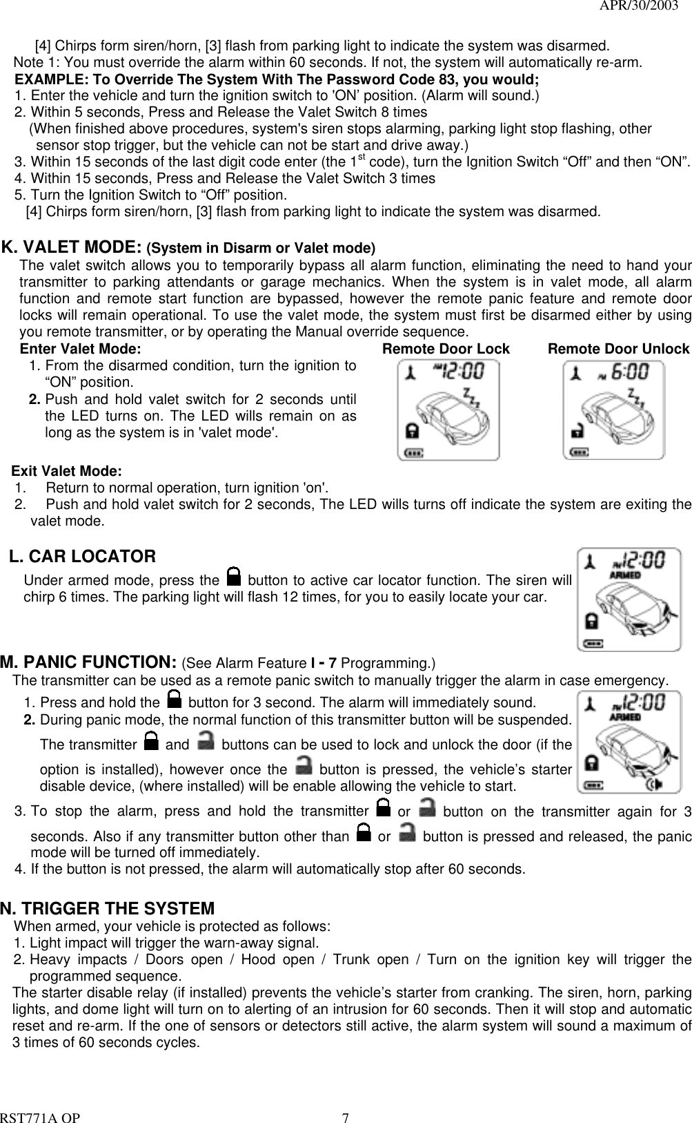                                                                                   APR/30/2003  RST771A OP    7   [4] Chirps form siren/horn, [3] flash from parking light to indicate the system was disarmed. Note 1: You must override the alarm within 60 seconds. If not, the system will automatically re-arm. EXAMPLE: To Override The System With The Password Code 83, you would; 1. Enter the vehicle and turn the ignition switch to &apos;ON’ position. (Alarm will sound.)   2. Within 5 seconds, Press and Release the Valet Switch 8 times       (When finished above procedures, system&apos;s siren stops alarming, parking light stop flashing, other   sensor stop trigger, but the vehicle can not be start and drive away.) 3. Within 15 seconds of the last digit code enter (the 1st code), turn the Ignition Switch “Off” and then “ON”. 4. Within 15 seconds, Press and Release the Valet Switch 3 times 5. Turn the Ignition Switch to “Off” position. [4] Chirps form siren/horn, [3] flash from parking light to indicate the system was disarmed.  K. VALET MODE: (System in Disarm or Valet mode) The valet switch allows you to temporarily bypass all alarm function, eliminating the need to hand your transmitter to parking attendants or garage mechanics. When the system is in valet mode, all alarm function and remote start function are bypassed, however the remote panic feature and remote door locks will remain operational. To use the valet mode, the system must first be disarmed either by using you remote transmitter, or by operating the Manual override sequence.   Enter Valet Mode: 1. From the disarmed condition, turn the ignition to “ON” position. 2. Push and hold valet switch for 2 seconds until the LED turns on. The LED wills remain on as long as the system is in &apos;valet mode&apos;.    Remote Door Lock          Remote Door Unlock      Exit Valet Mode: 1.  Return to normal operation, turn ignition &apos;on&apos;. 2.  Push and hold valet switch for 2 seconds, The LED wills turns off indicate the system are exiting the valet mode.  L. CAR LOCATOR   Under armed mode, press the   button to active car locator function. The siren will chirp 6 times. The parking light will flash 12 times, for you to easily locate your car.  M. PANIC FUNCTION: (See Alarm Feature I - 7 Programming.)   The transmitter can be used as a remote panic switch to manually trigger the alarm in case emergency. 1. Press and hold the   button for 3 second. The alarm will immediately sound.   2. During panic mode, the normal function of this transmitter button will be suspended. The transmitter   and   buttons can be used to lock and unlock the door (if the option is installed), however once the   button is pressed, the vehicle’s starter disable device, (where installed) will be enable allowing the vehicle to start.  3. To stop the alarm, press and hold the transmitter   or    button on the transmitter again for 3 seconds. Also if any transmitter button other than   or    button is pressed and released, the panic mode will be turned off immediately. 4. If the button is not pressed, the alarm will automatically stop after 60 seconds.  N. TRIGGER THE SYSTEM     When armed, your vehicle is protected as follows: 1. Light impact will trigger the warn-away signal.   2. Heavy impacts / Doors open / Hood open / Trunk open / Turn on the ignition key will trigger the programmed sequence. The starter disable relay (if installed) prevents the vehicle’s starter from cranking. The siren, horn, parking lights, and dome light will turn on to alerting of an intrusion for 60 seconds. Then it will stop and automatic reset and re-arm. If the one of sensors or detectors still active, the alarm system will sound a maximum of 3 times of 60 seconds cycles.   