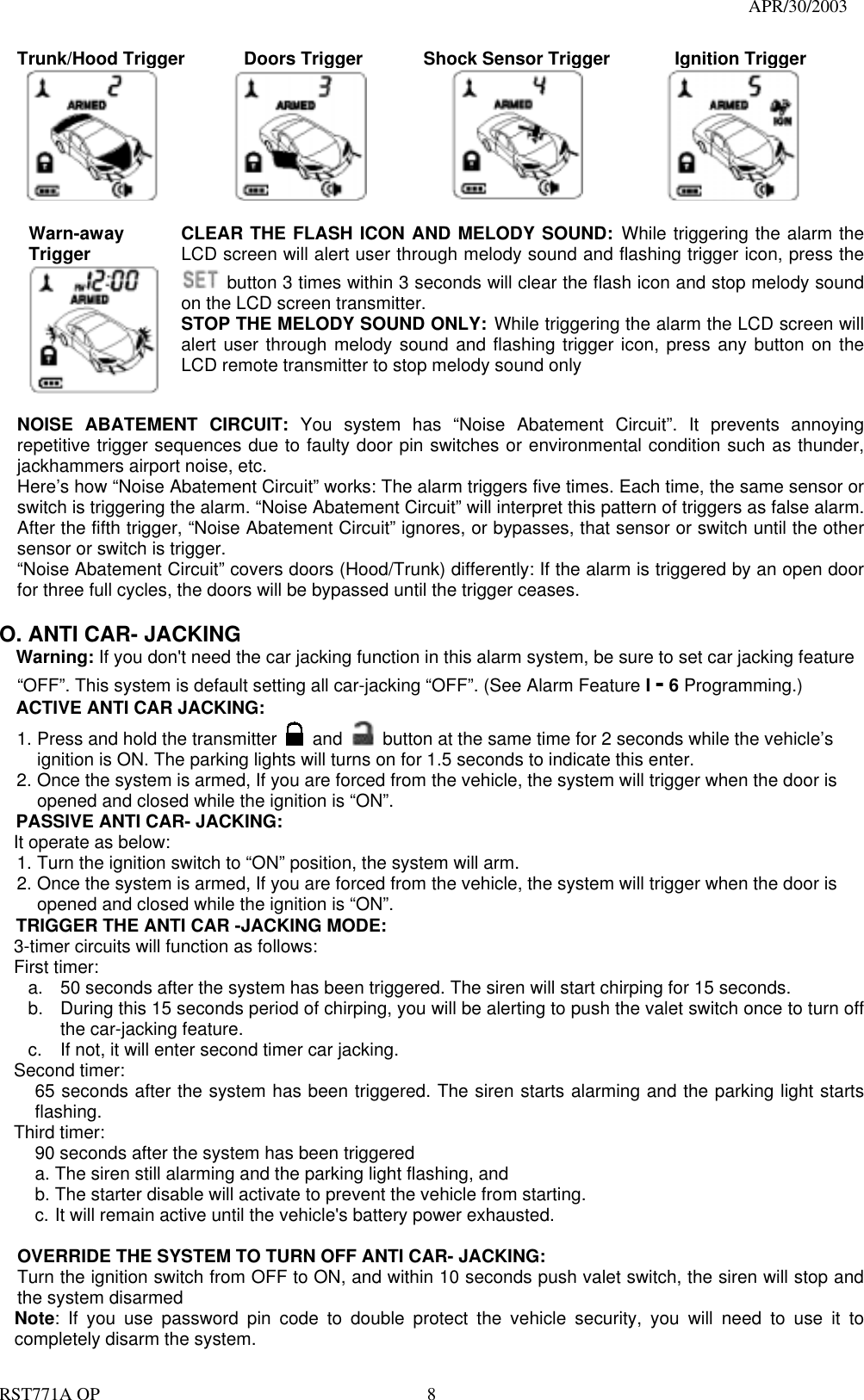                                                                                   APR/30/2003  RST771A OP    8 Trunk/Hood Trigger      Doors Trigger      Shock Sensor Trigger      Ignition Trigger       Warn-away  Trigger  CLEAR THE FLASH ICON AND MELODY SOUND: While triggering the alarm the LCD screen will alert user through melody sound and flashing trigger icon, press the   button 3 times within 3 seconds will clear the flash icon and stop melody sound on the LCD screen transmitter. STOP THE MELODY SOUND ONLY: While triggering the alarm the LCD screen will alert user through melody sound and flashing trigger icon, press any button on the LCD remote transmitter to stop melody sound only  NOISE ABATEMENT CIRCUIT: You system has “Noise Abatement Circuit”. It prevents annoying repetitive trigger sequences due to faulty door pin switches or environmental condition such as thunder, jackhammers airport noise, etc. Here’s how “Noise Abatement Circuit” works: The alarm triggers five times. Each time, the same sensor or switch is triggering the alarm. “Noise Abatement Circuit” will interpret this pattern of triggers as false alarm. After the fifth trigger, “Noise Abatement Circuit” ignores, or bypasses, that sensor or switch until the other sensor or switch is trigger. “Noise Abatement Circuit” covers doors (Hood/Trunk) differently: If the alarm is triggered by an open door for three full cycles, the doors will be bypassed until the trigger ceases.  O. ANTI CAR- JACKING Warning: If you don&apos;t need the car jacking function in this alarm system, be sure to set car jacking feature “OFF”. This system is default setting all car-jacking “OFF”. (See Alarm Feature I - 6 Programming.)  ACTIVE ANTI CAR JACKING:   1. Press and hold the transmitter   and    button at the same time for 2 seconds while the vehicle’s ignition is ON. The parking lights will turns on for 1.5 seconds to indicate this enter. 2. Once the system is armed, If you are forced from the vehicle, the system will trigger when the door is opened and closed while the ignition is “ON”. PASSIVE ANTI CAR- JACKING: It operate as below: 1. Turn the ignition switch to “ON” position, the system will arm. 2. Once the system is armed, If you are forced from the vehicle, the system will trigger when the door is opened and closed while the ignition is “ON”. TRIGGER THE ANTI CAR -JACKING MODE: 3-timer circuits will function as follows: First timer: a.  50 seconds after the system has been triggered. The siren will start chirping for 15 seconds.   b.  During this 15 seconds period of chirping, you will be alerting to push the valet switch once to turn off the car-jacking feature.   c.  If not, it will enter second timer car jacking. Second timer:   65 seconds after the system has been triggered. The siren starts alarming and the parking light starts flashing. Third timer:   90 seconds after the system has been triggered   a. The siren still alarming and the parking light flashing, and   b. The starter disable will activate to prevent the vehicle from starting.   c. It will remain active until the vehicle&apos;s battery power exhausted.    OVERRIDE THE SYSTEM TO TURN OFF ANTI CAR- JACKING: Turn the ignition switch from OFF to ON, and within 10 seconds push valet switch, the siren will stop and the system disarmed Note: If you use password pin code to double protect the vehicle security, you will need to use it to completely disarm the system. 