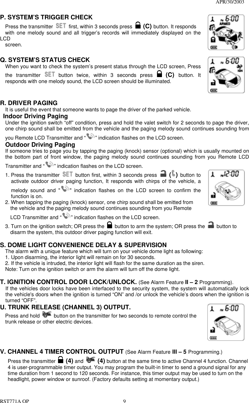                                                                                   APR/30/2003  RST771A OP    9 P. SYSTEM’S TRIGGER CHECK   Press the transmitter    first, within 3 seconds press  (C) button. It responds   with one melody sound and all trigger’s records will immediately displayed on the LCD   screen.      Q. SYSTEM’S STATUS CHECK   When you want to check the system’s present status through the LCD screen, Press the transmitter   button twice, within 3 seconds press  (C)  button. It responds with one melody sound, the LCD screen should be illuminated.        R. DRIVER PAGING   It is useful the event that someone wants to page the driver of the parked vehicle.   Indoor Driving Paging Under the ignition switch “off” condition, press and hold the valet switch for 2 seconds to page the driver, one chirp sound shall be emitted from the vehicle and the paging melody sound continues sounding from you Remote LCD Transmitter and “ ” indication flashes on the LCD screen.  Outdoor Driving Paging If someone tries to page you by tapping the paging (knock) sensor (optional) which is usually mounted on the bottom part of front window, the paging melody sound continues sounding from you Remote LCD Transmitter and “ ” indication flashes on the LCD screen. 1. Press the transmitter   button first, within 3 seconds press  () button to activate outdoor driver paging function, It responds with chirps of the vehicle, a melody sound and &quot; &quot; indication flashes on the LCD screen to confirm the function is on. 2. When tapping the paging (knock) sensor, one chirp sound shall be emitted from     the vehicle and the paging melody sound continues sounding from you Remote         LCD Transmitter and “ ” indication flashes on the LCD screen. 3. Turn on the ignition switch; OR press the    button to arm the system; OR press the   button to      disarm the system, this outdoor driver paging function will exit.  S. DOME LIGHT CONVENIENCE DELAY &amp; SUPERVISION The alarm with a unique feature which will turn on your vehicle dome light as following: 1. Upon disarming, the interior light will remain on for 30 seconds. 2. If the vehicle is intruded, the interior light will flash for the same duration as the siren. Note: Turn on the ignition switch or arm the alarm will turn off the dome light.  T. IGNITION CONTROL DOOR LOCK/UNLOCK. (See Alarm Feature II – 2 Programming). If the vehicles door locks have been interfaced to the security system, the system will automatically lock the vehicle&apos;s doors when the ignition is turned “ON” and /or unlock the vehicle’s doors when the ignition is turned “OFF”.  U. TRUNK RELEASE (CHANNEL 3) OUTPUT.     Press and hold   button on the transmitter for two seconds to remote control the trunk release or other electric devices.         V. CHANNEL 4 TIMER CONTROL OUTPUT (See Alarm Feature III – 5 Programming.) Press the transmitter   (4) and  (4) button at the same time to active Channel 4 function. Channel 4 is user-programmable timer output. You may program the built-in timer to send a ground signal for any time duration from 1 second to 120 seconds. For instance, this timer output may be used to turn on the headlight, power window or sunroof. (Factory defaults setting at momentary output.)  