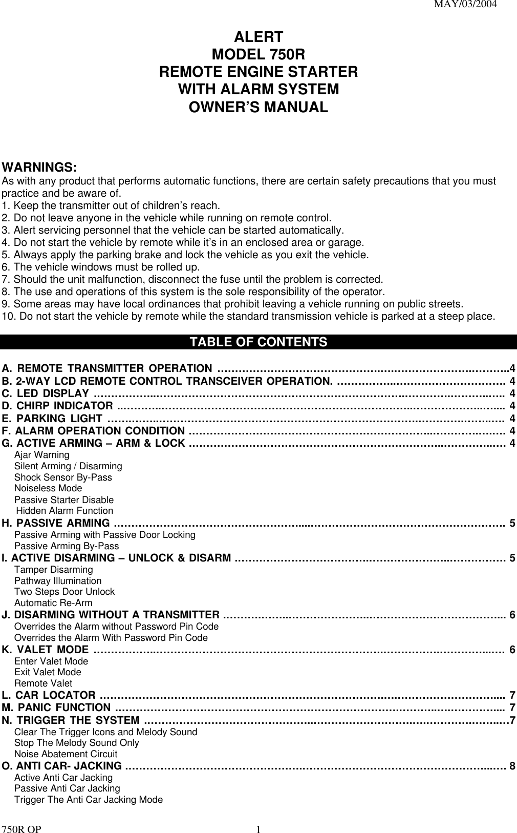                                                                               MAY/03/2004 750R OP    1ALERT MODEL 750R REMOTE ENGINE STARTER WITH ALARM SYSTEM OWNER’S MANUAL    WARNINGS: As with any product that performs automatic functions, there are certain safety precautions that you must practice and be aware of. 1. Keep the transmitter out of children’s reach. 2. Do not leave anyone in the vehicle while running on remote control. 3. Alert servicing personnel that the vehicle can be started automatically. 4. Do not start the vehicle by remote while it’s in an enclosed area or garage. 5. Always apply the parking brake and lock the vehicle as you exit the vehicle. 6. The vehicle windows must be rolled up. 7. Should the unit malfunction, disconnect the fuse until the problem is corrected. 8. The use and operations of this system is the sole responsibility of the operator. 9. Some areas may have local ordinances that prohibit leaving a vehicle running on public streets. 10. Do not start the vehicle by remote while the standard transmission vehicle is parked at a steep place.    TABLE OF CONTENTS  A. REMOTE TRANSMITTER OPERATION ……………………………………….….………………….………..4 B. 2-WAY LCD REMOTE CONTROL TRANSCEIVER OPERATION. ……………..…………………………. 4 C. LED DISPLAY .……………..…………………………………………………………….………….………..….. 4 D. CHIRP INDICATOR ..………..……………………………………………………………..………………..….... 4 E. PARKING LIGHT …….……..……………………………………………………………….………….……..…. 4 F. ALARM OPERATION CONDITION .…………………………………………………………..………….….…. 4 G. ACTIVE ARMING – ARM &amp; LOCK .……………………………………………………………..…………..…. 4    Ajar Warning    Silent Arming / Disarming    Shock Sensor By-Pass    Noiseless Mode    Passive Starter Disable Hidden Alarm Function H. PASSIVE ARMING .……………………………………………....………………………………………………. 5       Passive Arming with Passive Door Locking     Passive Arming By-Pass I. ACTIVE DISARMING – UNLOCK &amp; DISARM .……………………………….…………………..……………. 5    Tamper Disarming    Pathway Illumination    Two Steps Door Unlock    Automatic Re-Arm  J. DISARMING WITHOUT A TRANSMITTER .……….……..…………………..………………………………... 6       Overrides the Alarm without Password Pin Code       Overrides the Alarm With Password Pin Code K. VALET MODE .……………..……………………………………………………….…………….…………...…. 6    Enter Valet Mode    Exit Valet Mode    Remote Valet  L. CAR LOCATOR .…………………………………………………………………….….……………………….... 7 M. PANIC FUNCTION .…………………………………………………………………….………..….………….... 7 N. TRIGGER THE SYSTEM .………………………………………..……………………….….………….……..…7       Clear The Trigger Icons and Melody Sound         Stop The Melody Sound Only     Noise Abatement Circuit O. ANTI CAR- JACKING .………………………………………….……………………………………………...…. 8    Active Anti Car Jacking     Passive Anti Car Jacking       Trigger The Anti Car Jacking Mode 