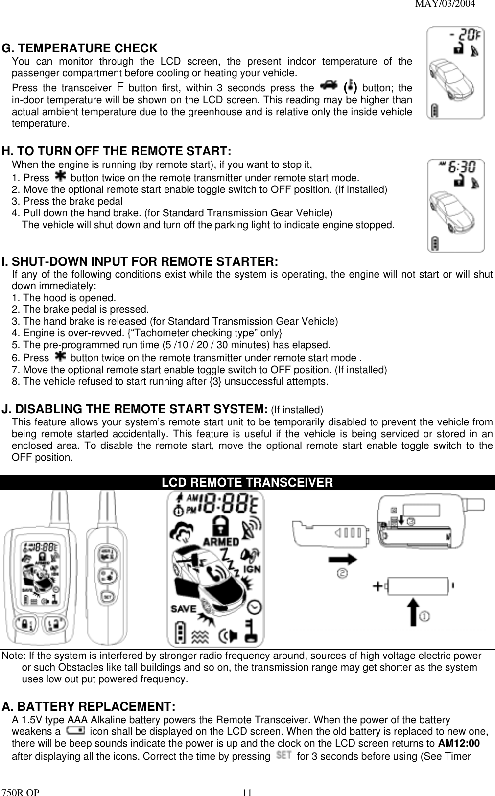                                                                               MAY/03/2004 750R OP    11 G. TEMPERATURE CHECK You can monitor through the LCD screen, the present indoor temperature of the passenger compartment before cooling or heating your vehicle.   Press the transceiver F button first, within 3 seconds press the   ( ) button; the in-door temperature will be shown on the LCD screen. This reading may be higher than actual ambient temperature due to the greenhouse and is relative only the inside vehicle temperature.    H. TO TURN OFF THE REMOTE START: When the engine is running (by remote start), if you want to stop it,   1. Press    button twice on the remote transmitter under remote start mode. 2. Move the optional remote start enable toggle switch to OFF position. (If installed) 3. Press the brake pedal   4. Pull down the hand brake. (for Standard Transmission Gear Vehicle) The vehicle will shut down and turn off the parking light to indicate engine stopped.    I. SHUT-DOWN INPUT FOR REMOTE STARTER: If any of the following conditions exist while the system is operating, the engine will not start or will shut down immediately: 1. The hood is opened. 2. The brake pedal is pressed. 3. The hand brake is released (for Standard Transmission Gear Vehicle) 4. Engine is over-revved. {“Tachometer checking type” only} 5. The pre-programmed run time (5 /10 / 20 / 30 minutes) has elapsed. 6. Press    button twice on the remote transmitter under remote start mode . 7. Move the optional remote start enable toggle switch to OFF position. (If installed) 8. The vehicle refused to start running after {3} unsuccessful attempts.  J. DISABLING THE REMOTE START SYSTEM: (If installed) This feature allows your system’s remote start unit to be temporarily disabled to prevent the vehicle from being remote started accidentally. This feature is useful if the vehicle is being serviced or stored in an enclosed area. To disable the remote start, move the optional remote start enable toggle switch to the OFF position.    LCD REMOTE TRANSCEIVER   Note: If the system is interfered by stronger radio frequency around, sources of high voltage electric power or such Obstacles like tall buildings and so on, the transmission range may get shorter as the system uses low out put powered frequency.  A. BATTERY REPLACEMENT: A 1.5V type AAA Alkaline battery powers the Remote Transceiver. When the power of the battery weakens a    icon shall be displayed on the LCD screen. When the old battery is replaced to new one, there will be beep sounds indicate the power is up and the clock on the LCD screen returns to AM12:00 after displaying all the icons. Correct the time by pressing    for 3 seconds before using (See Timer 