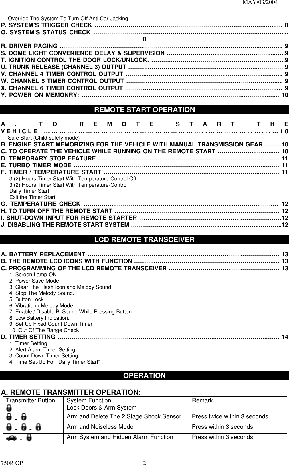                                                                               MAY/03/2004 750R OP    2      Override The System To Turn Off Anti Car Jacking P. SYSTEM’S TRIGGER CHECK ……………………………………………………………..….….….…..….…. 8 Q. SYSTEM’S STATUS CHECK ………………………………………………………………….…….……….…... 8 R. DRIVER PAGING ..……………………..…………………………….…………..……………………...……….. 9 S. DOME LIGHT CONVENIENCE DELAY &amp; SUPERVISION ……………………..…………….….……....…..9 T. IGNITION CONTROL THE DOOR LOCK/UNLOCK. ………..………………….……………….…………….9 U. TRUNK RELEASE (CHANNEL 3) OUTPUT ………..……………………………..………………...………… 9 V. CHANNEL 4 TIMER CONTROL OUTPUT ………..………………………………….………..……...…..….. 9 W. CHANNEL 5 TIMER CONTROL OUTPUT ………..…………………………………………….……….….... 9 X. CHANNEL 6 TIMER CONTROL OUTPUT ………..………………………………………………..……….… 9 Y. POWER ON MEMONRY: ………..……………………………………………………………...………...…... 10  REMOTE START OPERATION  A. TO REMOTE START THE VEHICLE ………….…………………………………………..……………..…...…10       Safe Start (Child safety mode)  B. ENGINE START MEMORIZING FOR THE VEHICLE WITH MANUAL TRANSMISSION GEAR ……...10 C. TO OPERATE THE VEHICLE WHILE RUNNING ON THE REMOTE START ……………….….…..…. 10 D. TEMPORARY STOP FEATURE ………….………………………………….……………………….……..… 11 E. TURBO TIMER MODE …………………….………………………………….………………………….…..… 11 F. TIMER / TEMPERATURE START …………………………………………….…………….………..…….… 11 3 (2) Hours Timer Start With Temperature-Control Off   3 (2) Hours Timer Start With Temperature-Control Daily Timer Start Exit the Timer Start G. TEMPERATURE CHECK …………….…………………………………………………..….……….…….… 12 H. TO TURN OFF THE REMOTE START ………………….………………………………..….…….……….… 12 I. SHUT-DOWN INPUT FOR REMOTE STARTER ……………………………….………….…………….……12 J. DISABLING THE REMOTE START SYSTEM ……………………………….……..………………..…….…..12  LCD REMOTE TRANSCEIVER  A. BATTERY REPLACEMENT ……………………………….…………………………….…………………..… 13 B. THE REMOTE LCD ICONS WITH FUNCTION ……….…………………….………….…………………..… 13 C. PROGRAMMING OF THE LCD REMOTE TRANSCEIVER ………………………….………………….… 13 1. Screen Lamp ON 2. Power Save Mode 3. Clear The Flash Icon and Melody Sound 4. Stop The Melody Sound. 5. Button Lock   6. Vibration / Melody Mode 7. Enable / Disable Bi Sound While Pressing Button: 8. Low Battery Indication. 9. Set Up Fixed Count Down Timer 10. Out Of The Range Check D. TIMER SETTING ……………………………….…………………………..………..……………….…….….… 14 1. Timer Setting. 2. Alert Alarm Timer Setting 3. Count Down Timer Setting  4. Time Set-Up For “Daily Timer Start”    OPERATION  A. REMOTE TRANSMITTER OPERATION:   Transmitter Button  System Function  Remark  Lock Doors &amp; Arm System      -   Arm and Delete The 2 Stage Shock Sensor.  Press twice within 3 seconds  -   -   Arm and Noiseless Mode    Press within 3 seconds  -   Arm System and Hidden Alarm Function  Press within 3 seconds 