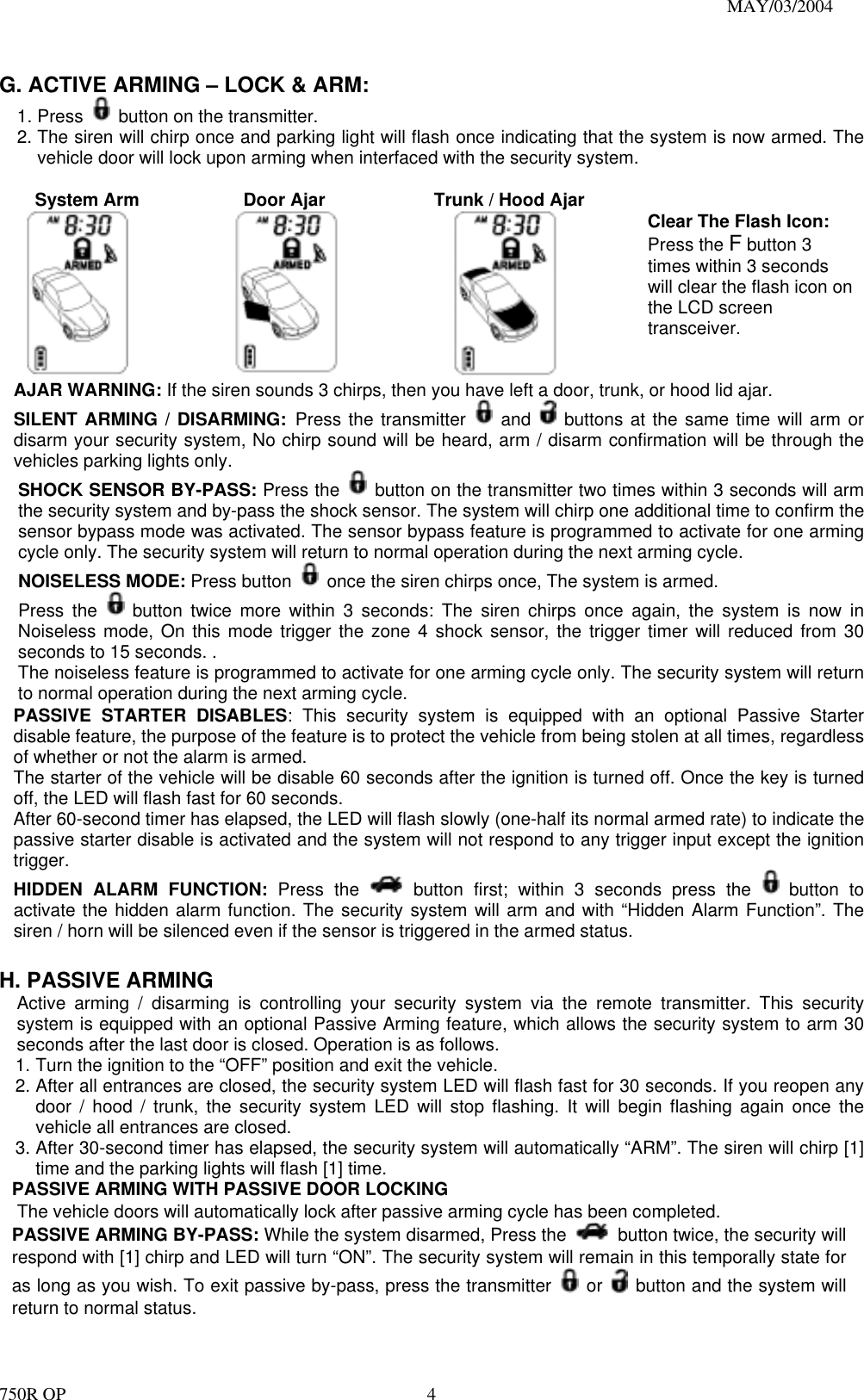                                                                               MAY/03/2004 750R OP    4 G. ACTIVE ARMING – LOCK &amp; ARM: 1. Press    button on the transmitter. 2. The siren will chirp once and parking light will flash once indicating that the system is now armed. The vehicle door will lock upon arming when interfaced with the security system.      System Arm         Door Ajar     Trunk / Hood Ajar      Clear The Flash Icon: Press the F button 3 times within 3 seconds will clear the flash icon on the LCD screen transceiver. AJAR WARNING: If the siren sounds 3 chirps, then you have left a door, trunk, or hood lid ajar.   SILENT ARMING / DISARMING: Press the transmitter   and   buttons at the same time will arm or disarm your security system, No chirp sound will be heard, arm / disarm confirmation will be through the vehicles parking lights only. SHOCK SENSOR BY-PASS: Press the    button on the transmitter two times within 3 seconds will arm the security system and by-pass the shock sensor. The system will chirp one additional time to confirm the sensor bypass mode was activated. The sensor bypass feature is programmed to activate for one arming cycle only. The security system will return to normal operation during the next arming cycle. NOISELESS MODE: Press button    once the siren chirps once, The system is armed. Press the   button twice more within 3 seconds: The siren chirps once again, the system is now in Noiseless mode, On this mode trigger the zone 4 shock sensor, the trigger timer will reduced from 30 seconds to 15 seconds. .   The noiseless feature is programmed to activate for one arming cycle only. The security system will return to normal operation during the next arming cycle. PASSIVE STARTER DISABLES: This security system is equipped with an optional Passive Starter disable feature, the purpose of the feature is to protect the vehicle from being stolen at all times, regardless of whether or not the alarm is armed.   The starter of the vehicle will be disable 60 seconds after the ignition is turned off. Once the key is turned off, the LED will flash fast for 60 seconds. After 60-second timer has elapsed, the LED will flash slowly (one-half its normal armed rate) to indicate the passive starter disable is activated and the system will not respond to any trigger input except the ignition trigger. HIDDEN ALARM FUNCTION: Press the   button first; within 3 seconds press the   button to activate the hidden alarm function. The security system will arm and with “Hidden Alarm Function”. The siren / horn will be silenced even if the sensor is triggered in the armed status.  H. PASSIVE ARMING Active arming / disarming is controlling your security system via the remote transmitter. This security system is equipped with an optional Passive Arming feature, which allows the security system to arm 30 seconds after the last door is closed. Operation is as follows.   1. Turn the ignition to the “OFF” position and exit the vehicle. 2. After all entrances are closed, the security system LED will flash fast for 30 seconds. If you reopen any door / hood / trunk, the security system LED will stop flashing. It will begin flashing again once the vehicle all entrances are closed. 3. After 30-second timer has elapsed, the security system will automatically “ARM”. The siren will chirp [1] time and the parking lights will flash [1] time. PASSIVE ARMING WITH PASSIVE DOOR LOCKING       The vehicle doors will automatically lock after passive arming cycle has been completed. PASSIVE ARMING BY-PASS: While the system disarmed, Press the    button twice, the security will respond with [1] chirp and LED will turn “ON”. The security system will remain in this temporally state for as long as you wish. To exit passive by-pass, press the transmitter   or    button and the system will return to normal status.    
