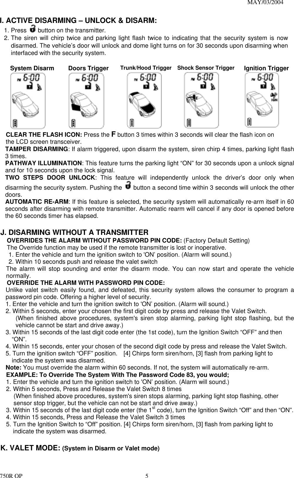                                                                               MAY/03/2004 750R OP    5I. ACTIVE DISARMING – UNLOCK &amp; DISARM: 1. Press    button on the transmitter. 2. The siren will chirp twice and parking light flash twice to indicating that the security system is now disarmed. The vehicle’s door will unlock and dome light turns on for 30 seconds upon disarming when interfaced with the security system.  System Disarm  Doors Trigger  Trunk/Hood Trigger    Shock Sensor Trigger  Ignition Trigger CLEAR THE FLASH ICON: Press the F button 3 times within 3 seconds will clear the flash icon on the LCD screen transceiver. TAMPER DISARMING: If alarm triggered, upon disarm the system, siren chirp 4 times, parking light flash 3 times. PATHWAY ILLUMINATION: This feature turns the parking light “ON” for 30 seconds upon a unlock signal and for 10 seconds upon the lock signal. TWO STEPS DOOR UNLOCK: This feature will independently unlock the driver’s door only when disarming the security system. Pushing the    button a second time within 3 seconds will unlock the other doors.  AUTOMATIC RE-ARM: If this feature is selected, the security system will automatically re-arm itself in 60 seconds after disarming with remote transmitter. Automatic rearm will cancel if any door is opened before the 60 seconds timer has elapsed.  J. DISARMING WITHOUT A TRANSMITTER   OVERRIDES THE ALARM WITHOUT PASSWORD PIN CODE: (Factory Default Setting) The Override function may be used if the remote transmitter is lost or inoperative. 1. Enter the vehicle and turn the ignition switch to &apos;ON’ position. (Alarm will sound.) 2. Within 10 seconds push and release the valet switch The alarm will stop sounding and enter the disarm mode. You can now start and operate the vehicle normally. OVERRIDE THE ALARM WITH PASSWORD PIN CODE:  Unlike valet switch easily found, and defeated, this security system allows the consumer to program a password pin code. Offering a higher level of security. 1. Enter the vehicle and turn the ignition switch to &apos;ON’ position. (Alarm will sound.) 2. Within 5 seconds, enter your chosen the first digit code by press and release the Valet Switch. (When finished above procedures, system&apos;s siren stop alarming, parking light stop flashing, but the vehicle cannot be start and drive away.) 3. Within 15 seconds of the last digit code enter (the 1st code), turn the Ignition Switch “OFF” and then “ON”. 4. Within 15 seconds, enter your chosen of the second digit code by press and release the Valet Switch. 5. Turn the ignition switch “OFF” position.    [4] Chirps form siren/horn, [3] flash from parking light to indicate the system was disarmed. Note: You must override the alarm within 60 seconds. If not, the system will automatically re-arm. EXAMPLE: To Override The System With The Password Code 83, you would; 1. Enter the vehicle and turn the ignition switch to &apos;ON’ position. (Alarm will sound.)   2. Within 5 seconds, Press and Release the Valet Switch 8 times   (When finished above procedures, system&apos;s siren stops alarming, parking light stop flashing, other sensor stop trigger, but the vehicle can not be start and drive away.) 3. Within 15 seconds of the last digit code enter (the 1st code), turn the Ignition Switch “Off” and then “ON”. 4. Within 15 seconds, Press and Release the Valet Switch 3 times 5. Turn the Ignition Switch to “Off” position. [4] Chirps form siren/horn, [3] flash from parking light to indicate the system was disarmed.  K. VALET MODE: (System in Disarm or Valet mode) 