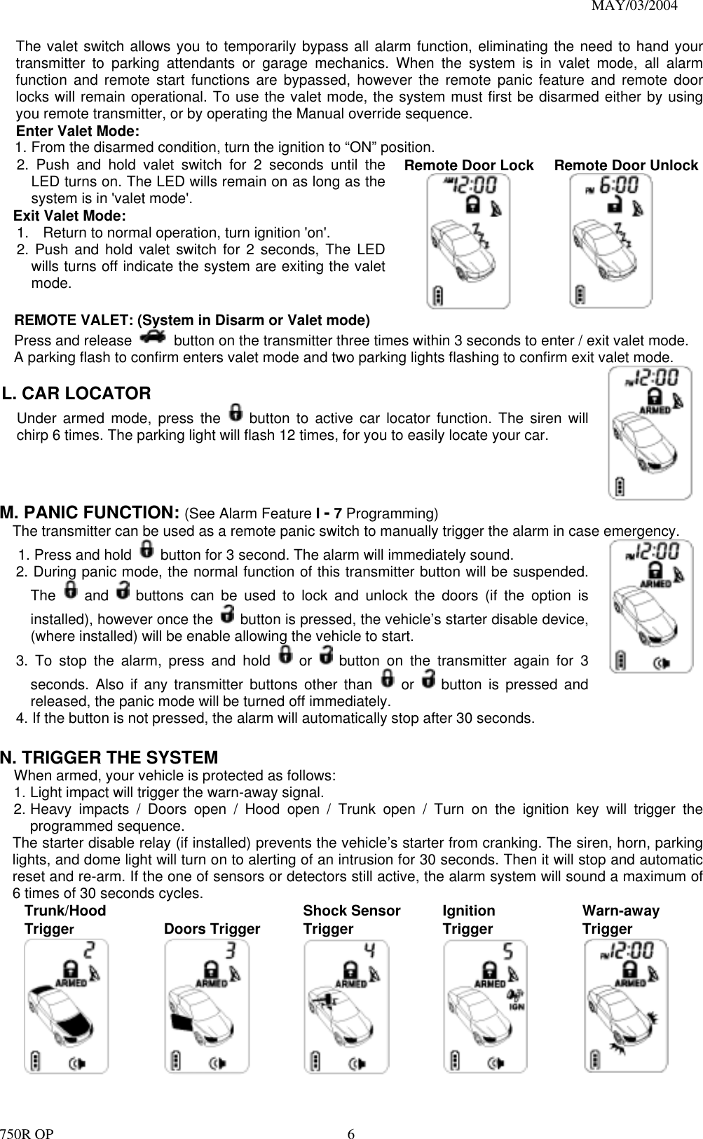                                                                               MAY/03/2004 750R OP    6The valet switch allows you to temporarily bypass all alarm function, eliminating the need to hand your transmitter to parking attendants or garage mechanics. When the system is in valet mode, all alarm function and remote start functions are bypassed, however the remote panic feature and remote door locks will remain operational. To use the valet mode, the system must first be disarmed either by using you remote transmitter, or by operating the Manual override sequence.   Enter Valet Mode: 1. From the disarmed condition, turn the ignition to “ON” position. 2. Push and hold valet switch for 2 seconds until the LED turns on. The LED wills remain on as long as the system is in &apos;valet mode&apos;. Exit Valet Mode: 1.  Return to normal operation, turn ignition &apos;on&apos;. 2. Push and hold valet switch for 2 seconds, The LED wills turns off indicate the system are exiting the valet mode.   Remote Door Lock          Remote Door Unlock     REMOTE VALET: (System in Disarm or Valet mode)    Press and release    button on the transmitter three times within 3 seconds to enter / exit valet mode. A parking flash to confirm enters valet mode and two parking lights flashing to confirm exit valet mode.  L. CAR LOCATOR   Under armed mode, press the   button to active car locator function. The siren will chirp 6 times. The parking light will flash 12 times, for you to easily locate your car.   M. PANIC FUNCTION: (See Alarm Feature I - 7 Programming) The transmitter can be used as a remote panic switch to manually trigger the alarm in case emergency. 1. Press and hold    button for 3 second. The alarm will immediately sound.   2. During panic mode, the normal function of this transmitter button will be suspended. The   and   buttons can be used to lock and unlock the doors (if the option is installed), however once the    button is pressed, the vehicle’s starter disable device, (where installed) will be enable allowing the vehicle to start. 3. To stop the alarm, press and hold   or   button on the transmitter again for 3 seconds. Also if any transmitter buttons other than   or   button is pressed and released, the panic mode will be turned off immediately. 4. If the button is not pressed, the alarm will automatically stop after 30 seconds.  N. TRIGGER THE SYSTEM     When armed, your vehicle is protected as follows: 1. Light impact will trigger the warn-away signal.   2. Heavy impacts / Doors open / Hood open / Trunk open / Turn on the ignition key will trigger the programmed sequence. The starter disable relay (if installed) prevents the vehicle’s starter from cranking. The siren, horn, parking lights, and dome light will turn on to alerting of an intrusion for 30 seconds. Then it will stop and automatic reset and re-arm. If the one of sensors or detectors still active, the alarm system will sound a maximum of 6 times of 30 seconds cycles. Trunk/Hood Trigger   Doors Trigger  Shock Sensor Trigger    Ignition Trigger  Warn-away Trigger  