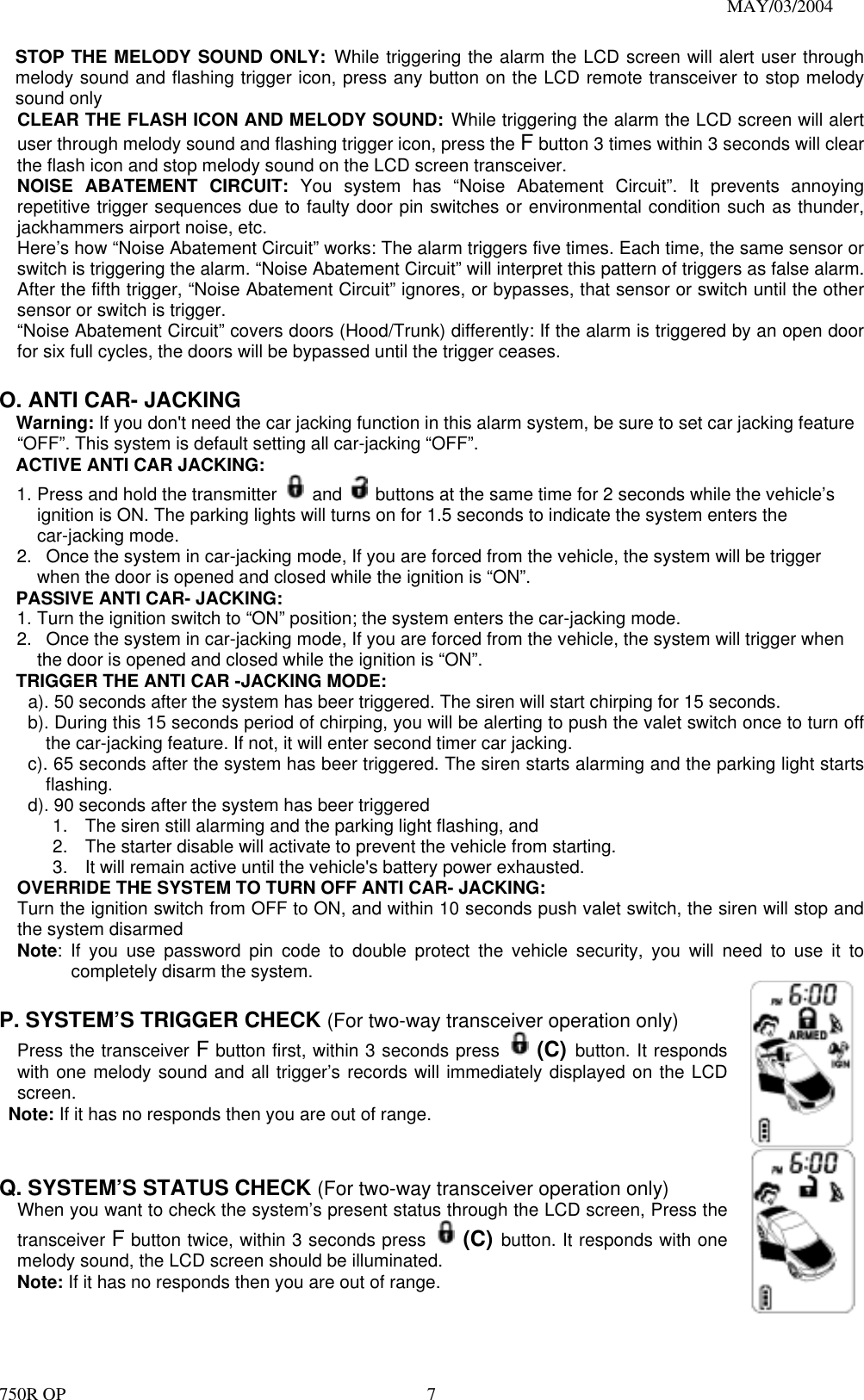                                                                               MAY/03/2004 750R OP    7STOP THE MELODY SOUND ONLY: While triggering the alarm the LCD screen will alert user through melody sound and flashing trigger icon, press any button on the LCD remote transceiver to stop melody sound only CLEAR THE FLASH ICON AND MELODY SOUND: While triggering the alarm the LCD screen will alert user through melody sound and flashing trigger icon, press the F button 3 times within 3 seconds will clear the flash icon and stop melody sound on the LCD screen transceiver. NOISE ABATEMENT CIRCUIT: You system has “Noise Abatement Circuit”. It prevents annoying repetitive trigger sequences due to faulty door pin switches or environmental condition such as thunder, jackhammers airport noise, etc. Here’s how “Noise Abatement Circuit” works: The alarm triggers five times. Each time, the same sensor or switch is triggering the alarm. “Noise Abatement Circuit” will interpret this pattern of triggers as false alarm. After the fifth trigger, “Noise Abatement Circuit” ignores, or bypasses, that sensor or switch until the other sensor or switch is trigger. “Noise Abatement Circuit” covers doors (Hood/Trunk) differently: If the alarm is triggered by an open door for six full cycles, the doors will be bypassed until the trigger ceases.  O. ANTI CAR- JACKING Warning: If you don&apos;t need the car jacking function in this alarm system, be sure to set car jacking feature “OFF”. This system is default setting all car-jacking “OFF”. ACTIVE ANTI CAR JACKING:   1. Press and hold the transmitter   and    buttons at the same time for 2 seconds while the vehicle’s ignition is ON. The parking lights will turns on for 1.5 seconds to indicate the system enters the car-jacking mode. 2.   Once the system in car-jacking mode, If you are forced from the vehicle, the system will be trigger when the door is opened and closed while the ignition is “ON”. PASSIVE ANTI CAR- JACKING: 1. Turn the ignition switch to “ON” position; the system enters the car-jacking mode. 2.   Once the system in car-jacking mode, If you are forced from the vehicle, the system will trigger when the door is opened and closed while the ignition is “ON”. TRIGGER THE ANTI CAR -JACKING MODE: a). 50 seconds after the system has beer triggered. The siren will start chirping for 15 seconds.   b). During this 15 seconds period of chirping, you will be alerting to push the valet switch once to turn off the car-jacking feature. If not, it will enter second timer car jacking. c). 65 seconds after the system has beer triggered. The siren starts alarming and the parking light starts flashing. d). 90 seconds after the system has beer triggered   1.  The siren still alarming and the parking light flashing, and   2.  The starter disable will activate to prevent the vehicle from starting.   3.  It will remain active until the vehicle&apos;s battery power exhausted.   OVERRIDE THE SYSTEM TO TURN OFF ANTI CAR- JACKING: Turn the ignition switch from OFF to ON, and within 10 seconds push valet switch, the siren will stop and the system disarmed Note: If you use password pin code to double protect the vehicle security, you will need to use it to completely disarm the system.  P. SYSTEM’S TRIGGER CHECK (For two-way transceiver operation only)   Press the transceiver F button first, within 3 seconds press  (C) button. It responds with one melody sound and all trigger’s records will immediately displayed on the LCD screen.  Note: If it has no responds then you are out of range.    Q. SYSTEM’S STATUS CHECK (For two-way transceiver operation only) When you want to check the system’s present status through the LCD screen, Press the transceiver F button twice, within 3 seconds press  (C) button. It responds with one melody sound, the LCD screen should be illuminated. Note: If it has no responds then you are out of range.    
