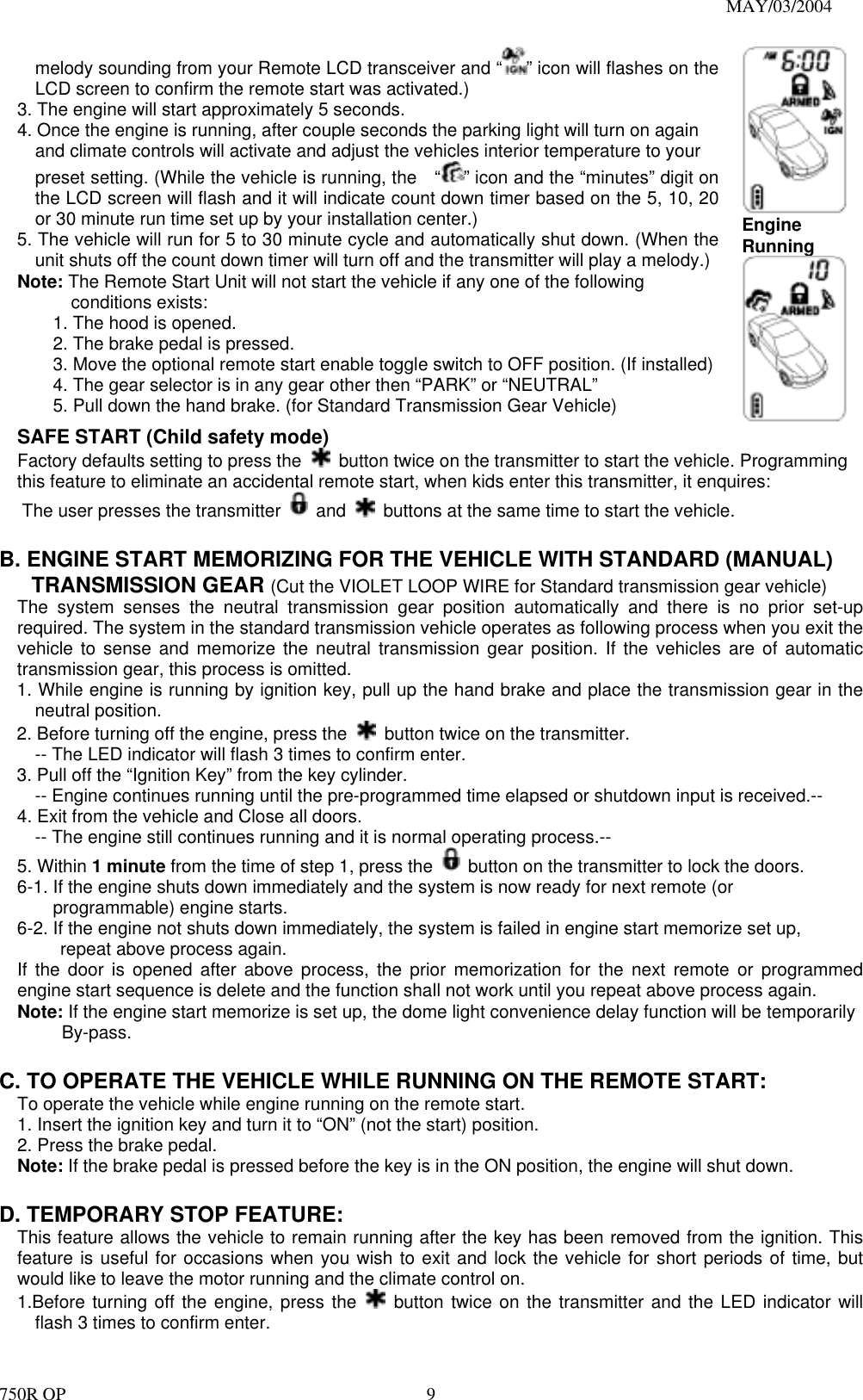                                                                               MAY/03/2004 750R OP    9melody sounding from your Remote LCD transceiver and “ ” icon will flashes on the LCD screen to confirm the remote start was activated.) 3. The engine will start approximately 5 seconds. 4. Once the engine is running, after couple seconds the parking light will turn on again       and climate controls will activate and adjust the vehicles interior temperature to your     preset setting. (While the vehicle is running, the    “ ” icon and the “minutes” digit on the LCD screen will flash and it will indicate count down timer based on the 5, 10, 20 or 30 minute run time set up by your installation center.) 5. The vehicle will run for 5 to 30 minute cycle and automatically shut down. (When the unit shuts off the count down timer will turn off and the transmitter will play a melody.) Note: The Remote Start Unit will not start the vehicle if any one of the following conditions exists: 1. The hood is opened. 2. The brake pedal is pressed. 3. Move the optional remote start enable toggle switch to OFF position. (If installed) 4. The gear selector is in any gear other then “PARK” or “NEUTRAL” 5. Pull down the hand brake. (for Standard Transmission Gear Vehicle) Engine Running SAFE START (Child safety mode)   Factory defaults setting to press the    button twice on the transmitter to start the vehicle. Programming this feature to eliminate an accidental remote start, when kids enter this transmitter, it enquires: The user presses the transmitter   and    buttons at the same time to start the vehicle.    B. ENGINE START MEMORIZING FOR THE VEHICLE WITH STANDARD (MANUAL)      TRANSMISSION GEAR (Cut the VIOLET LOOP WIRE for Standard transmission gear vehicle) The system senses the neutral transmission gear position automatically and there is no prior set-up required. The system in the standard transmission vehicle operates as following process when you exit the vehicle to sense and memorize the neutral transmission gear position. If the vehicles are of automatic transmission gear, this process is omitted.   1. While engine is running by ignition key, pull up the hand brake and place the transmission gear in the neutral position. 2. Before turning off the engine, press the    button twice on the transmitter. -- The LED indicator will flash 3 times to confirm enter. 3. Pull off the “Ignition Key” from the key cylinder.   -- Engine continues running until the pre-programmed time elapsed or shutdown input is received.-- 4. Exit from the vehicle and Close all doors.   -- The engine still continues running and it is normal operating process.-- 5. Within 1 minute from the time of step 1, press the    button on the transmitter to lock the doors.   6-1. If the engine shuts down immediately and the system is now ready for next remote (or programmable) engine starts. 6-2. If the engine not shuts down immediately, the system is failed in engine start memorize set up,   repeat above process again. If the door is opened after above process, the prior memorization for the next remote or programmed engine start sequence is delete and the function shall not work until you repeat above process again. Note: If the engine start memorize is set up, the dome light convenience delay function will be temporarily      By-pass.  C. TO OPERATE THE VEHICLE WHILE RUNNING ON THE REMOTE START: To operate the vehicle while engine running on the remote start. 1. Insert the ignition key and turn it to “ON” (not the start) position. 2. Press the brake pedal. Note: If the brake pedal is pressed before the key is in the ON position, the engine will shut down.  D. TEMPORARY STOP FEATURE: This feature allows the vehicle to remain running after the key has been removed from the ignition. This feature is useful for occasions when you wish to exit and lock the vehicle for short periods of time, but would like to leave the motor running and the climate control on. 1.Before turning off the engine, press the   button twice on the transmitter and the LED indicator will flash 3 times to confirm enter. 