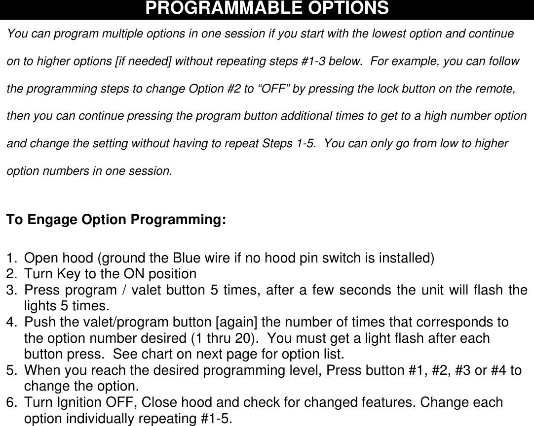    PROGRAMMABLE OPTIONS  You can program multiple options in one session if you start with the lowest option and continue on to higher options [if needed] without repeating steps #1-3 below.  For example, you can follow the programming steps to change Option #2 to “OFF” by pressing the lock button on the remote, then you can continue pressing the program button additional times to get to a high number option and change the setting without having to repeat Steps 1-5.  You can only go from low to higher option numbers in one session.  To Engage Option Programming: 1.  Open hood (ground the Blue wire if no hood pin switch is installed) 2. Turn Key to the ON position 3. Press program / valet button 5 times, after a few seconds the unit will flash the lights 5 times. 4. Push the valet/program button [again] the number of times that corresponds to the option number desired (1 thru 20).  You must get a light flash after each button press.  See chart on next page for option list. 5.  When you reach the desired programming level, Press button #1, #2, #3 or #4 to change the option.   6.  Turn Ignition OFF, Close hood and check for changed features. Change each option individually repeating #1-5.     