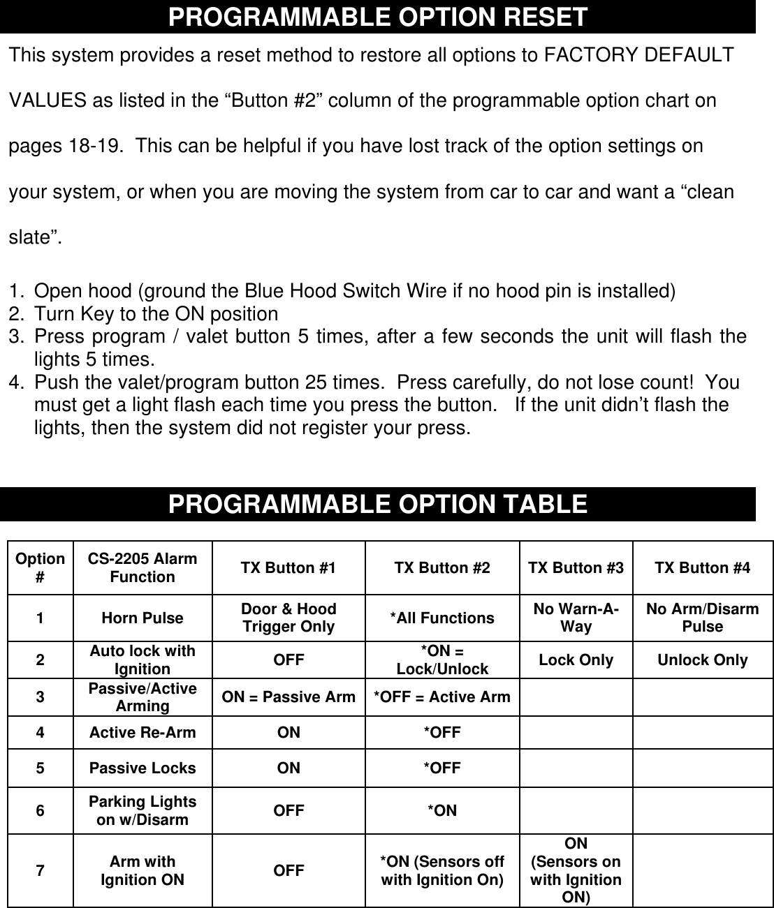   PROGRAMMABLE OPTION RESET  This system provides a reset method to restore all options to FACTORY DEFAULT VALUES as listed in the “Button #2” column of the programmable option chart on pages 18-19.  This can be helpful if you have lost track of the option settings on your system, or when you are moving the system from car to car and want a “clean slate”. 1.  Open hood (ground the Blue Hood Switch Wire if no hood pin is installed) 2. Turn Key to the ON position 3. Press program / valet button 5 times, after a few seconds the unit will flash the lights 5 times. 4. Push the valet/program button 25 times.  Press carefully, do not lose count!  You must get a light flash each time you press the button.   If the unit didn’t flash the lights, then the system did not register your press.      PROGRAMMABLE OPTION TABLE   Option #  CS-2205 Alarm Function  TX Button #1  TX Button #2  TX Button #3  TX Button #4 1 Horn Pulse Door &amp; Hood Trigger Only  *All Functions  No Warn-A-Way  No Arm/Disarm Pulse 2  Auto lock with Ignition  OFF  *ON = Lock/Unlock  Lock Only  Unlock Only 3  Passive/Active Arming  ON = Passive Arm *OFF = Active Arm      4  Active Re-Arm  ON  *OFF       5  Passive Locks  ON  *OFF       6  Parking Lights on w/Disarm  OFF  *ON       7  Arm with Ignition ON  OFF  *ON (Sensors off with Ignition On) ON  (Sensors on with Ignition ON)   