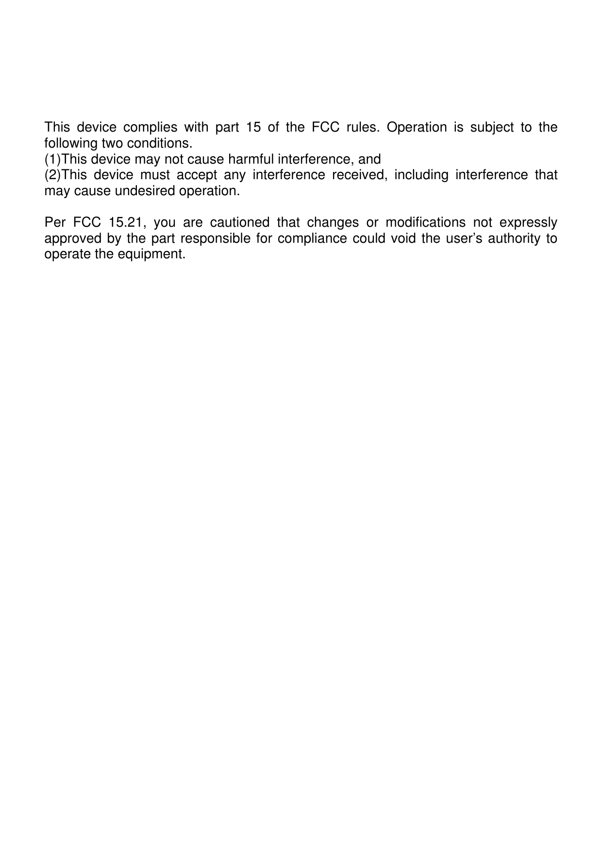   This device complies with part 15 of the FCC rules. Operation is subject to the following two conditions. (1)This device may not cause harmful interference, and (2)This device must accept any interference received, including interference that may cause undesired operation.  Per FCC 15.21, you are cautioned that changes or modifications not expressly approved by the part responsible for compliance could void the user’s authority to operate the equipment.   