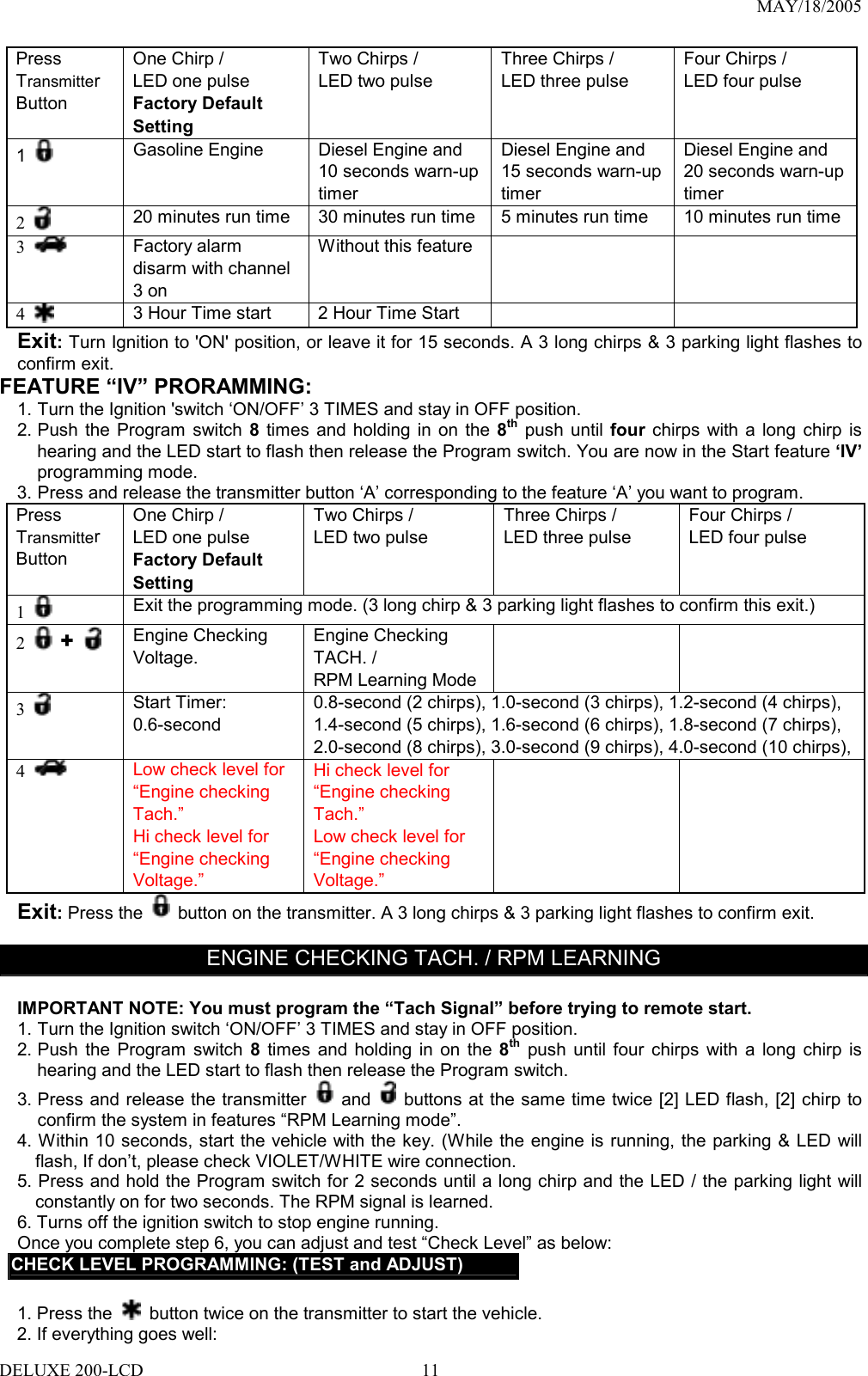 MAY/18/2005 Press Transmitter Button One Chirp /   LED one pulse Factory Default Setting Two Chirps /   LED two pulse  Three Chirps /   LED three pulse  Four Chirps /   LED four pulse  1   Gasoline Engine  Diesel Engine and 10 seconds warn-up timer  Diesel Engine and 15 seconds warn-up timer Diesel Engine and 20 seconds warn-up timer 2   20 minutes run time  30 minutes run time 5 minutes run time  10 minutes run time3   Factory alarm disarm with channel 3 on Without this feature     4   3 Hour Time start  2 Hour Time Start     Exit: Turn Ignition to &apos;ON&apos; position, or leave it for 15 seconds. A 3 long chirps &amp; 3 parking light flashes to confirm exit. FEATURE “IV” PRORAMMING:   1. Turn the Ignition &apos;switch ‘ON/OFF’ 3 TIMES and stay in OFF position.   2. Push the Program switch 8 times and holding in on the 8th push until four chirps with a long chirp is hearing and the LED start to flash then release the Program switch. You are now in the Start feature ‘IV’ programming mode. 3. Press and release the transmitter button ‘A’ corresponding to the feature ‘A’ you want to program.   Press Transmitter Button One Chirp /   LED one pulse Factory Default Setting Two Chirps /   LED two pulse  Three Chirps /   LED three pulse  Four Chirps /   LED four pulse  1   Exit the programming mode. (3 long chirp &amp; 3 parking light flashes to confirm this exit.) 2   +   Engine Checking Voltage.     Engine Checking TACH. / RPM Learning Mode   3   Start Timer: 0.6-second 0.8-second (2 chirps), 1.0-second (3 chirps), 1.2-second (4 chirps), 1.4-second (5 chirps), 1.6-second (6 chirps), 1.8-second (7 chirps), 2.0-second (8 chirps), 3.0-second (9 chirps), 4.0-second (10 chirps),4  Low check level for “Engine checking Tach.” Hi check level for “Engine checking Voltage.” Hi check level for “Engine checking Tach.” Low check level for “Engine checking Voltage.”      Exit: Press the   button on the transmitter. A 3 long chirps &amp; 3 parking light flashes to confirm exit.  ENGINE CHECKING TACH. / RPM LEARNING  IMPORTANT NOTE: You must program the “Tach Signal” before trying to remote start. 1. Turn the Ignition switch ‘ON/OFF’ 3 TIMES and stay in OFF position.   2. Push the Program switch 8 times and holding in on the 8th push until four chirps with a long chirp is hearing and the LED start to flash then release the Program switch.   3. Press and release the transmitter   and    buttons at the same time twice [2] LED flash, [2] chirp to confirm the system in features “RPM Learning mode”. 4. Within 10 seconds, start the vehicle with the key. (While the engine is running, the parking &amp; LED will flash, If don’t, please check VIOLET/WHITE wire connection.   5. Press and hold the Program switch for 2 seconds until a long chirp and the LED / the parking light will constantly on for two seconds. The RPM signal is learned. 6. Turns off the ignition switch to stop engine running. Once you complete step 6, you can adjust and test “Check Level” as below: CHECK LEVEL PROGRAMMING: (TEST and ADJUST)  1. Press the    button twice on the transmitter to start the vehicle. 2. If everything goes well: DELUXE 200-LCD  11