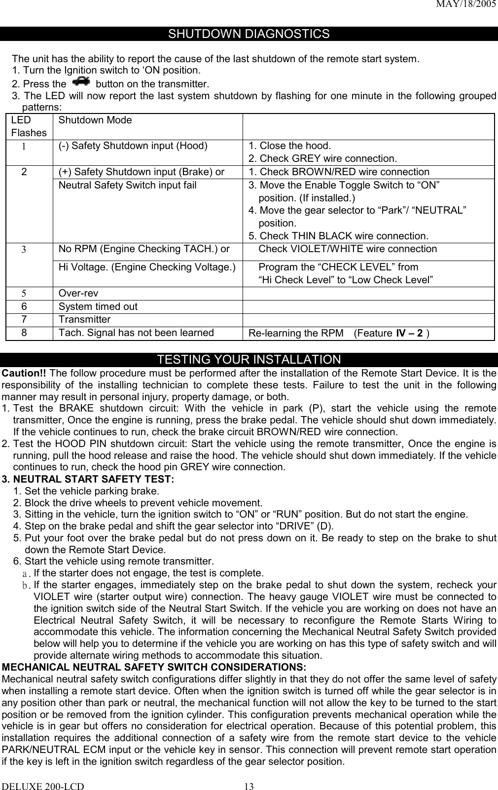 MAY/18/2005 SHUTDOWN DIAGNOSTICS  The unit has the ability to report the cause of the last shutdown of the remote start system. 1. Turn the Ignition switch to ‘ON position.   2. Press the  button on the transmitter. 3. The LED will now report the last system shutdown by flashing for one minute in the following grouped patterns: LED Flashes Shutdown Mode      1  (-) Safety Shutdown input (Hood)    1. Close the hood. 2. Check GREY wire connection.     2  (+) Safety Shutdown input (Brake) or  1. Check BROWN/RED wire connection       Neutral Safety Switch input fail  3. Move the Enable Toggle Switch to “ON”     position. (If installed.) 4. Move the gear selector to “Park”/ “NEUTRAL”     position. 5. Check THIN BLACK wire connection. No RPM (Engine Checking TACH.) or      Check VIOLET/WHITE wire connection   3 Hi Voltage. (Engine Checking Voltage.)      Program the “CHECK LEVEL” from     “Hi Check Level” to “Low Check Level”   5  Over-rev    6  System timed out     7   Transmitter       8    Tach. Signal has not been learned  Re-learning the RPM    (Feature IV – 2 )  TESTING YOUR INSTALLATION Caution!! The follow procedure must be performed after the installation of the Remote Start Device. It is the responsibility of the installing technician to complete these tests. Failure to test the unit in the following manner may result in personal injury, property damage, or both. 1. Test the BRAKE shutdown circuit: With the vehicle in park (P), start the vehicle using the remote transmitter, Once the engine is running, press the brake pedal. The vehicle should shut down immediately. If the vehicle continues to run, check the brake circuit BROWN/RED wire connection.   2. Test the HOOD PIN shutdown circuit: Start the vehicle using the remote transmitter, Once the engine is running, pull the hood release and raise the hood. The vehicle should shut down immediately. If the vehicle continues to run, check the hood pin GREY wire connection.   3. NEUTRAL START SAFETY TEST:   1. Set the vehicle parking brake. 2. Block the drive wheels to prevent vehicle movement. 3. Sitting in the vehicle, turn the ignition switch to “ON” or “RUN” position. But do not start the engine. 4. Step on the brake pedal and shift the gear selector into “DRIVE” (D). 5. Put your foot over the brake pedal but do not press down on it. Be ready to step on the brake to shut down the Remote Start Device. 6. Start the vehicle using remote transmitter. a. If the starter does not engage, the test is complete. b. If the starter engages, immediately step on the brake pedal to shut down the system, recheck your VIOLET wire (starter output wire) connection. The heavy gauge VIOLET wire must be connected to the ignition switch side of the Neutral Start Switch. If the vehicle you are working on does not have an Electrical Neutral Safety Switch, it will be necessary to reconfigure the Remote Starts Wiring to accommodate this vehicle. The information concerning the Mechanical Neutral Safety Switch provided below will help you to determine if the vehicle you are working on has this type of safety switch and will provide alternate wiring methods to accommodate this situation. MECHANICAL NEUTRAL SAFETY SWITCH CONSIDERATIONS: Mechanical neutral safety switch configurations differ slightly in that they do not offer the same level of safety when installing a remote start device. Often when the ignition switch is turned off while the gear selector is in any position other than park or neutral, the mechanical function will not allow the key to be turned to the start position or be removed from the ignition cylinder. This configuration prevents mechanical operation while the vehicle is in gear but offers no consideration for electrical operation. Because of this potential problem, this installation requires the additional connection of a safety wire from the remote start device to the vehicle PARK/NEUTRAL ECM input or the vehicle key in sensor. This connection will prevent remote start operation if the key is left in the ignition switch regardless of the gear selector position. DELUXE 200-LCD  13
