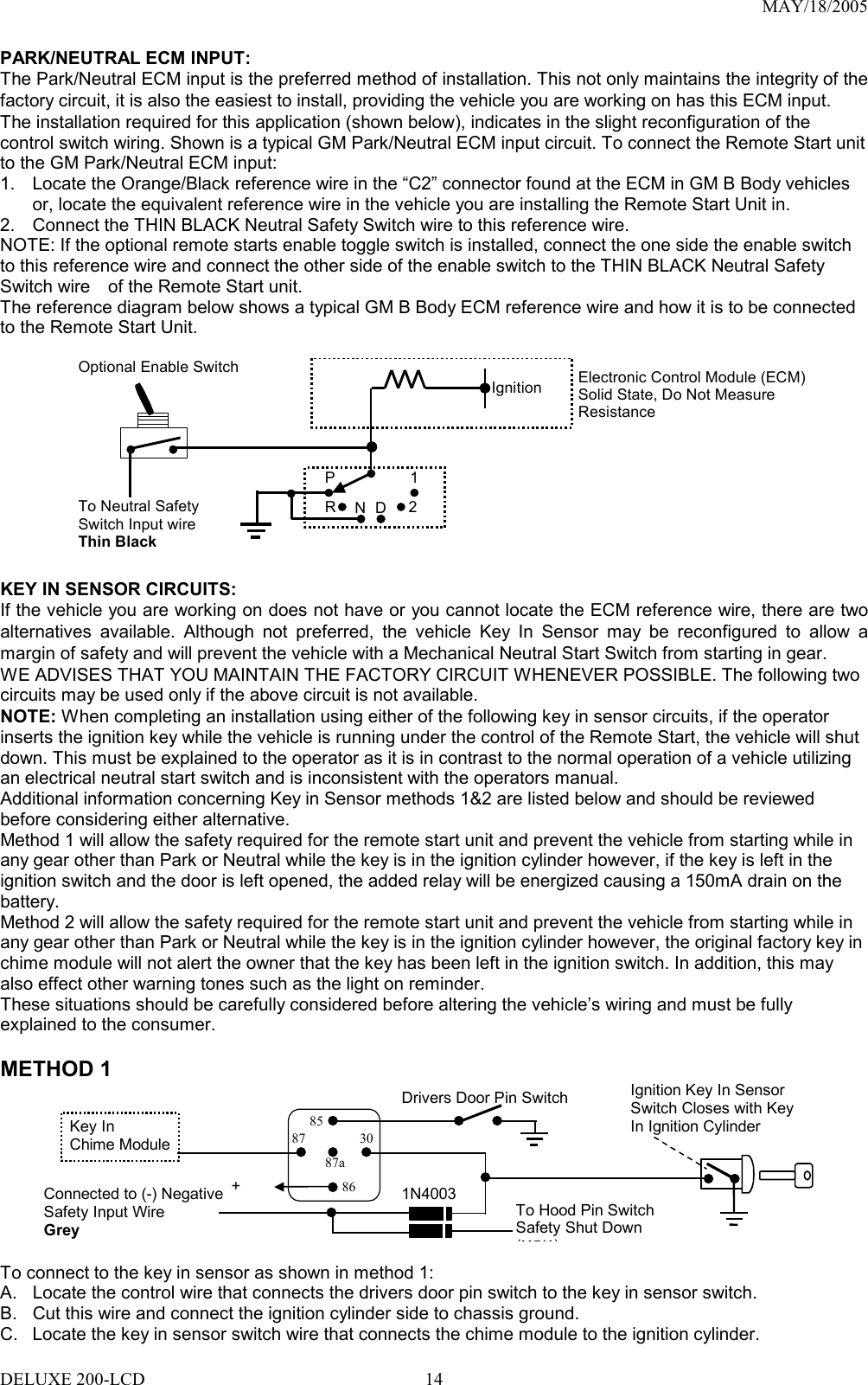 MAY/18/2005 PARK/NEUTRAL ECM INPUT: The Park/Neutral ECM input is the preferred method of installation. This not only maintains the integrity of the factory circuit, it is also the easiest to install, providing the vehicle you are working on has this ECM input. The installation required for this application (shown below), indicates in the slight reconfiguration of the control switch wiring. Shown is a typical GM Park/Neutral ECM input circuit. To connect the Remote Start unit to the GM Park/Neutral ECM input: 1.  Locate the Orange/Black reference wire in the “C2” connector found at the ECM in GM B Body vehicles or, locate the equivalent reference wire in the vehicle you are installing the Remote Start Unit in. 2.  Connect the THIN BLACK Neutral Safety Switch wire to this reference wire. NOTE: If the optional remote starts enable toggle switch is installed, connect the one side the enable switch to this reference wire and connect the other side of the enable switch to the THIN BLACK Neutral Safety Switch wire    of the Remote Start unit. The reference diagram below shows a typical GM B Body ECM reference wire and how it is to be connected to the Remote Start Unit.             IgnitionP 12DNRElectronic Control Module (ECM)Solid State, Do Not Measure Resistance To Neutral Safety Switch Input wire Thin Black  Optional Enable Switch   KEY IN SENSOR CIRCUITS: If the vehicle you are working on does not have or you cannot locate the ECM reference wire, there are two alternatives available. Although not preferred, the vehicle Key In Sensor may be reconfigured to allow a margin of safety and will prevent the vehicle with a Mechanical Neutral Start Switch from starting in gear. WE ADVISES THAT YOU MAINTAIN THE FACTORY CIRCUIT WHENEVER POSSIBLE. The following two circuits may be used only if the above circuit is not available. NOTE: When completing an installation using either of the following key in sensor circuits, if the operator inserts the ignition key while the vehicle is running under the control of the Remote Start, the vehicle will shut down. This must be explained to the operator as it is in contrast to the normal operation of a vehicle utilizing an electrical neutral start switch and is inconsistent with the operators manual. Additional information concerning Key in Sensor methods 1&amp;2 are listed below and should be reviewed before considering either alternative. Method 1 will allow the safety required for the remote start unit and prevent the vehicle from starting while in any gear other than Park or Neutral while the key is in the ignition cylinder however, if the key is left in the ignition switch and the door is left opened, the added relay will be energized causing a 150mA drain on the battery. Method 2 will allow the safety required for the remote start unit and prevent the vehicle from starting while in any gear other than Park or Neutral while the key is in the ignition cylinder however, the original factory key in chime module will not alert the owner that the key has been left in the ignition switch. In addition, this may also effect other warning tones such as the light on reminder. These situations should be carefully considered before altering the vehicle’s wiring and must be fully explained to the consumer.  METHOD 1  + 12 V Ignition Key In Sensor Switch Closes with Key In Ignition Cylinder Drivers Door Pin Switch 87a863087 85 Key In   Chime Module Connected to (-) Negative Safety Input Wire   Grey  To Hood Pin Switch   Safety Shut Down (H5/1)1N4003+   To connect to the key in sensor as shown in method 1: A.  Locate the control wire that connects the drivers door pin switch to the key in sensor switch. B.  Cut this wire and connect the ignition cylinder side to chassis ground. C.  Locate the key in sensor switch wire that connects the chime module to the ignition cylinder. DELUXE 200-LCD  14