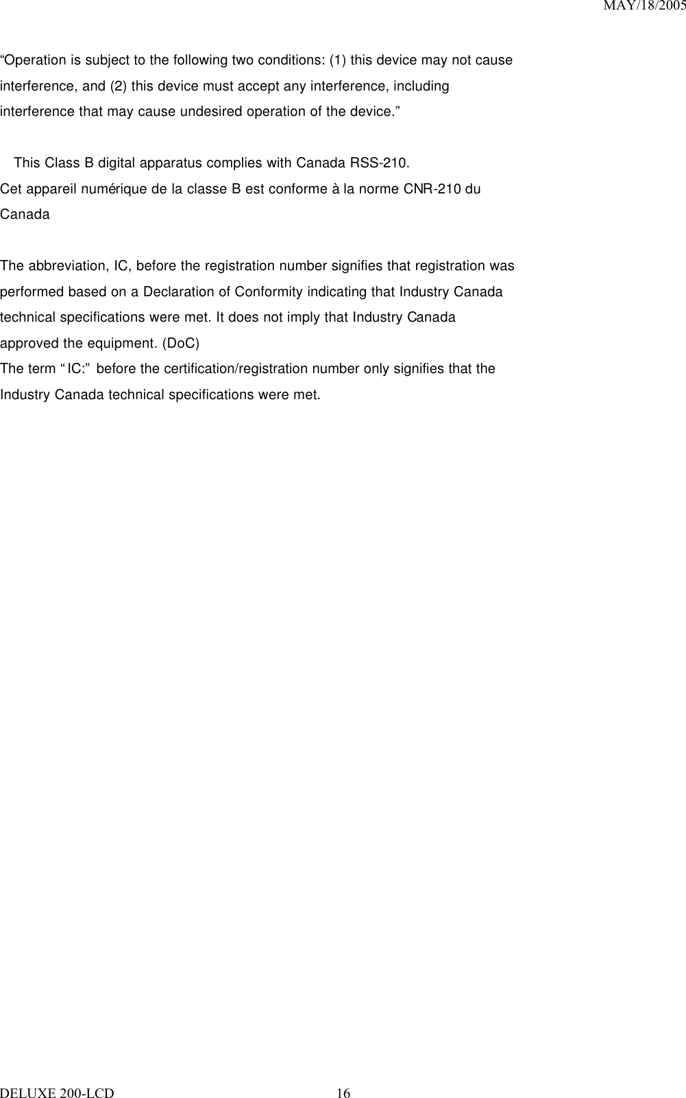 MAY/18/2005 DELUXE 200-LCD  16“Operation is subject to the following two conditions: (1) this device may not cause interference, and (2) this device must accept any interference, including interference that may cause undesired operation of the device.”  This Class B digital apparatus complies with Canada RSS-210. Cet appareil numérique de la classe B est conforme à la norme CNR-210 du Canada  The abbreviation, IC, before the registration number signifies that registration was performed based on a Declaration of Conformity indicating that Industry Canada technical specifications were met. It does not imply that Industry Canada approved the equipment. (DoC) The term “IC:” before the certification/registration number only signifies that the Industry Canada technical specifications were met. 