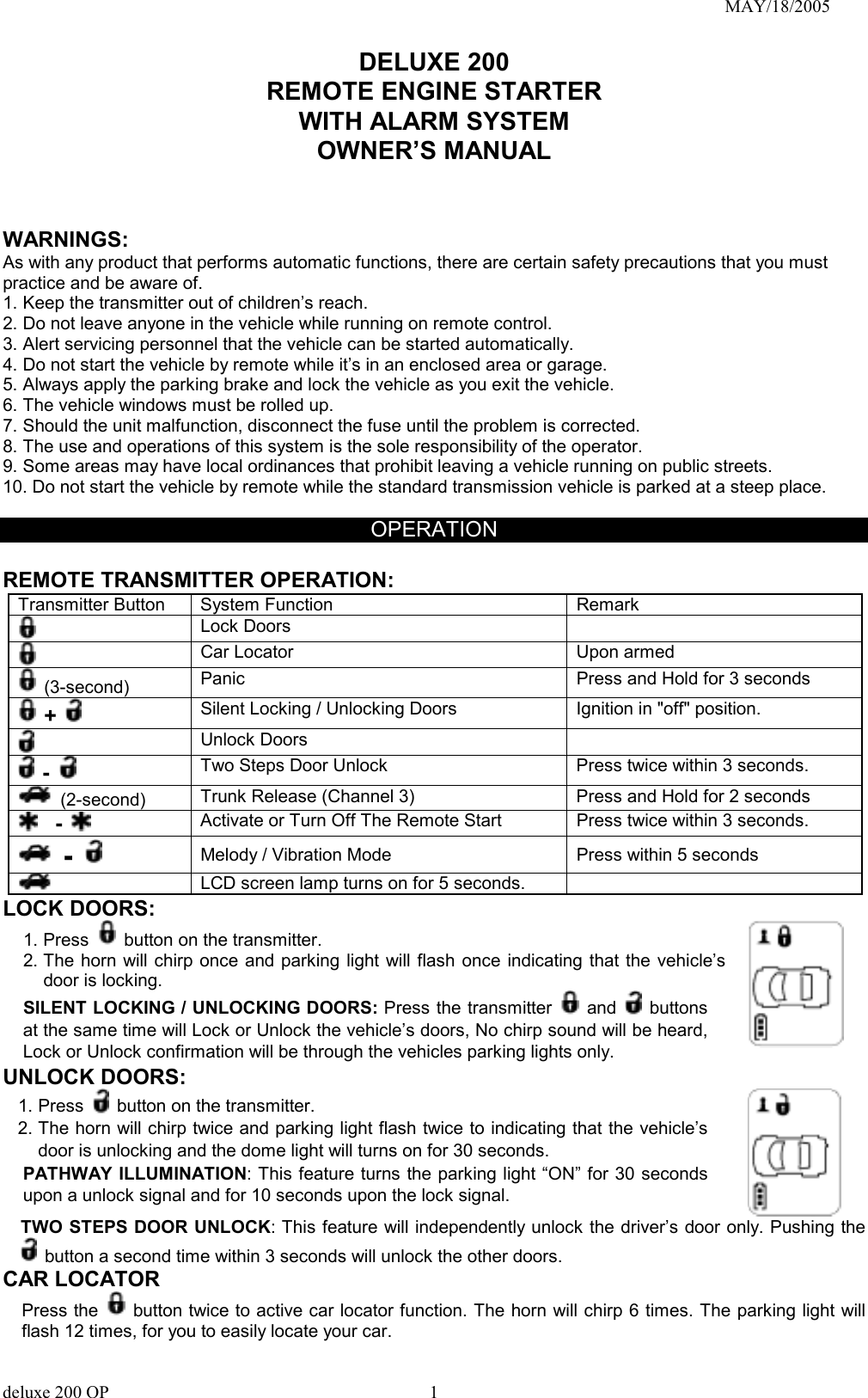                                                                               MAY/18/2005 DELUXE 200 REMOTE ENGINE STARTER WITH ALARM SYSTEM OWNER’S MANUAL    WARNINGS: As with any product that performs automatic functions, there are certain safety precautions that you must practice and be aware of. 1. Keep the transmitter out of children’s reach. 2. Do not leave anyone in the vehicle while running on remote control. 3. Alert servicing personnel that the vehicle can be started automatically. 4. Do not start the vehicle by remote while it’s in an enclosed area or garage. 5. Always apply the parking brake and lock the vehicle as you exit the vehicle. 6. The vehicle windows must be rolled up. 7. Should the unit malfunction, disconnect the fuse until the problem is corrected. 8. The use and operations of this system is the sole responsibility of the operator. 9. Some areas may have local ordinances that prohibit leaving a vehicle running on public streets. 10. Do not start the vehicle by remote while the standard transmission vehicle is parked at a steep place.    OPERATION  REMOTE TRANSMITTER OPERATION:   Transmitter Button  System Function  Remark  Lock Doors        Car Locator    Upon armed    (3-second) Panic    Press and Hold for 3 seconds  +    Silent Locking / Unlocking Doors  Ignition in &quot;off&quot; position.  Unlock Doors      -   Two Steps Door Unlock    Press twice within 3 seconds.  (2-second) Trunk Release (Channel 3)  Press and Hold for 2 seconds     -    Activate or Turn Off The Remote Start    Press twice within 3 seconds.  -    Melody / Vibration Mode    Press within 5 seconds  LCD screen lamp turns on for 5 seconds.  LOCK DOORS: 1. Press    button on the transmitter. 2. The horn will chirp once and parking light will flash once indicating that the vehicle’s door is locking. SILENT LOCKING / UNLOCKING DOORS: Press the transmitter   and    buttons at the same time will Lock or Unlock the vehicle’s doors, No chirp sound will be heard, Lock or Unlock confirmation will be through the vehicles parking lights only.   UNLOCK DOORS: 1. Press    button on the transmitter. 2. The horn will chirp twice and parking light flash twice to indicating that the vehicle’s door is unlocking and the dome light will turns on for 30 seconds.   PATHWAY ILLUMINATION: This feature turns the parking light “ON” for 30 seconds upon a unlock signal and for 10 seconds upon the lock signal.   TWO STEPS DOOR UNLOCK: This feature will independently unlock the driver’s door only. Pushing the   button a second time within 3 seconds will unlock the other doors. CAR LOCATOR   Press the   button twice to active car locator function. The horn will chirp 6 times. The parking light will flash 12 times, for you to easily locate your car. deluxe 200 OP      1