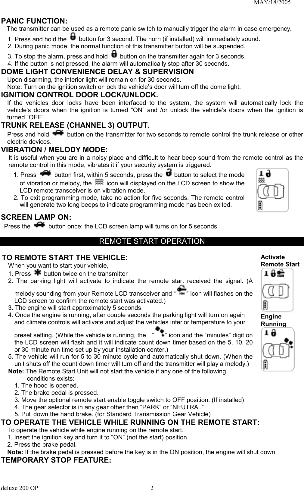                                                                               MAY/18/2005 PANIC FUNCTION:   The transmitter can be used as a remote panic switch to manually trigger the alarm in case emergency.   1. Press and hold the   button for 3 second. The horn (if installed) will immediately sound.   2. During panic mode, the normal function of this transmitter button will be suspended.   3. To stop the alarm, press and hold   button on the transmitter again for 3 seconds.   4. If the button is not pressed, the alarm will automatically stop after 30 seconds. DOME LIGHT CONVENIENCE DELAY &amp; SUPERVISION Upon disarming, the interior light will remain on for 30 seconds. Note: Turn on the ignition switch or lock the vehicle’s door will turn off the dome light. IGNITION CONTROL DOOR LOCK/UNLOCK.. If the vehicles door locks have been interfaced to the system, the system will automatically lock the vehicle&apos;s doors when the ignition is turned “ON” and /or unlock the vehicle’s doors when the ignition is turned “OFF”. TRUNK RELEASE (CHANNEL 3) OUTPUT.   Press and hold   button on the transmitter for two seconds to remote control the trunk release or other electric devices. VIBRATION / MELODY MODE:   It is useful when you are in a noisy place and difficult to hear beep sound from the remote control as the remote control in this mode, vibrates it if your security system is triggered. 1. Press    button first, within 5 seconds, press the  button to select the mode of vibration or melody, the    icon will displayed on the LCD screen to show the LCD remote transceiver is on vibration mode. 2. To exit programming mode, take no action for five seconds. The remote control will generate two long beeps to indicate programming mode has been exited.      SCREEN LAMP ON:  Press the    button once; the LCD screen lamp will turns on for 5 seconds  REMOTE START OPERATION  TO REMOTE START THE VEHICLE: When you want to start your vehicle,   1. Press   button twice on the transmitter 2. The parking light will activate to indicate the remote start received the signal. (A melody sounding from your Remote LCD transceiver and “ ” icon will flashes on the LCD screen to confirm the remote start was activated.) 3. The engine will start approximately 5 seconds. 4. Once the engine is running, after couple seconds the parking light will turn on again       and climate controls will activate and adjust the vehicles interior temperature to your     preset setting. (While the vehicle is running, the    “ ” icon and the “minutes” digit on the LCD screen will flash and it will indicate count down timer based on the 5, 10, 20 or 30 minute run time set up by your installation center.) 5. The vehicle will run for 5 to 30 minute cycle and automatically shut down. (When the unit shuts off the count down timer will turn off and the transmitter will play a melody.) Note: The Remote Start Unit will not start the vehicle if any one of the following conditions exists: 1. The hood is opened. 2. The brake pedal is pressed. 3. Move the optional remote start enable toggle switch to OFF position. (If installed) 4. The gear selector is in any gear other then “PARK” or “NEUTRAL” 5. Pull down the hand brake. (for Standard Transmission Gear Vehicle) Activate Remote Start  Engine Running  TO OPERATE THE VEHICLE WHILE RUNNING ON THE REMOTE START: To operate the vehicle while engine running on the remote start. 1. Insert the ignition key and turn it to “ON” (not the start) position. 2. Press the brake pedal. Note: If the brake pedal is pressed before the key is in the ON position, the engine will shut down. TEMPORARY STOP FEATURE: deluxe 200 OP      2