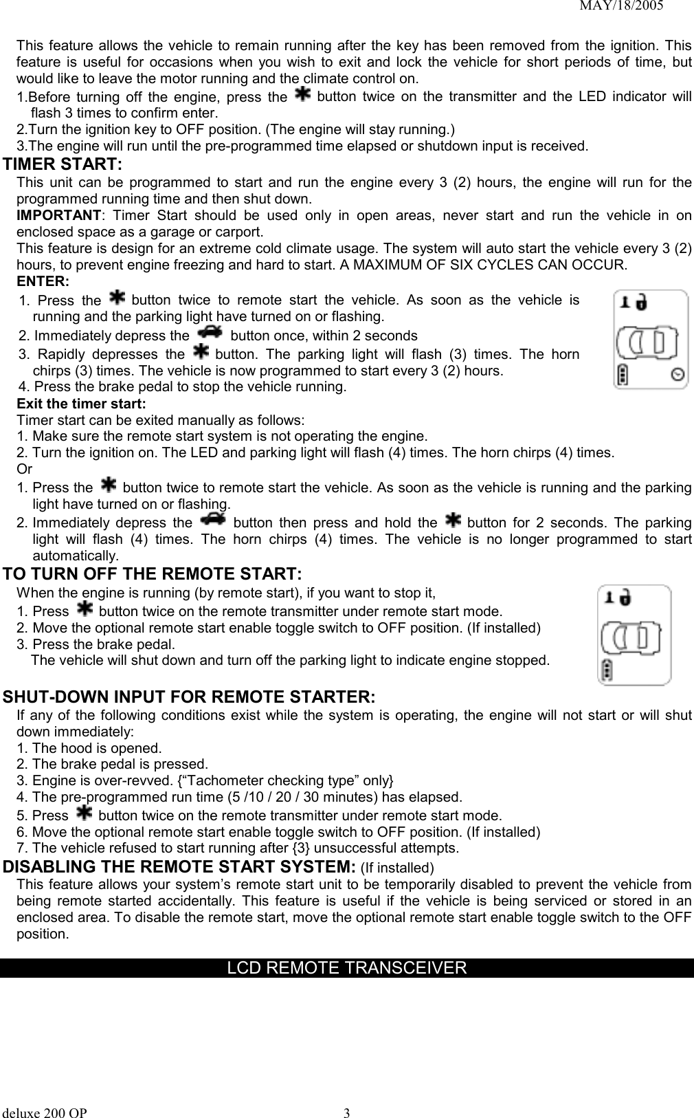                                                                               MAY/18/2005 This feature allows the vehicle to remain running after the key has been removed from the ignition. This feature is useful for occasions when you wish to exit and lock the vehicle for short periods of time, but would like to leave the motor running and the climate control on. 1.Before turning off the engine, press the   button twice on the transmitter and the LED indicator will flash 3 times to confirm enter. 2.Turn the ignition key to OFF position. (The engine will stay running.) 3.The engine will run until the pre-programmed time elapsed or shutdown input is received. TIMER START:   This unit can be programmed to start and run the engine every 3 (2) hours, the engine will run for the programmed running time and then shut down. IMPORTANT: Timer Start should be used only in open areas, never start and run the vehicle in on enclosed space as a garage or carport. This feature is design for an extreme cold climate usage. The system will auto start the vehicle every 3 (2) hours, to prevent engine freezing and hard to start. A MAXIMUM OF SIX CYCLES CAN OCCUR.   ENTER: 1. Press the   button twice to remote start the vehicle. As soon as the vehicle is running and the parking light have turned on or flashing. 2. Immediately depress the    button once, within 2 seconds 3. Rapidly depresses the   button. The parking light will flash (3) times. The horn chirps (3) times. The vehicle is now programmed to start every 3 (2) hours. 4. Press the brake pedal to stop the vehicle running.   Exit the timer start: Timer start can be exited manually as follows: 1. Make sure the remote start system is not operating the engine. 2. Turn the ignition on. The LED and parking light will flash (4) times. The horn chirps (4) times. Or 1. Press the   button twice to remote start the vehicle. As soon as the vehicle is running and the parking light have turned on or flashing. 2. Immediately  depress  the   button then press and hold the   button for 2 seconds. The parking light will flash (4) times. The horn chirps (4) times. The vehicle is no longer programmed to start automatically. TO TURN OFF THE REMOTE START: When the engine is running (by remote start), if you want to stop it,   1. Press   button twice on the remote transmitter under remote start mode. 2. Move the optional remote start enable toggle switch to OFF position. (If installed) 3. Press the brake pedal.   The vehicle will shut down and turn off the parking light to indicate engine stopped.      SHUT-DOWN INPUT FOR REMOTE STARTER: If any of the following conditions exist while the system is operating, the engine will not start or will shut down immediately: 1. The hood is opened. 2. The brake pedal is pressed. 3. Engine is over-revved. {“Tachometer checking type” only} 4. The pre-programmed run time (5 /10 / 20 / 30 minutes) has elapsed. 5. Press   button twice on the remote transmitter under remote start mode. 6. Move the optional remote start enable toggle switch to OFF position. (If installed) 7. The vehicle refused to start running after {3} unsuccessful attempts. DISABLING THE REMOTE START SYSTEM: (If installed) This feature allows your system’s remote start unit to be temporarily disabled to prevent the vehicle from being remote started accidentally. This feature is useful if the vehicle is being serviced or stored in an enclosed area. To disable the remote start, move the optional remote start enable toggle switch to the OFF position.   LCD REMOTE TRANSCEIVER deluxe 200 OP      3