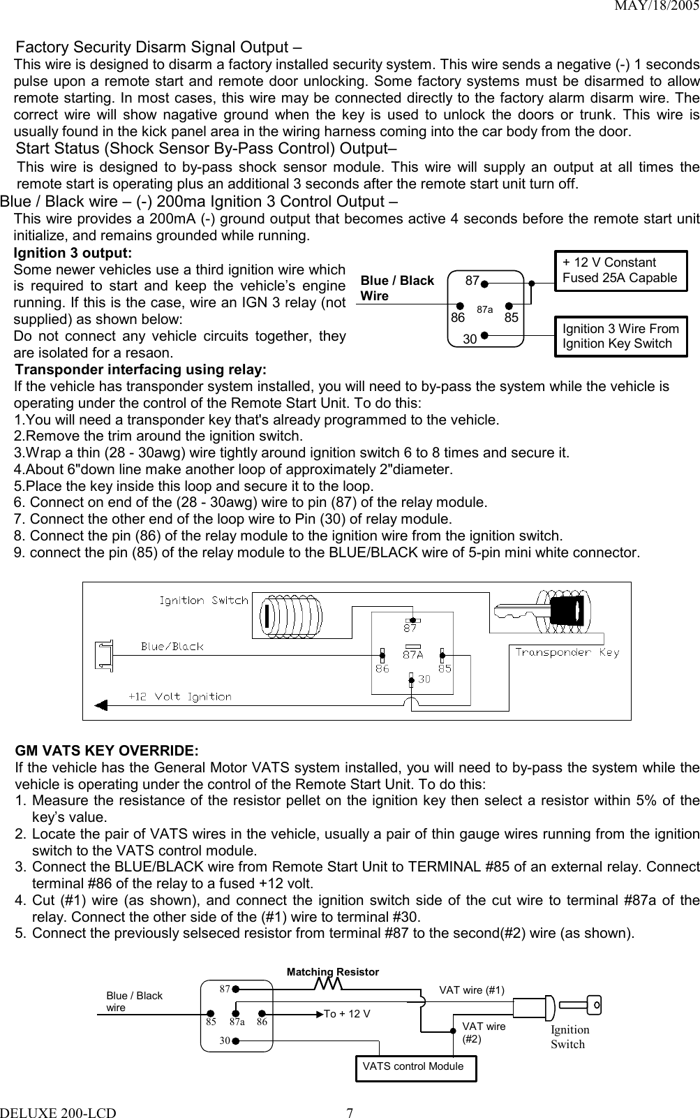 MAY/18/2005     Factory Security Disarm Signal Output – This wire is designed to disarm a factory installed security system. This wire sends a negative (-) 1 seconds pulse upon a remote start and remote door unlocking. Some factory systems must be disarmed to allow remote starting. In most cases, this wire may be connected directly to the factory alarm disarm wire. The correct wire will show nagative ground when the key is used to unlock the doors or trunk. This wire is usually found in the kick panel area in the wiring harness coming into the car body from the door. Start Status (Shock Sensor By-Pass Control) Output–   This wire is designed to by-pass shock sensor module. This wire will supply an output at all times the remote start is operating plus an additional 3 seconds after the remote start unit turn off. Blue / Black wire – (-) 200ma Ignition 3 Control Output – This wire provides a 200mA (-) ground output that becomes active 4 seconds before the remote start unit initialize, and remains grounded while running.   Ignition 3 output: Some newer vehicles use a third ignition wire which is required to start and keep the vehicle’s engine running. If this is the case, wire an IGN 3 relay (not supplied) as shown below: Do not connect any vehicle circuits together, they are isolated for a resaon.    Blue / BlackWire 87aIgnition 3 Wire From Ignition Key Switch + 12 V Constant   Fused 25A Capable30858687Transponder interfacing using relay:     If the vehicle has transponder system installed, you will need to by-pass the system while the vehicle is     operating under the control of the Remote Start Unit. To do this:     1.You will need a transponder key that&apos;s already programmed to the vehicle.     2.Remove the trim around the ignition switch.     3.Wrap a thin (28 - 30awg) wire tightly around ignition switch 6 to 8 times and secure it.     4.About 6&quot;down line make another loop of approximately 2&quot;diameter.     5.Place the key inside this loop and secure it to the loop. 6. Connect on end of the (28 - 30awg) wire to pin (87) of the relay module. 7. Connect the other end of the loop wire to Pin (30) of relay module. 8. Connect the pin (86) of the relay module to the ignition wire from the ignition switch.   9. connect the pin (85) of the relay module to the BLUE/BLACK wire of 5-pin mini white connector.    GM VATS KEY OVERRIDE:   If the vehicle has the General Motor VATS system installed, you will need to by-pass the system while the vehicle is operating under the control of the Remote Start Unit. To do this: 1. Measure the resistance of the resistor pellet on the ignition key then select a resistor within 5% of the key’s value. 2. Locate the pair of VATS wires in the vehicle, usually a pair of thin gauge wires running from the ignition switch to the VATS control module. 3. Connect the BLUE/BLACK wire from Remote Start Unit to TERMINAL #85 of an external relay. Connect terminal #86 of the relay to a fused +12 volt. 4. Cut (#1) wire (as shown), and connect the ignition switch side of the cut wire to terminal #87a of the relay. Connect the other side of the (#1) wire to terminal #30. 5. Connect the previously selseced resistor from terminal #87 to the second(#2) wire (as shown).   To + 12 VIgnition Switch Blue / Black wire Matching ResistorVATS control Module87a 86 30 87 85 VAT wire (#1)VAT wire (#2) DELUXE 200-LCD  7